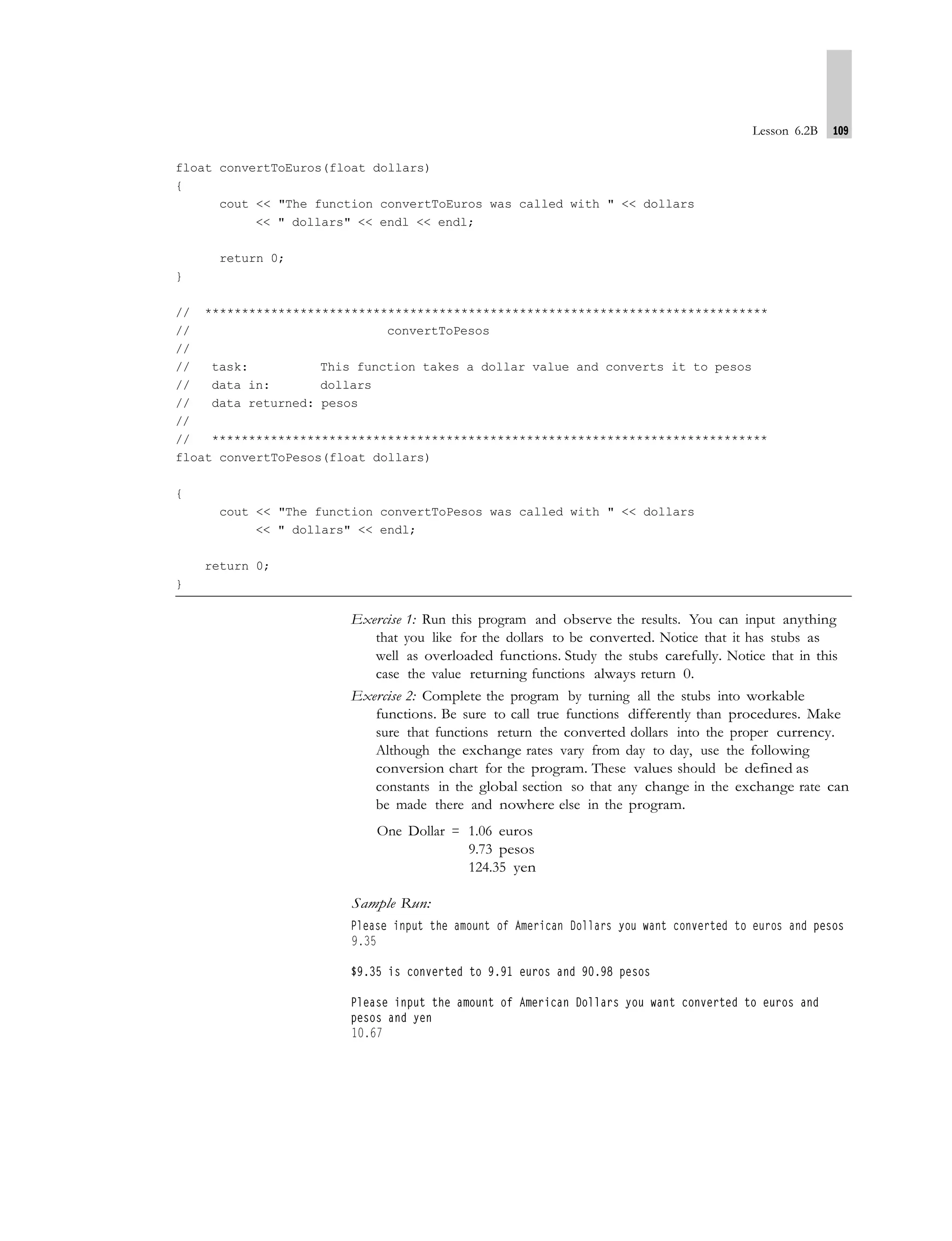 Lesson 6.2B 109
float convertToEuros(float dollars)
{
cout << "The function convertToEuros was called with " << dollars
<< " dollars" << endl << endl;
return 0;
}
// *****************************************************************************
// convertToPesos
//
// task: This function takes a dollar value and converts it to pesos
// data in: dollars
// data returned: pesos
//
// ****************************************************************************
float convertToPesos(float dollars)
{
cout << "The function convertToPesos was called with " << dollars
<< " dollars" << endl;
return 0;
}
Exercise 1: Run this program and observe the results. You can input anything
that you like for the dollars to be converted. Notice that it has stubs as
well as overloaded functions. Study the stubs carefully. Notice that in this
case the value returning functions always return 0.
Exercise 2: Complete the program by turning all the stubs into workable
functions. Be sure to call true functions differently than procedures. Make
sure that functions return the converted dollars into the proper currency.
Although the exchange rates vary from day to day, use the following
conversion chart for the program. These values should be defined as
constants in the global section so that any change in the exchange rate can
be made there and nowhere else in the program.
One Dollar = 1.06 euros
9.73 pesos
124.35 yen
Sample Run:
 