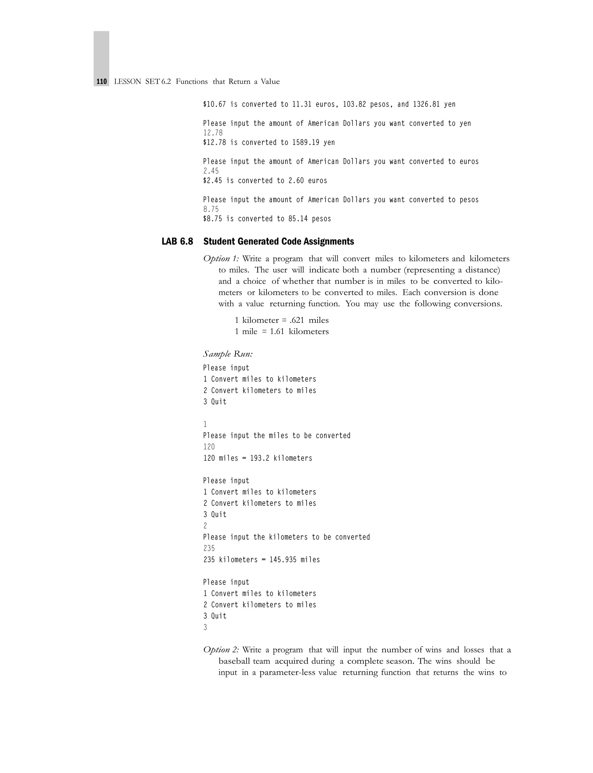 110 LESSON SET 6.2 Functions that Return a Value
LAB 6.8 Student Generated Code Assignments
Option 1: Write a program that will convert miles to kilometers and kilometers
to miles. The user will indicate both a number (representing a distance)
and a choice of whether that number is in miles to be converted to kilo-
meters or kilometers to be converted to miles. Each conversion is done
with a value returning function. You may use the following conversions.
1 kilometer = .621 miles
1 mile = 1.61 kilometers
Sample Run:
Option 2: Write a program that will input the number of wins and losses that a
baseball team acquired during a complete season. The wins should be
input in a parameter-less value returning function that returns the wins to
 