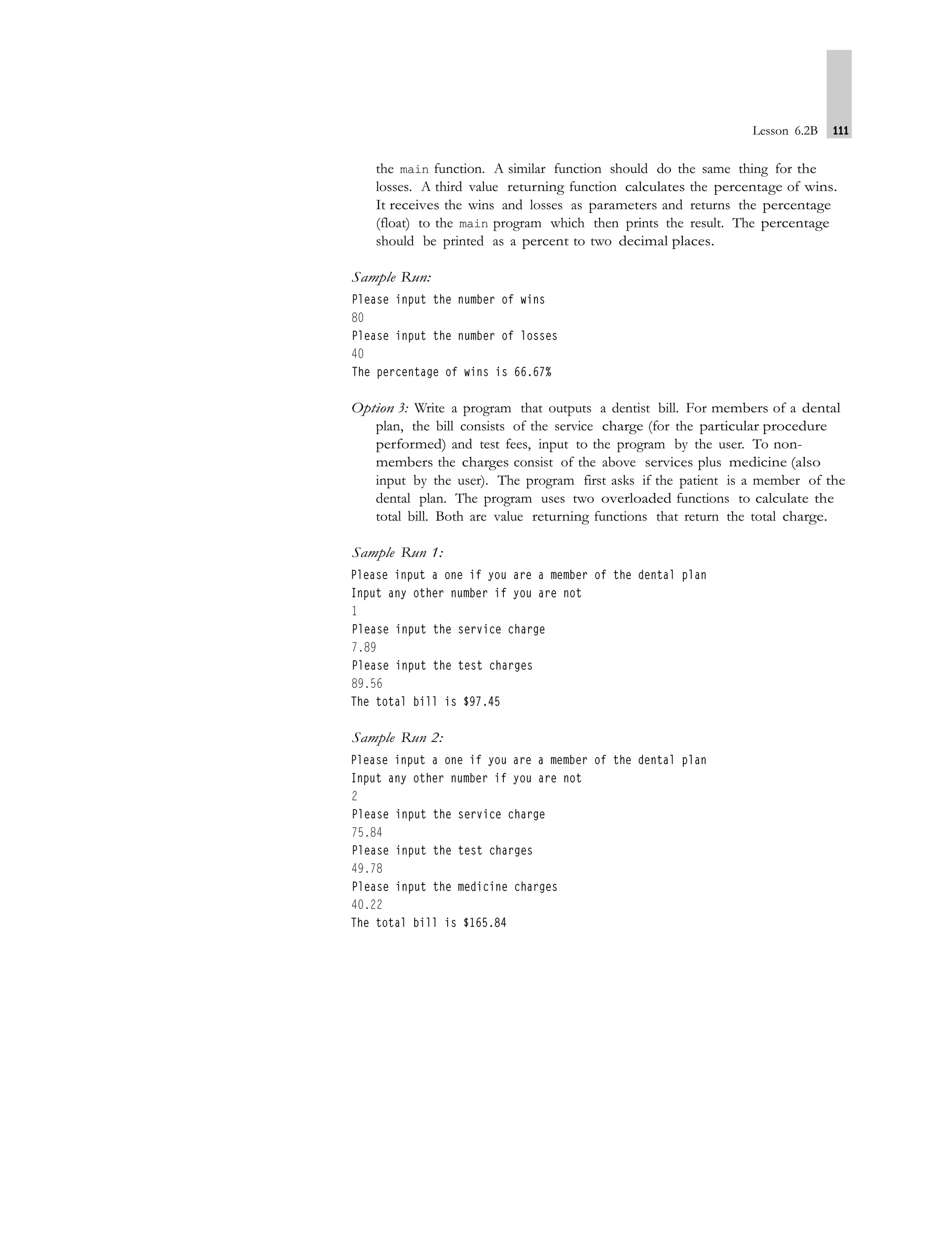 Lesson 6.2B 111
the main function. A similar function should do the same thing for the
losses. A third value returning function calculates the percentage of wins.
It receives the wins and losses as parameters and returns the percentage
(float) to the main program which then prints the result. The percentage
should be printed as a percent to two decimal places.
Sample Run:
Option 3: Write a program that outputs a dentist bill. For members of a dental
plan, the bill consists of the service charge (for the particular procedure
performed) and test fees, input to the program by the user. To non-
members the charges consist of the above services plus medicine (also
input by the user). The program first asks if the patient is a member of the
dental plan. The program uses two overloaded functions to calculate the
total bill. Both are value returning functions that return the total charge.
Sample Run 1:
Sample Run 2:
 