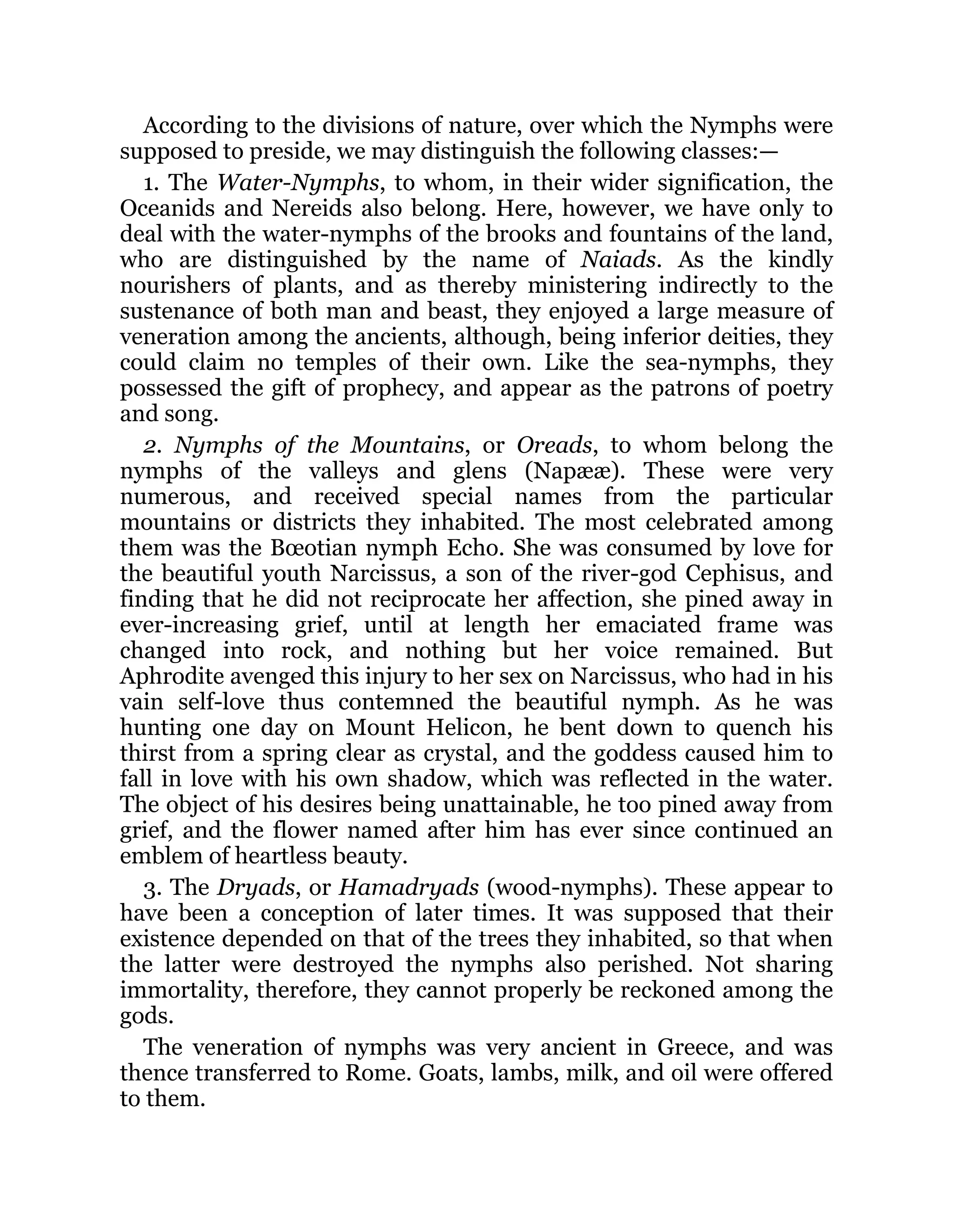 According to the divisions of nature, over which the Nymphs were
supposed to preside, we may distinguish the following classes:—
1. The Water-Nymphs, to whom, in their wider signification, the
Oceanids and Nereids also belong. Here, however, we have only to
deal with the water-nymphs of the brooks and fountains of the land,
who are distinguished by the name of Naiads. As the kindly
nourishers of plants, and as thereby ministering indirectly to the
sustenance of both man and beast, they enjoyed a large measure of
veneration among the ancients, although, being inferior deities, they
could claim no temples of their own. Like the sea-nymphs, they
possessed the gift of prophecy, and appear as the patrons of poetry
and song.
2. Nymphs of the Mountains, or Oreads, to whom belong the
nymphs of the valleys and glens (Napææ). These were very
numerous, and received special names from the particular
mountains or districts they inhabited. The most celebrated among
them was the Bœotian nymph Echo. She was consumed by love for
the beautiful youth Narcissus, a son of the river-god Cephisus, and
finding that he did not reciprocate her affection, she pined away in
ever-increasing grief, until at length her emaciated frame was
changed into rock, and nothing but her voice remained. But
Aphrodite avenged this injury to her sex on Narcissus, who had in his
vain self-love thus contemned the beautiful nymph. As he was
hunting one day on Mount Helicon, he bent down to quench his
thirst from a spring clear as crystal, and the goddess caused him to
fall in love with his own shadow, which was reflected in the water.
The object of his desires being unattainable, he too pined away from
grief, and the flower named after him has ever since continued an
emblem of heartless beauty.
3. The Dryads, or Hamadryads (wood-nymphs). These appear to
have been a conception of later times. It was supposed that their
existence depended on that of the trees they inhabited, so that when
the latter were destroyed the nymphs also perished. Not sharing
immortality, therefore, they cannot properly be reckoned among the
gods.
The veneration of nymphs was very ancient in Greece, and was
thence transferred to Rome. Goats, lambs, milk, and oil were offered
to them.
 