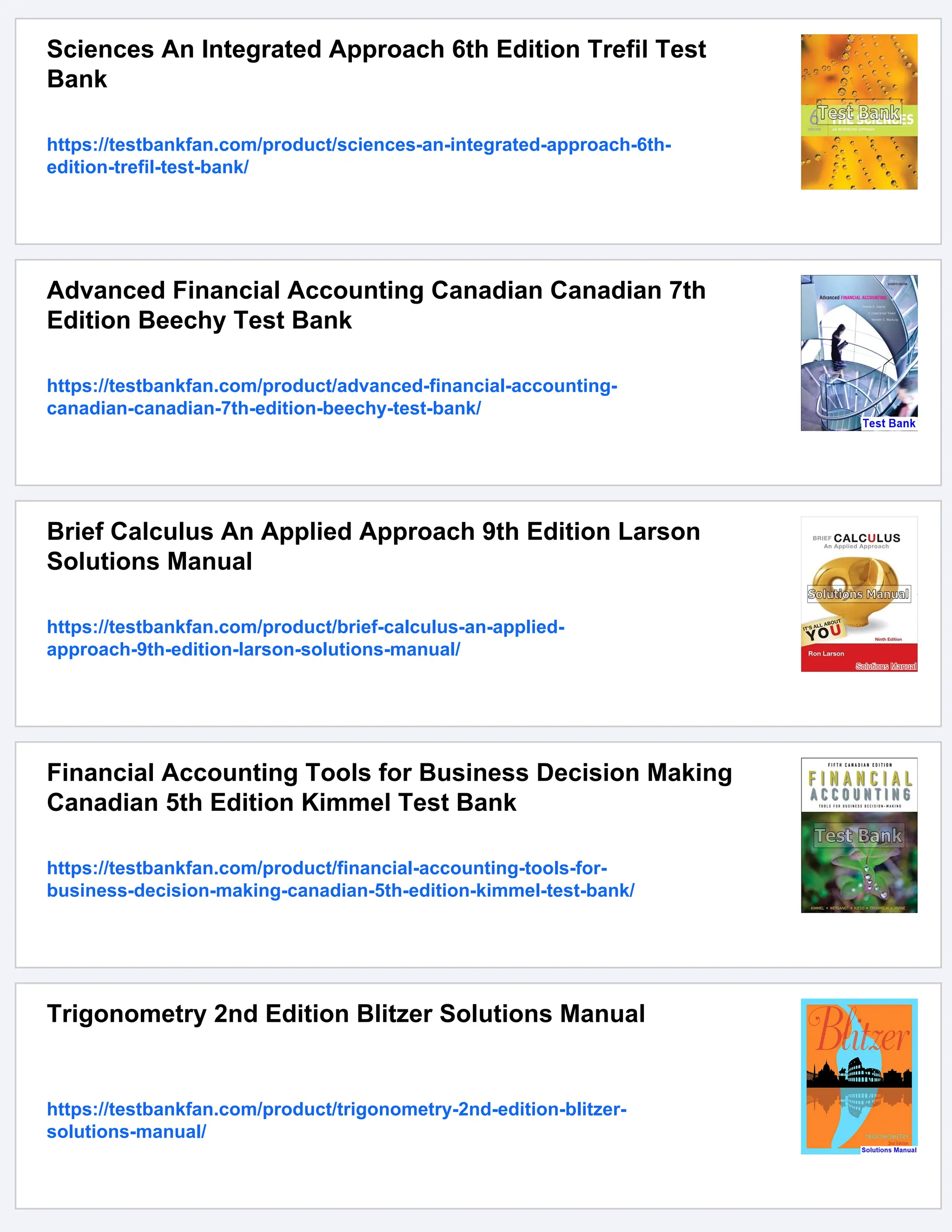 Sciences An Integrated Approach 6th Edition Trefil Test
Bank
https://testbankfan.com/product/sciences-an-integrated-approach-6th-
edition-trefil-test-bank/
Advanced Financial Accounting Canadian Canadian 7th
Edition Beechy Test Bank
https://testbankfan.com/product/advanced-financial-accounting-
canadian-canadian-7th-edition-beechy-test-bank/
Brief Calculus An Applied Approach 9th Edition Larson
Solutions Manual
https://testbankfan.com/product/brief-calculus-an-applied-
approach-9th-edition-larson-solutions-manual/
Financial Accounting Tools for Business Decision Making
Canadian 5th Edition Kimmel Test Bank
https://testbankfan.com/product/financial-accounting-tools-for-
business-decision-making-canadian-5th-edition-kimmel-test-bank/
Trigonometry 2nd Edition Blitzer Solutions Manual
https://testbankfan.com/product/trigonometry-2nd-edition-blitzer-
solutions-manual/
 