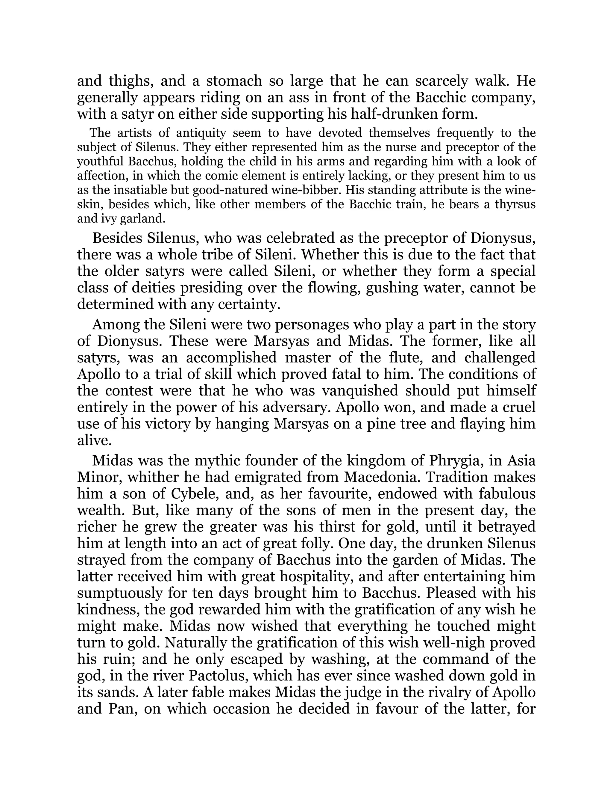 and thighs, and a stomach so large that he can scarcely walk. He
generally appears riding on an ass in front of the Bacchic company,
with a satyr on either side supporting his half-drunken form.
The artists of antiquity seem to have devoted themselves frequently to the
subject of Silenus. They either represented him as the nurse and preceptor of the
youthful Bacchus, holding the child in his arms and regarding him with a look of
affection, in which the comic element is entirely lacking, or they present him to us
as the insatiable but good-natured wine-bibber. His standing attribute is the wine-
skin, besides which, like other members of the Bacchic train, he bears a thyrsus
and ivy garland.
Besides Silenus, who was celebrated as the preceptor of Dionysus,
there was a whole tribe of Sileni. Whether this is due to the fact that
the older satyrs were called Sileni, or whether they form a special
class of deities presiding over the flowing, gushing water, cannot be
determined with any certainty.
Among the Sileni were two personages who play a part in the story
of Dionysus. These were Marsyas and Midas. The former, like all
satyrs, was an accomplished master of the flute, and challenged
Apollo to a trial of skill which proved fatal to him. The conditions of
the contest were that he who was vanquished should put himself
entirely in the power of his adversary. Apollo won, and made a cruel
use of his victory by hanging Marsyas on a pine tree and flaying him
alive.
Midas was the mythic founder of the kingdom of Phrygia, in Asia
Minor, whither he had emigrated from Macedonia. Tradition makes
him a son of Cybele, and, as her favourite, endowed with fabulous
wealth. But, like many of the sons of men in the present day, the
richer he grew the greater was his thirst for gold, until it betrayed
him at length into an act of great folly. One day, the drunken Silenus
strayed from the company of Bacchus into the garden of Midas. The
latter received him with great hospitality, and after entertaining him
sumptuously for ten days brought him to Bacchus. Pleased with his
kindness, the god rewarded him with the gratification of any wish he
might make. Midas now wished that everything he touched might
turn to gold. Naturally the gratification of this wish well-nigh proved
his ruin; and he only escaped by washing, at the command of the
god, in the river Pactolus, which has ever since washed down gold in
its sands. A later fable makes Midas the judge in the rivalry of Apollo
and Pan, on which occasion he decided in favour of the latter, for
 