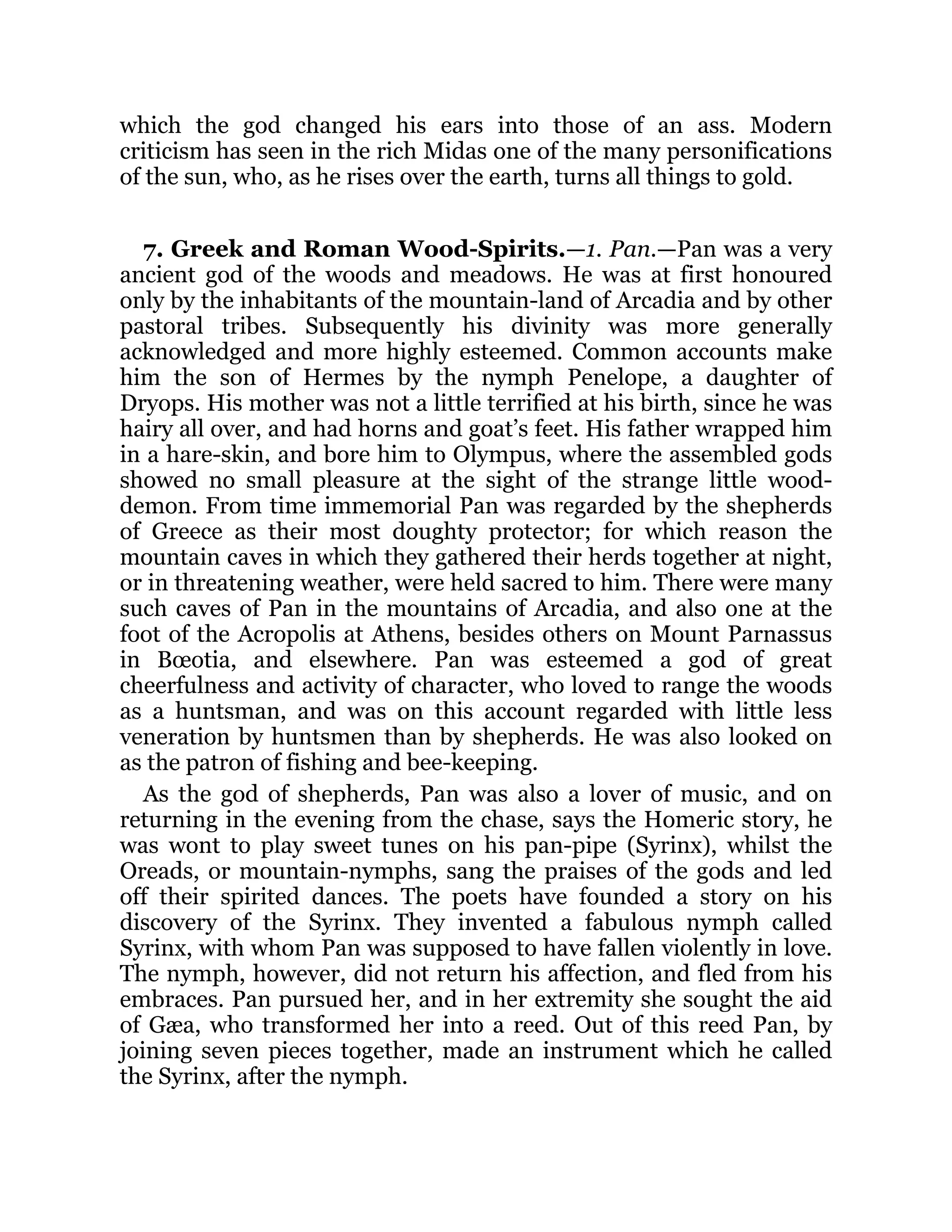 which the god changed his ears into those of an ass. Modern
criticism has seen in the rich Midas one of the many personifications
of the sun, who, as he rises over the earth, turns all things to gold.
7. Greek and Roman Wood-Spirits.—1. Pan.—Pan was a very
ancient god of the woods and meadows. He was at first honoured
only by the inhabitants of the mountain-land of Arcadia and by other
pastoral tribes. Subsequently his divinity was more generally
acknowledged and more highly esteemed. Common accounts make
him the son of Hermes by the nymph Penelope, a daughter of
Dryops. His mother was not a little terrified at his birth, since he was
hairy all over, and had horns and goat’s feet. His father wrapped him
in a hare-skin, and bore him to Olympus, where the assembled gods
showed no small pleasure at the sight of the strange little wood-
demon. From time immemorial Pan was regarded by the shepherds
of Greece as their most doughty protector; for which reason the
mountain caves in which they gathered their herds together at night,
or in threatening weather, were held sacred to him. There were many
such caves of Pan in the mountains of Arcadia, and also one at the
foot of the Acropolis at Athens, besides others on Mount Parnassus
in Bœotia, and elsewhere. Pan was esteemed a god of great
cheerfulness and activity of character, who loved to range the woods
as a huntsman, and was on this account regarded with little less
veneration by huntsmen than by shepherds. He was also looked on
as the patron of fishing and bee-keeping.
As the god of shepherds, Pan was also a lover of music, and on
returning in the evening from the chase, says the Homeric story, he
was wont to play sweet tunes on his pan-pipe (Syrinx), whilst the
Oreads, or mountain-nymphs, sang the praises of the gods and led
off their spirited dances. The poets have founded a story on his
discovery of the Syrinx. They invented a fabulous nymph called
Syrinx, with whom Pan was supposed to have fallen violently in love.
The nymph, however, did not return his affection, and fled from his
embraces. Pan pursued her, and in her extremity she sought the aid
of Gæa, who transformed her into a reed. Out of this reed Pan, by
joining seven pieces together, made an instrument which he called
the Syrinx, after the nymph.
 
