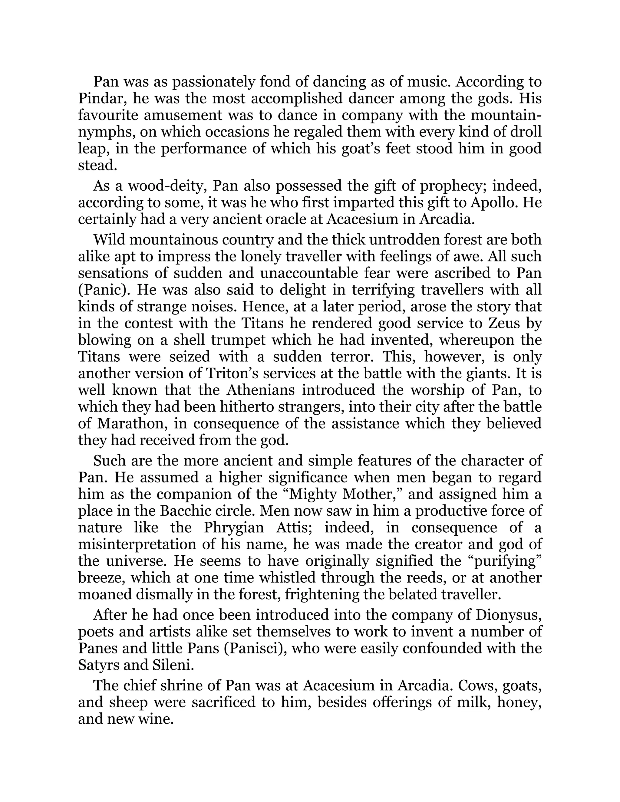 Pan was as passionately fond of dancing as of music. According to
Pindar, he was the most accomplished dancer among the gods. His
favourite amusement was to dance in company with the mountain-
nymphs, on which occasions he regaled them with every kind of droll
leap, in the performance of which his goat’s feet stood him in good
stead.
As a wood-deity, Pan also possessed the gift of prophecy; indeed,
according to some, it was he who first imparted this gift to Apollo. He
certainly had a very ancient oracle at Acacesium in Arcadia.
Wild mountainous country and the thick untrodden forest are both
alike apt to impress the lonely traveller with feelings of awe. All such
sensations of sudden and unaccountable fear were ascribed to Pan
(Panic). He was also said to delight in terrifying travellers with all
kinds of strange noises. Hence, at a later period, arose the story that
in the contest with the Titans he rendered good service to Zeus by
blowing on a shell trumpet which he had invented, whereupon the
Titans were seized with a sudden terror. This, however, is only
another version of Triton’s services at the battle with the giants. It is
well known that the Athenians introduced the worship of Pan, to
which they had been hitherto strangers, into their city after the battle
of Marathon, in consequence of the assistance which they believed
they had received from the god.
Such are the more ancient and simple features of the character of
Pan. He assumed a higher significance when men began to regard
him as the companion of the “Mighty Mother,” and assigned him a
place in the Bacchic circle. Men now saw in him a productive force of
nature like the Phrygian Attis; indeed, in consequence of a
misinterpretation of his name, he was made the creator and god of
the universe. He seems to have originally signified the “purifying”
breeze, which at one time whistled through the reeds, or at another
moaned dismally in the forest, frightening the belated traveller.
After he had once been introduced into the company of Dionysus,
poets and artists alike set themselves to work to invent a number of
Panes and little Pans (Panisci), who were easily confounded with the
Satyrs and Sileni.
The chief shrine of Pan was at Acacesium in Arcadia. Cows, goats,
and sheep were sacrificed to him, besides offerings of milk, honey,
and new wine.
 
