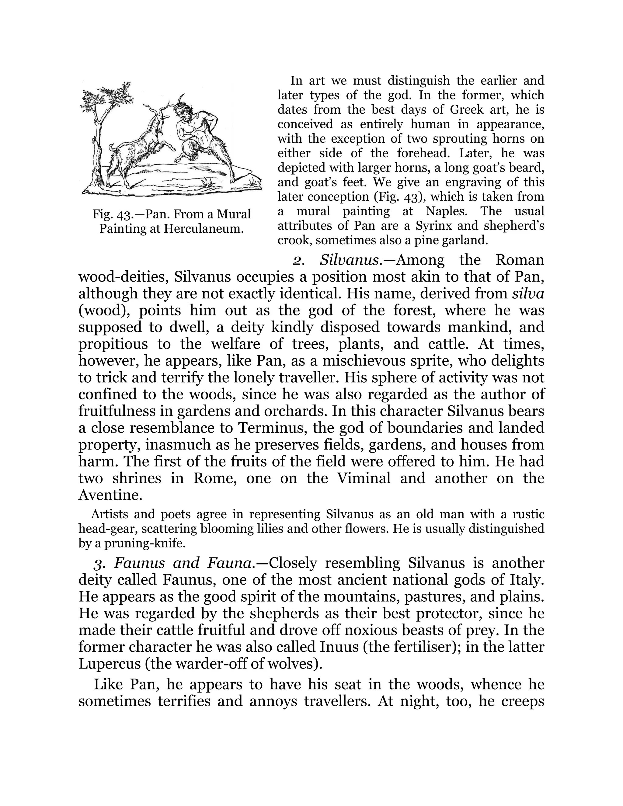 Fig. 43.—Pan. From a Mural
Painting at Herculaneum.
In art we must distinguish the earlier and
later types of the god. In the former, which
dates from the best days of Greek art, he is
conceived as entirely human in appearance,
with the exception of two sprouting horns on
either side of the forehead. Later, he was
depicted with larger horns, a long goat’s beard,
and goat’s feet. We give an engraving of this
later conception (Fig. 43), which is taken from
a mural painting at Naples. The usual
attributes of Pan are a Syrinx and shepherd’s
crook, sometimes also a pine garland.
2. Silvanus.—Among the Roman
wood-deities, Silvanus occupies a position most akin to that of Pan,
although they are not exactly identical. His name, derived from silva
(wood), points him out as the god of the forest, where he was
supposed to dwell, a deity kindly disposed towards mankind, and
propitious to the welfare of trees, plants, and cattle. At times,
however, he appears, like Pan, as a mischievous sprite, who delights
to trick and terrify the lonely traveller. His sphere of activity was not
confined to the woods, since he was also regarded as the author of
fruitfulness in gardens and orchards. In this character Silvanus bears
a close resemblance to Terminus, the god of boundaries and landed
property, inasmuch as he preserves fields, gardens, and houses from
harm. The first of the fruits of the field were offered to him. He had
two shrines in Rome, one on the Viminal and another on the
Aventine.
Artists and poets agree in representing Silvanus as an old man with a rustic
head-gear, scattering blooming lilies and other flowers. He is usually distinguished
by a pruning-knife.
3. Faunus and Fauna.—Closely resembling Silvanus is another
deity called Faunus, one of the most ancient national gods of Italy.
He appears as the good spirit of the mountains, pastures, and plains.
He was regarded by the shepherds as their best protector, since he
made their cattle fruitful and drove off noxious beasts of prey. In the
former character he was also called Inuus (the fertiliser); in the latter
Lupercus (the warder-off of wolves).
Like Pan, he appears to have his seat in the woods, whence he
sometimes terrifies and annoys travellers. At night, too, he creeps
 