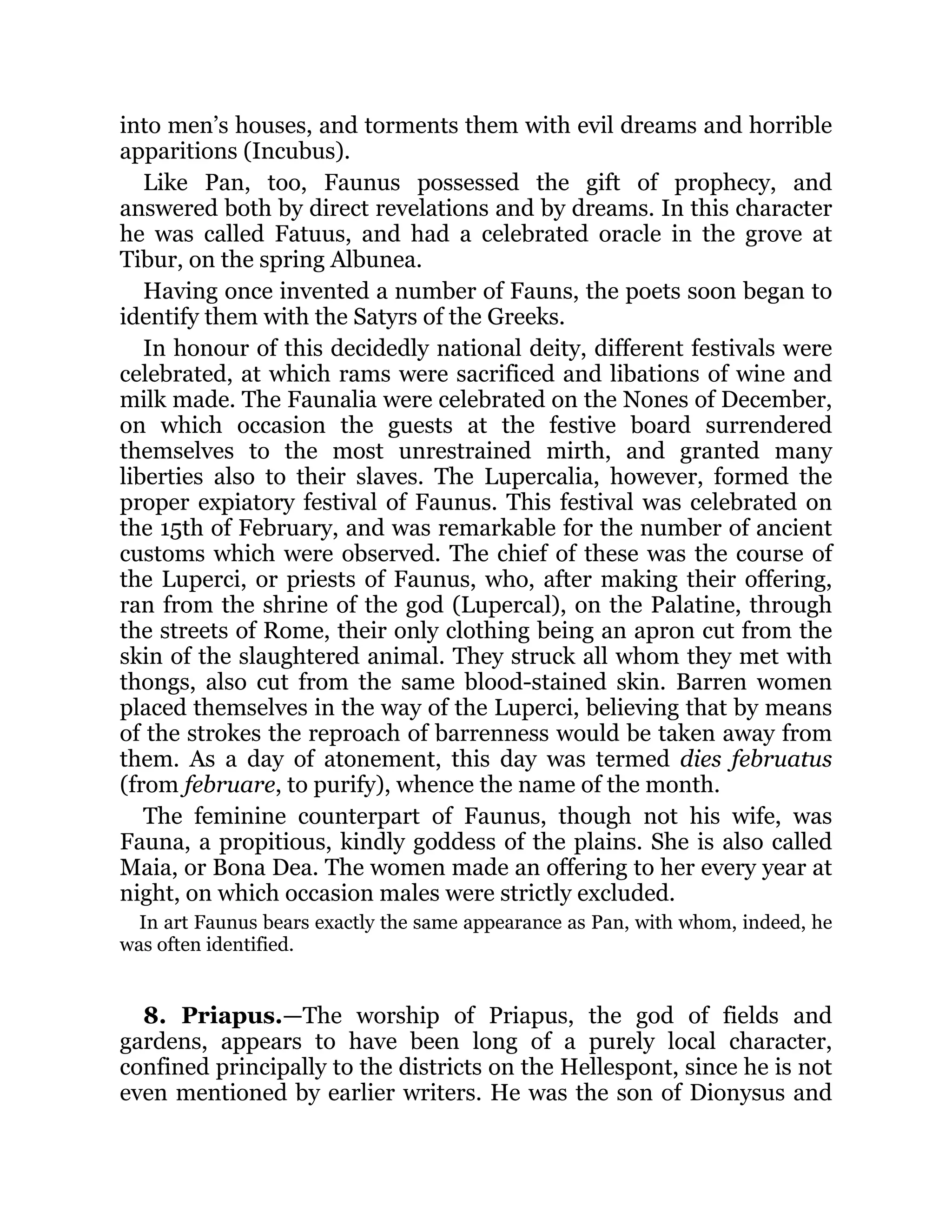 into men’s houses, and torments them with evil dreams and horrible
apparitions (Incubus).
Like Pan, too, Faunus possessed the gift of prophecy, and
answered both by direct revelations and by dreams. In this character
he was called Fatuus, and had a celebrated oracle in the grove at
Tibur, on the spring Albunea.
Having once invented a number of Fauns, the poets soon began to
identify them with the Satyrs of the Greeks.
In honour of this decidedly national deity, different festivals were
celebrated, at which rams were sacrificed and libations of wine and
milk made. The Faunalia were celebrated on the Nones of December,
on which occasion the guests at the festive board surrendered
themselves to the most unrestrained mirth, and granted many
liberties also to their slaves. The Lupercalia, however, formed the
proper expiatory festival of Faunus. This festival was celebrated on
the 15th of February, and was remarkable for the number of ancient
customs which were observed. The chief of these was the course of
the Luperci, or priests of Faunus, who, after making their offering,
ran from the shrine of the god (Lupercal), on the Palatine, through
the streets of Rome, their only clothing being an apron cut from the
skin of the slaughtered animal. They struck all whom they met with
thongs, also cut from the same blood-stained skin. Barren women
placed themselves in the way of the Luperci, believing that by means
of the strokes the reproach of barrenness would be taken away from
them. As a day of atonement, this day was termed dies februatus
(from februare, to purify), whence the name of the month.
The feminine counterpart of Faunus, though not his wife, was
Fauna, a propitious, kindly goddess of the plains. She is also called
Maia, or Bona Dea. The women made an offering to her every year at
night, on which occasion males were strictly excluded.
In art Faunus bears exactly the same appearance as Pan, with whom, indeed, he
was often identified.
8. Priapus.—The worship of Priapus, the god of fields and
gardens, appears to have been long of a purely local character,
confined principally to the districts on the Hellespont, since he is not
even mentioned by earlier writers. He was the son of Dionysus and
 