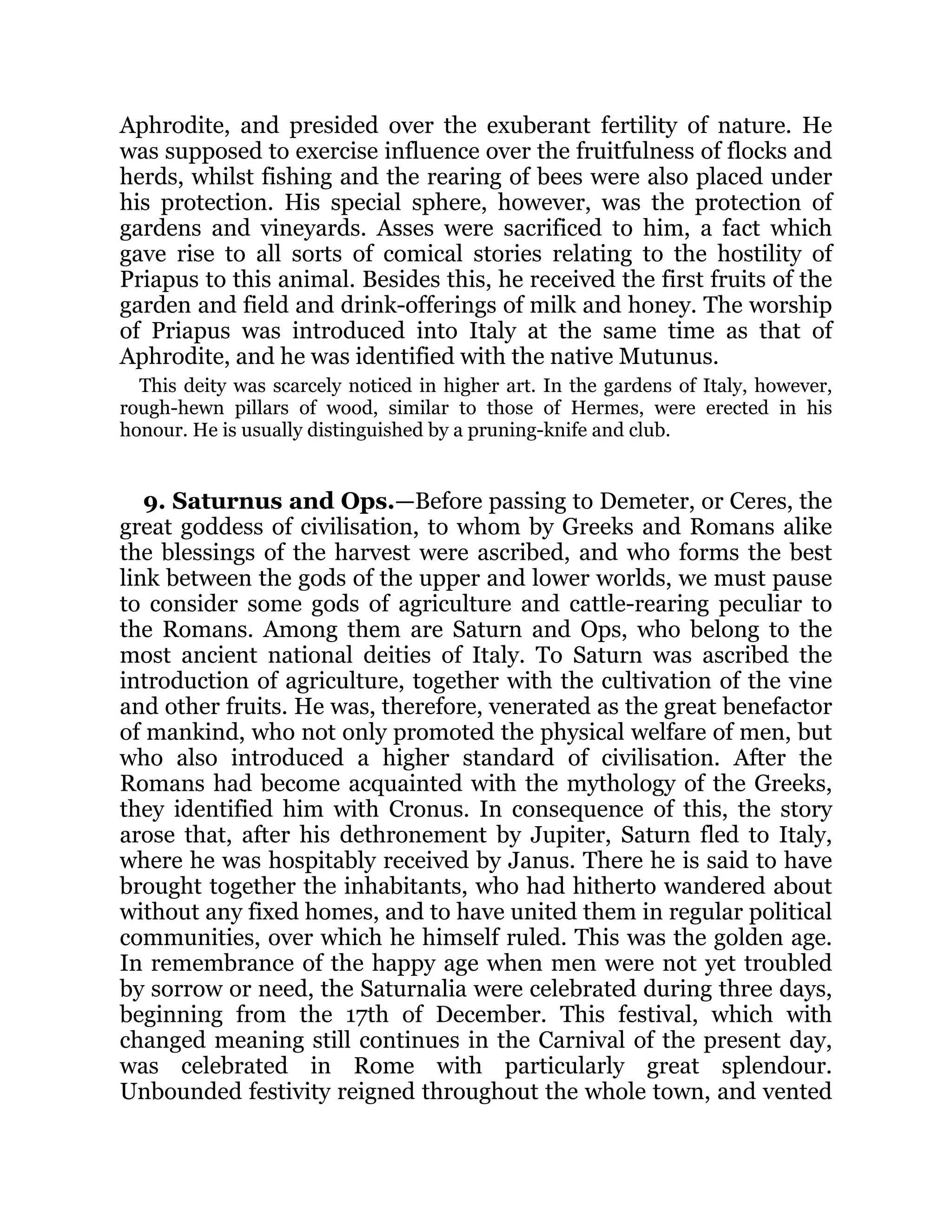 Aphrodite, and presided over the exuberant fertility of nature. He
was supposed to exercise influence over the fruitfulness of flocks and
herds, whilst fishing and the rearing of bees were also placed under
his protection. His special sphere, however, was the protection of
gardens and vineyards. Asses were sacrificed to him, a fact which
gave rise to all sorts of comical stories relating to the hostility of
Priapus to this animal. Besides this, he received the first fruits of the
garden and field and drink-offerings of milk and honey. The worship
of Priapus was introduced into Italy at the same time as that of
Aphrodite, and he was identified with the native Mutunus.
This deity was scarcely noticed in higher art. In the gardens of Italy, however,
rough-hewn pillars of wood, similar to those of Hermes, were erected in his
honour. He is usually distinguished by a pruning-knife and club.
9. Saturnus and Ops.—Before passing to Demeter, or Ceres, the
great goddess of civilisation, to whom by Greeks and Romans alike
the blessings of the harvest were ascribed, and who forms the best
link between the gods of the upper and lower worlds, we must pause
to consider some gods of agriculture and cattle-rearing peculiar to
the Romans. Among them are Saturn and Ops, who belong to the
most ancient national deities of Italy. To Saturn was ascribed the
introduction of agriculture, together with the cultivation of the vine
and other fruits. He was, therefore, venerated as the great benefactor
of mankind, who not only promoted the physical welfare of men, but
who also introduced a higher standard of civilisation. After the
Romans had become acquainted with the mythology of the Greeks,
they identified him with Cronus. In consequence of this, the story
arose that, after his dethronement by Jupiter, Saturn fled to Italy,
where he was hospitably received by Janus. There he is said to have
brought together the inhabitants, who had hitherto wandered about
without any fixed homes, and to have united them in regular political
communities, over which he himself ruled. This was the golden age.
In remembrance of the happy age when men were not yet troubled
by sorrow or need, the Saturnalia were celebrated during three days,
beginning from the 17th of December. This festival, which with
changed meaning still continues in the Carnival of the present day,
was celebrated in Rome with particularly great splendour.
Unbounded festivity reigned throughout the whole town, and vented
 