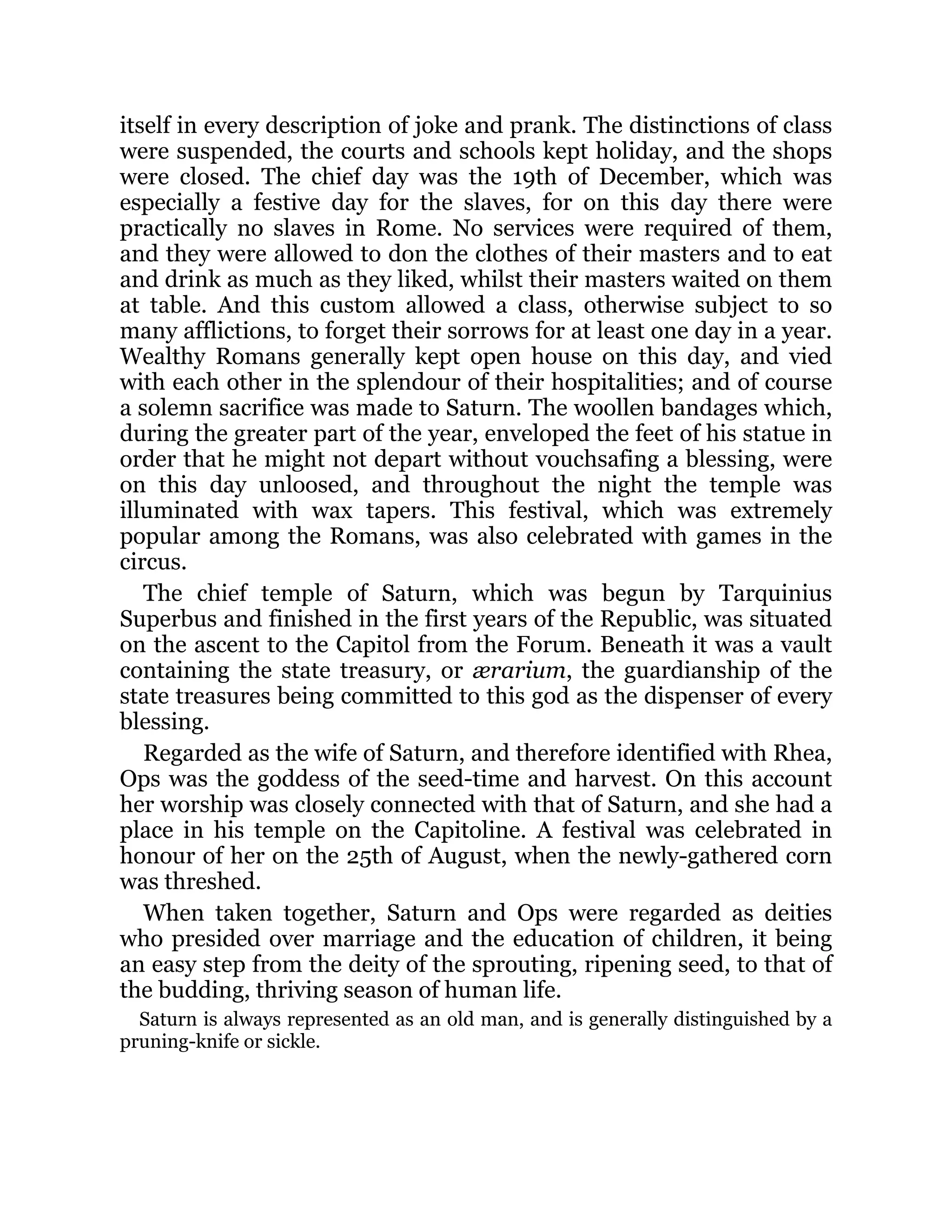 itself in every description of joke and prank. The distinctions of class
were suspended, the courts and schools kept holiday, and the shops
were closed. The chief day was the 19th of December, which was
especially a festive day for the slaves, for on this day there were
practically no slaves in Rome. No services were required of them,
and they were allowed to don the clothes of their masters and to eat
and drink as much as they liked, whilst their masters waited on them
at table. And this custom allowed a class, otherwise subject to so
many afflictions, to forget their sorrows for at least one day in a year.
Wealthy Romans generally kept open house on this day, and vied
with each other in the splendour of their hospitalities; and of course
a solemn sacrifice was made to Saturn. The woollen bandages which,
during the greater part of the year, enveloped the feet of his statue in
order that he might not depart without vouchsafing a blessing, were
on this day unloosed, and throughout the night the temple was
illuminated with wax tapers. This festival, which was extremely
popular among the Romans, was also celebrated with games in the
circus.
The chief temple of Saturn, which was begun by Tarquinius
Superbus and finished in the first years of the Republic, was situated
on the ascent to the Capitol from the Forum. Beneath it was a vault
containing the state treasury, or ærarium, the guardianship of the
state treasures being committed to this god as the dispenser of every
blessing.
Regarded as the wife of Saturn, and therefore identified with Rhea,
Ops was the goddess of the seed-time and harvest. On this account
her worship was closely connected with that of Saturn, and she had a
place in his temple on the Capitoline. A festival was celebrated in
honour of her on the 25th of August, when the newly-gathered corn
was threshed.
When taken together, Saturn and Ops were regarded as deities
who presided over marriage and the education of children, it being
an easy step from the deity of the sprouting, ripening seed, to that of
the budding, thriving season of human life.
Saturn is always represented as an old man, and is generally distinguished by a
pruning-knife or sickle.
 