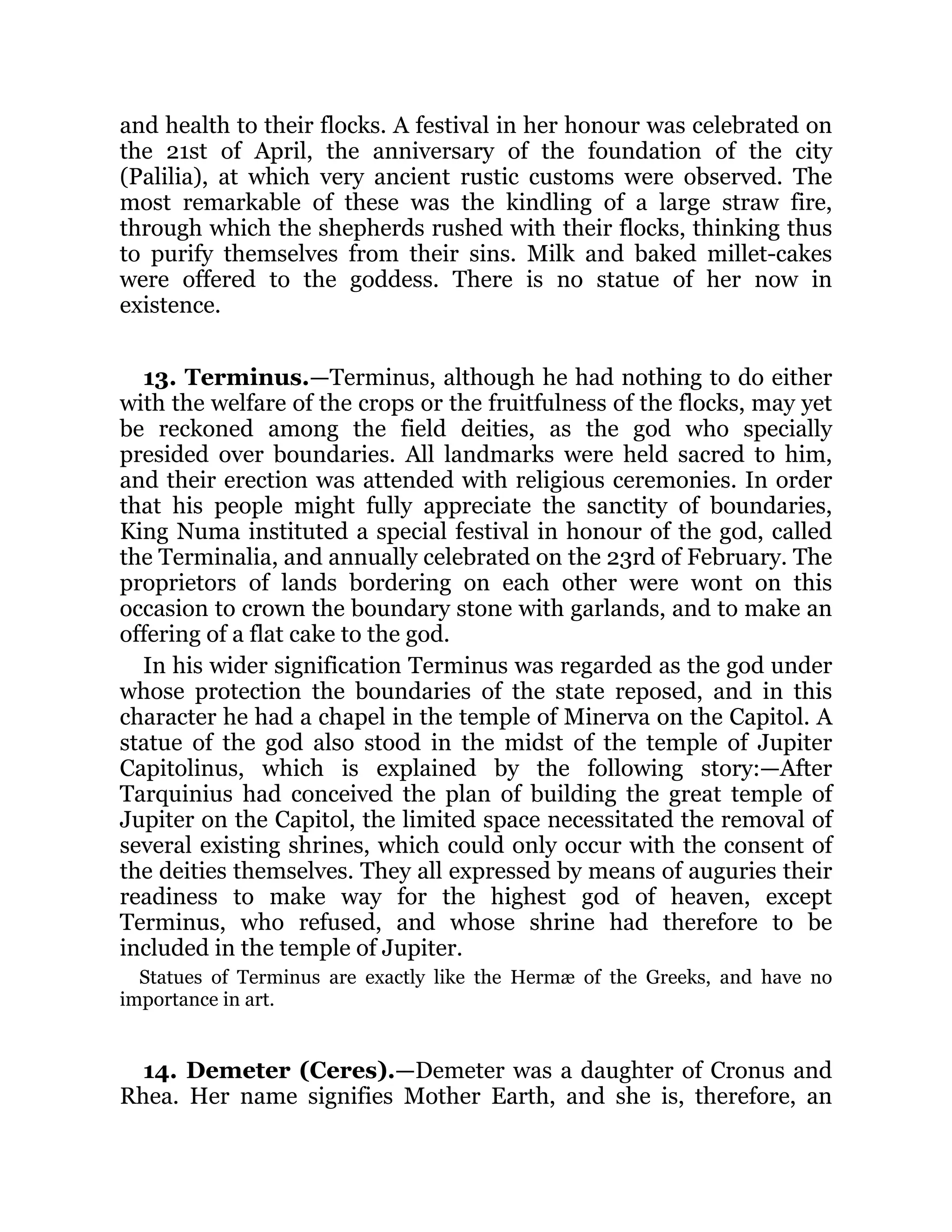 and health to their flocks. A festival in her honour was celebrated on
the 21st of April, the anniversary of the foundation of the city
(Palilia), at which very ancient rustic customs were observed. The
most remarkable of these was the kindling of a large straw fire,
through which the shepherds rushed with their flocks, thinking thus
to purify themselves from their sins. Milk and baked millet-cakes
were offered to the goddess. There is no statue of her now in
existence.
13. Terminus.—Terminus, although he had nothing to do either
with the welfare of the crops or the fruitfulness of the flocks, may yet
be reckoned among the field deities, as the god who specially
presided over boundaries. All landmarks were held sacred to him,
and their erection was attended with religious ceremonies. In order
that his people might fully appreciate the sanctity of boundaries,
King Numa instituted a special festival in honour of the god, called
the Terminalia, and annually celebrated on the 23rd of February. The
proprietors of lands bordering on each other were wont on this
occasion to crown the boundary stone with garlands, and to make an
offering of a flat cake to the god.
In his wider signification Terminus was regarded as the god under
whose protection the boundaries of the state reposed, and in this
character he had a chapel in the temple of Minerva on the Capitol. A
statue of the god also stood in the midst of the temple of Jupiter
Capitolinus, which is explained by the following story:—After
Tarquinius had conceived the plan of building the great temple of
Jupiter on the Capitol, the limited space necessitated the removal of
several existing shrines, which could only occur with the consent of
the deities themselves. They all expressed by means of auguries their
readiness to make way for the highest god of heaven, except
Terminus, who refused, and whose shrine had therefore to be
included in the temple of Jupiter.
Statues of Terminus are exactly like the Hermæ of the Greeks, and have no
importance in art.
14. Demeter (Ceres).—Demeter was a daughter of Cronus and
Rhea. Her name signifies Mother Earth, and she is, therefore, an
 