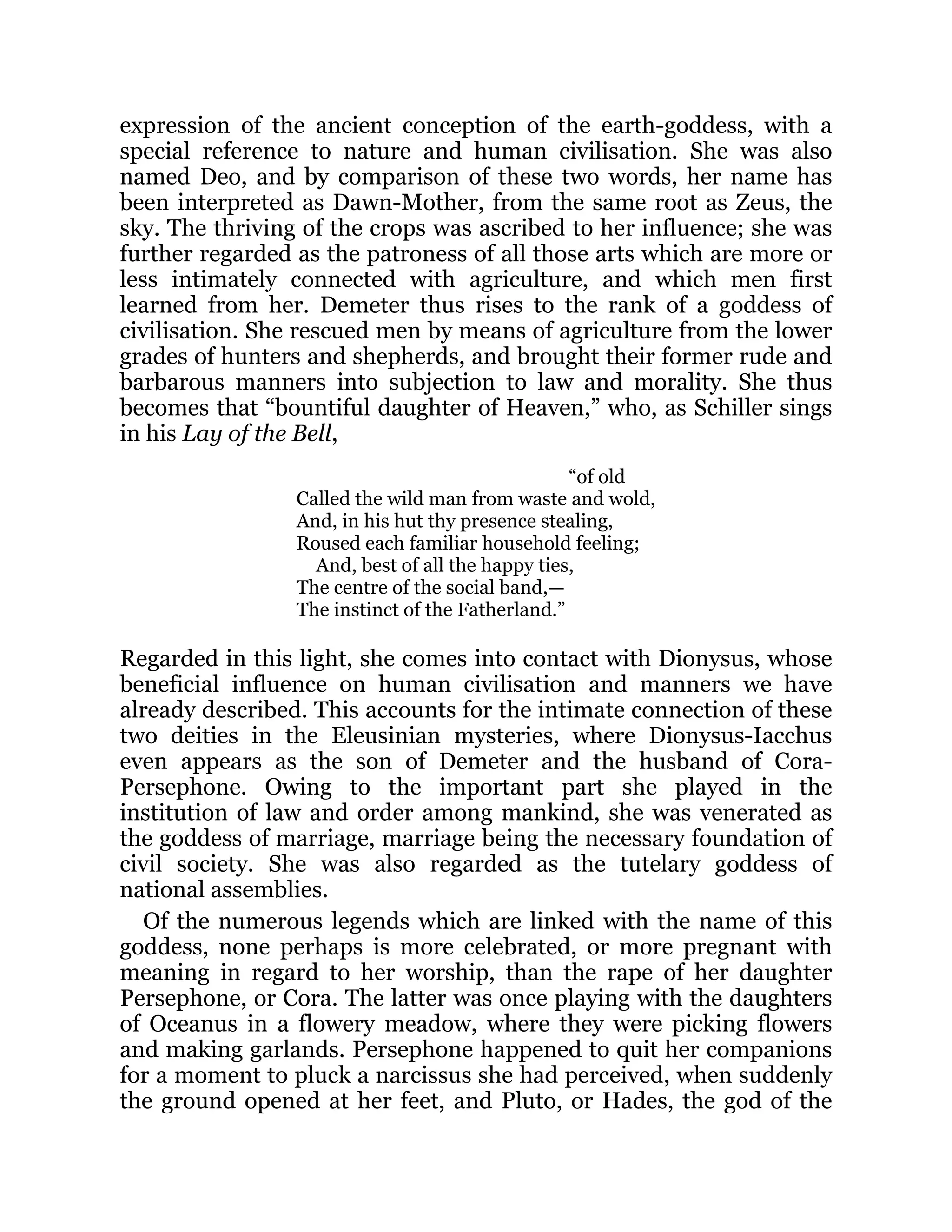 expression of the ancient conception of the earth-goddess, with a
special reference to nature and human civilisation. She was also
named Deo, and by comparison of these two words, her name has
been interpreted as Dawn-Mother, from the same root as Zeus, the
sky. The thriving of the crops was ascribed to her influence; she was
further regarded as the patroness of all those arts which are more or
less intimately connected with agriculture, and which men first
learned from her. Demeter thus rises to the rank of a goddess of
civilisation. She rescued men by means of agriculture from the lower
grades of hunters and shepherds, and brought their former rude and
barbarous manners into subjection to law and morality. She thus
becomes that “bountiful daughter of Heaven,” who, as Schiller sings
in his Lay of the Bell,
“of old
Called the wild man from waste and wold,
And, in his hut thy presence stealing,
Roused each familiar household feeling;
And, best of all the happy ties,
The centre of the social band,—
The instinct of the Fatherland.”
Regarded in this light, she comes into contact with Dionysus, whose
beneficial influence on human civilisation and manners we have
already described. This accounts for the intimate connection of these
two deities in the Eleusinian mysteries, where Dionysus-Iacchus
even appears as the son of Demeter and the husband of Cora-
Persephone. Owing to the important part she played in the
institution of law and order among mankind, she was venerated as
the goddess of marriage, marriage being the necessary foundation of
civil society. She was also regarded as the tutelary goddess of
national assemblies.
Of the numerous legends which are linked with the name of this
goddess, none perhaps is more celebrated, or more pregnant with
meaning in regard to her worship, than the rape of her daughter
Persephone, or Cora. The latter was once playing with the daughters
of Oceanus in a flowery meadow, where they were picking flowers
and making garlands. Persephone happened to quit her companions
for a moment to pluck a narcissus she had perceived, when suddenly
the ground opened at her feet, and Pluto, or Hades, the god of the
 