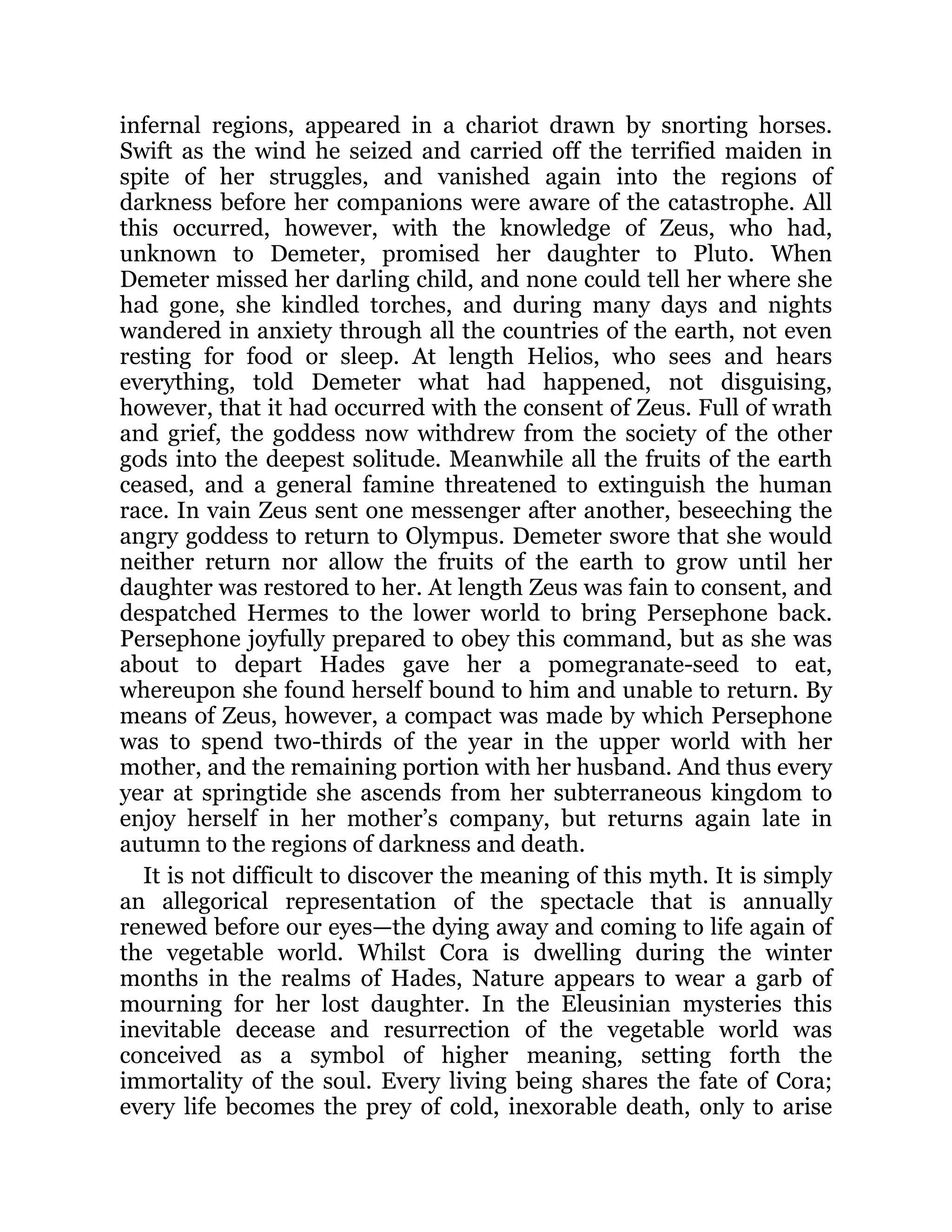 infernal regions, appeared in a chariot drawn by snorting horses.
Swift as the wind he seized and carried off the terrified maiden in
spite of her struggles, and vanished again into the regions of
darkness before her companions were aware of the catastrophe. All
this occurred, however, with the knowledge of Zeus, who had,
unknown to Demeter, promised her daughter to Pluto. When
Demeter missed her darling child, and none could tell her where she
had gone, she kindled torches, and during many days and nights
wandered in anxiety through all the countries of the earth, not even
resting for food or sleep. At length Helios, who sees and hears
everything, told Demeter what had happened, not disguising,
however, that it had occurred with the consent of Zeus. Full of wrath
and grief, the goddess now withdrew from the society of the other
gods into the deepest solitude. Meanwhile all the fruits of the earth
ceased, and a general famine threatened to extinguish the human
race. In vain Zeus sent one messenger after another, beseeching the
angry goddess to return to Olympus. Demeter swore that she would
neither return nor allow the fruits of the earth to grow until her
daughter was restored to her. At length Zeus was fain to consent, and
despatched Hermes to the lower world to bring Persephone back.
Persephone joyfully prepared to obey this command, but as she was
about to depart Hades gave her a pomegranate-seed to eat,
whereupon she found herself bound to him and unable to return. By
means of Zeus, however, a compact was made by which Persephone
was to spend two-thirds of the year in the upper world with her
mother, and the remaining portion with her husband. And thus every
year at springtide she ascends from her subterraneous kingdom to
enjoy herself in her mother’s company, but returns again late in
autumn to the regions of darkness and death.
It is not difficult to discover the meaning of this myth. It is simply
an allegorical representation of the spectacle that is annually
renewed before our eyes—the dying away and coming to life again of
the vegetable world. Whilst Cora is dwelling during the winter
months in the realms of Hades, Nature appears to wear a garb of
mourning for her lost daughter. In the Eleusinian mysteries this
inevitable decease and resurrection of the vegetable world was
conceived as a symbol of higher meaning, setting forth the
immortality of the soul. Every living being shares the fate of Cora;
every life becomes the prey of cold, inexorable death, only to arise
 