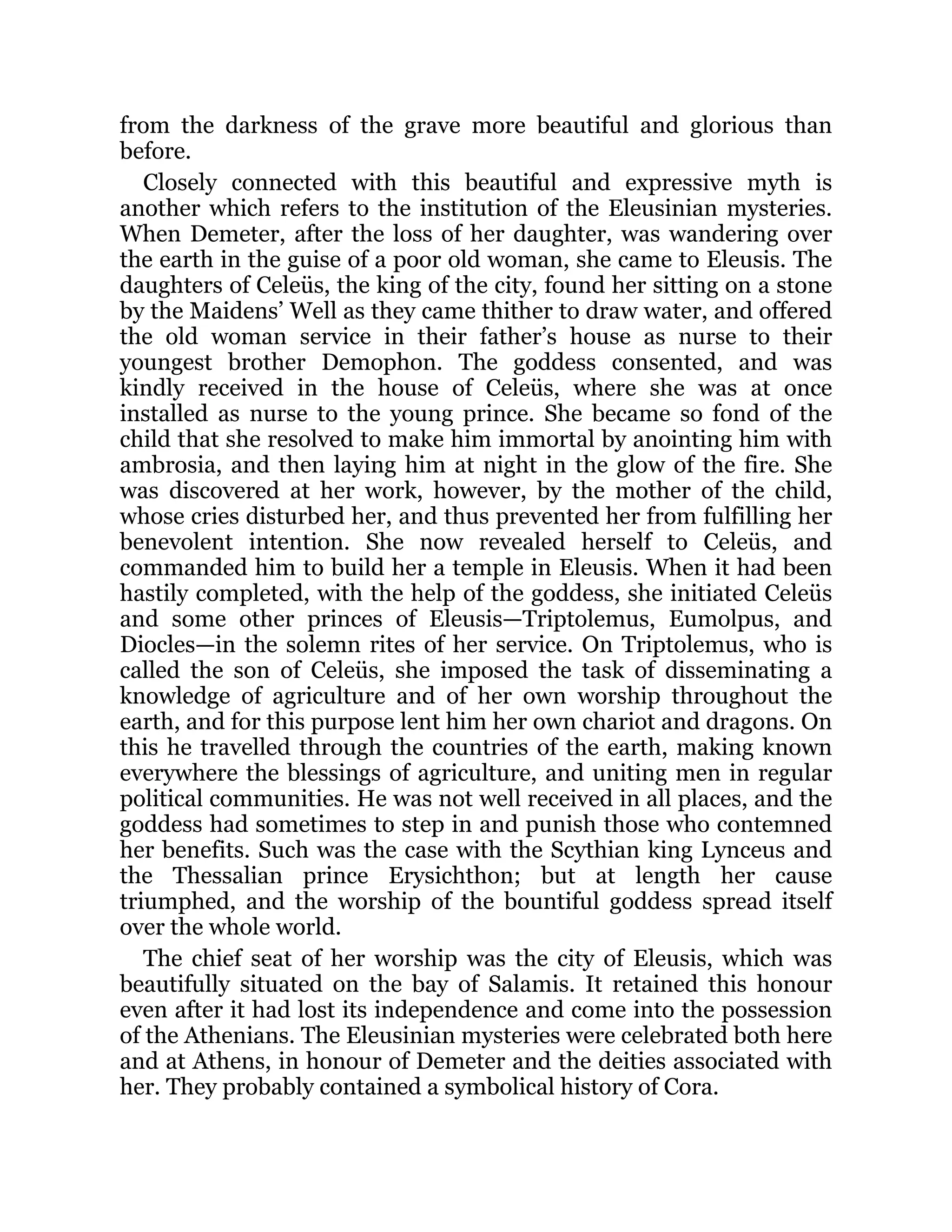 from the darkness of the grave more beautiful and glorious than
before.
Closely connected with this beautiful and expressive myth is
another which refers to the institution of the Eleusinian mysteries.
When Demeter, after the loss of her daughter, was wandering over
the earth in the guise of a poor old woman, she came to Eleusis. The
daughters of Celeüs, the king of the city, found her sitting on a stone
by the Maidens’ Well as they came thither to draw water, and offered
the old woman service in their father’s house as nurse to their
youngest brother Demophon. The goddess consented, and was
kindly received in the house of Celeüs, where she was at once
installed as nurse to the young prince. She became so fond of the
child that she resolved to make him immortal by anointing him with
ambrosia, and then laying him at night in the glow of the fire. She
was discovered at her work, however, by the mother of the child,
whose cries disturbed her, and thus prevented her from fulfilling her
benevolent intention. She now revealed herself to Celeüs, and
commanded him to build her a temple in Eleusis. When it had been
hastily completed, with the help of the goddess, she initiated Celeüs
and some other princes of Eleusis—Triptolemus, Eumolpus, and
Diocles—in the solemn rites of her service. On Triptolemus, who is
called the son of Celeüs, she imposed the task of disseminating a
knowledge of agriculture and of her own worship throughout the
earth, and for this purpose lent him her own chariot and dragons. On
this he travelled through the countries of the earth, making known
everywhere the blessings of agriculture, and uniting men in regular
political communities. He was not well received in all places, and the
goddess had sometimes to step in and punish those who contemned
her benefits. Such was the case with the Scythian king Lynceus and
the Thessalian prince Erysichthon; but at length her cause
triumphed, and the worship of the bountiful goddess spread itself
over the whole world.
The chief seat of her worship was the city of Eleusis, which was
beautifully situated on the bay of Salamis. It retained this honour
even after it had lost its independence and come into the possession
of the Athenians. The Eleusinian mysteries were celebrated both here
and at Athens, in honour of Demeter and the deities associated with
her. They probably contained a symbolical history of Cora.
 