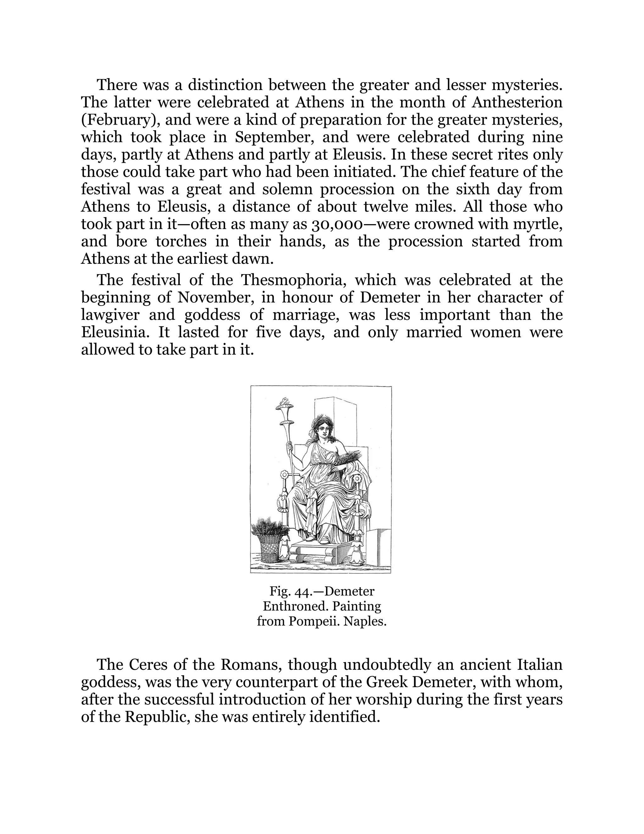 There was a distinction between the greater and lesser mysteries.
The latter were celebrated at Athens in the month of Anthesterion
(February), and were a kind of preparation for the greater mysteries,
which took place in September, and were celebrated during nine
days, partly at Athens and partly at Eleusis. In these secret rites only
those could take part who had been initiated. The chief feature of the
festival was a great and solemn procession on the sixth day from
Athens to Eleusis, a distance of about twelve miles. All those who
took part in it—often as many as 30,000—were crowned with myrtle,
and bore torches in their hands, as the procession started from
Athens at the earliest dawn.
The festival of the Thesmophoria, which was celebrated at the
beginning of November, in honour of Demeter in her character of
lawgiver and goddess of marriage, was less important than the
Eleusinia. It lasted for five days, and only married women were
allowed to take part in it.
Fig. 44.—Demeter
Enthroned. Painting
from Pompeii. Naples.
The Ceres of the Romans, though undoubtedly an ancient Italian
goddess, was the very counterpart of the Greek Demeter, with whom,
after the successful introduction of her worship during the first years
of the Republic, she was entirely identified.
 