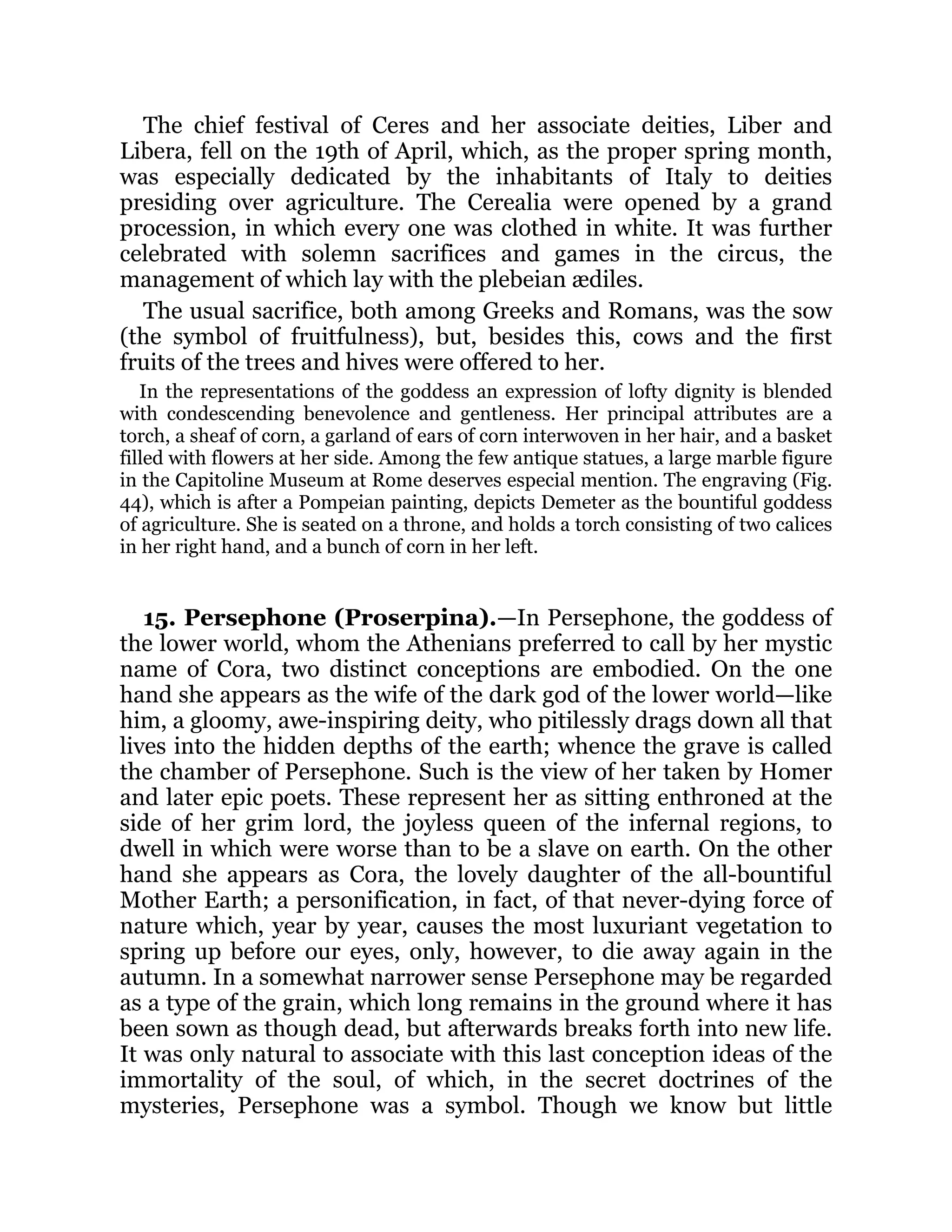 The chief festival of Ceres and her associate deities, Liber and
Libera, fell on the 19th of April, which, as the proper spring month,
was especially dedicated by the inhabitants of Italy to deities
presiding over agriculture. The Cerealia were opened by a grand
procession, in which every one was clothed in white. It was further
celebrated with solemn sacrifices and games in the circus, the
management of which lay with the plebeian ædiles.
The usual sacrifice, both among Greeks and Romans, was the sow
(the symbol of fruitfulness), but, besides this, cows and the first
fruits of the trees and hives were offered to her.
In the representations of the goddess an expression of lofty dignity is blended
with condescending benevolence and gentleness. Her principal attributes are a
torch, a sheaf of corn, a garland of ears of corn interwoven in her hair, and a basket
filled with flowers at her side. Among the few antique statues, a large marble figure
in the Capitoline Museum at Rome deserves especial mention. The engraving (Fig.
44), which is after a Pompeian painting, depicts Demeter as the bountiful goddess
of agriculture. She is seated on a throne, and holds a torch consisting of two calices
in her right hand, and a bunch of corn in her left.
15. Persephone (Proserpina).—In Persephone, the goddess of
the lower world, whom the Athenians preferred to call by her mystic
name of Cora, two distinct conceptions are embodied. On the one
hand she appears as the wife of the dark god of the lower world—like
him, a gloomy, awe-inspiring deity, who pitilessly drags down all that
lives into the hidden depths of the earth; whence the grave is called
the chamber of Persephone. Such is the view of her taken by Homer
and later epic poets. These represent her as sitting enthroned at the
side of her grim lord, the joyless queen of the infernal regions, to
dwell in which were worse than to be a slave on earth. On the other
hand she appears as Cora, the lovely daughter of the all-bountiful
Mother Earth; a personification, in fact, of that never-dying force of
nature which, year by year, causes the most luxuriant vegetation to
spring up before our eyes, only, however, to die away again in the
autumn. In a somewhat narrower sense Persephone may be regarded
as a type of the grain, which long remains in the ground where it has
been sown as though dead, but afterwards breaks forth into new life.
It was only natural to associate with this last conception ideas of the
immortality of the soul, of which, in the secret doctrines of the
mysteries, Persephone was a symbol. Though we know but little
 
