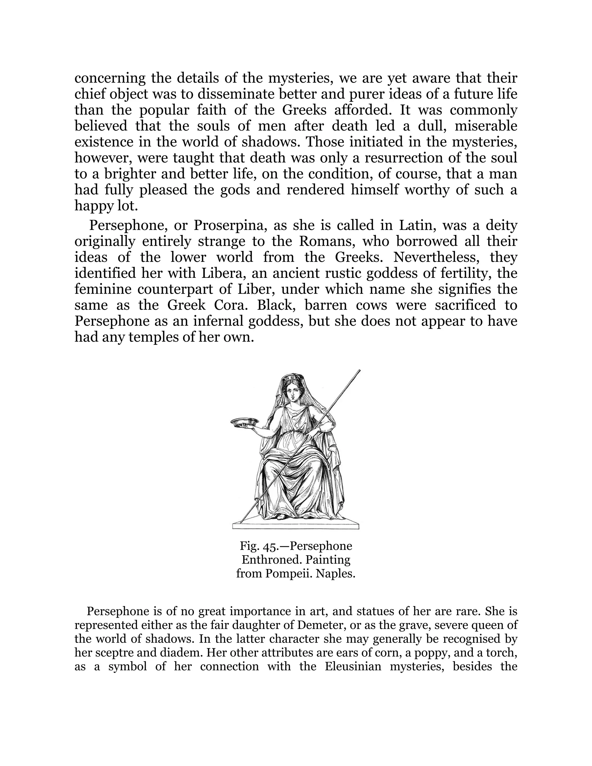 concerning the details of the mysteries, we are yet aware that their
chief object was to disseminate better and purer ideas of a future life
than the popular faith of the Greeks afforded. It was commonly
believed that the souls of men after death led a dull, miserable
existence in the world of shadows. Those initiated in the mysteries,
however, were taught that death was only a resurrection of the soul
to a brighter and better life, on the condition, of course, that a man
had fully pleased the gods and rendered himself worthy of such a
happy lot.
Persephone, or Proserpina, as she is called in Latin, was a deity
originally entirely strange to the Romans, who borrowed all their
ideas of the lower world from the Greeks. Nevertheless, they
identified her with Libera, an ancient rustic goddess of fertility, the
feminine counterpart of Liber, under which name she signifies the
same as the Greek Cora. Black, barren cows were sacrificed to
Persephone as an infernal goddess, but she does not appear to have
had any temples of her own.
Fig. 45.—Persephone
Enthroned. Painting
from Pompeii. Naples.
Persephone is of no great importance in art, and statues of her are rare. She is
represented either as the fair daughter of Demeter, or as the grave, severe queen of
the world of shadows. In the latter character she may generally be recognised by
her sceptre and diadem. Her other attributes are ears of corn, a poppy, and a torch,
as a symbol of her connection with the Eleusinian mysteries, besides the
 