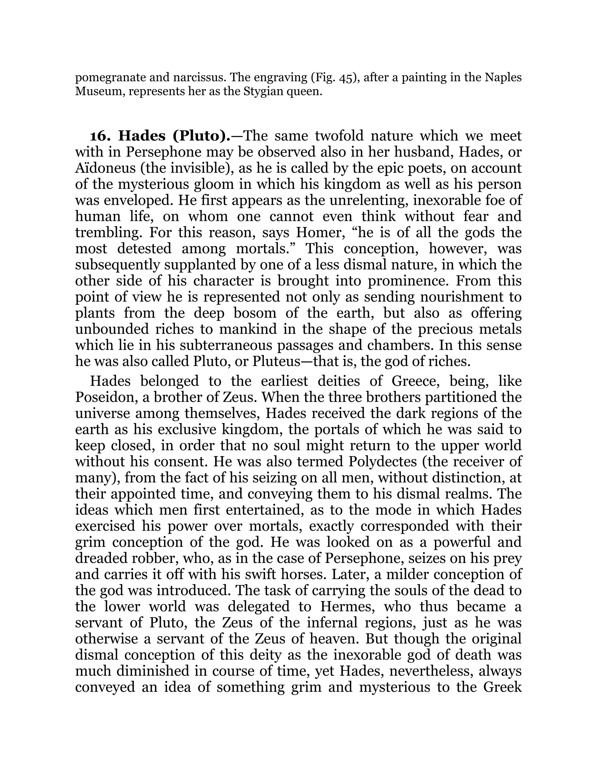 pomegranate and narcissus. The engraving (Fig. 45), after a painting in the Naples
Museum, represents her as the Stygian queen.
16. Hades (Pluto).—The same twofold nature which we meet
with in Persephone may be observed also in her husband, Hades, or
Aïdoneus (the invisible), as he is called by the epic poets, on account
of the mysterious gloom in which his kingdom as well as his person
was enveloped. He first appears as the unrelenting, inexorable foe of
human life, on whom one cannot even think without fear and
trembling. For this reason, says Homer, “he is of all the gods the
most detested among mortals.” This conception, however, was
subsequently supplanted by one of a less dismal nature, in which the
other side of his character is brought into prominence. From this
point of view he is represented not only as sending nourishment to
plants from the deep bosom of the earth, but also as offering
unbounded riches to mankind in the shape of the precious metals
which lie in his subterraneous passages and chambers. In this sense
he was also called Pluto, or Pluteus—that is, the god of riches.
Hades belonged to the earliest deities of Greece, being, like
Poseidon, a brother of Zeus. When the three brothers partitioned the
universe among themselves, Hades received the dark regions of the
earth as his exclusive kingdom, the portals of which he was said to
keep closed, in order that no soul might return to the upper world
without his consent. He was also termed Polydectes (the receiver of
many), from the fact of his seizing on all men, without distinction, at
their appointed time, and conveying them to his dismal realms. The
ideas which men first entertained, as to the mode in which Hades
exercised his power over mortals, exactly corresponded with their
grim conception of the god. He was looked on as a powerful and
dreaded robber, who, as in the case of Persephone, seizes on his prey
and carries it off with his swift horses. Later, a milder conception of
the god was introduced. The task of carrying the souls of the dead to
the lower world was delegated to Hermes, who thus became a
servant of Pluto, the Zeus of the infernal regions, just as he was
otherwise a servant of the Zeus of heaven. But though the original
dismal conception of this deity as the inexorable god of death was
much diminished in course of time, yet Hades, nevertheless, always
conveyed an idea of something grim and mysterious to the Greek
 