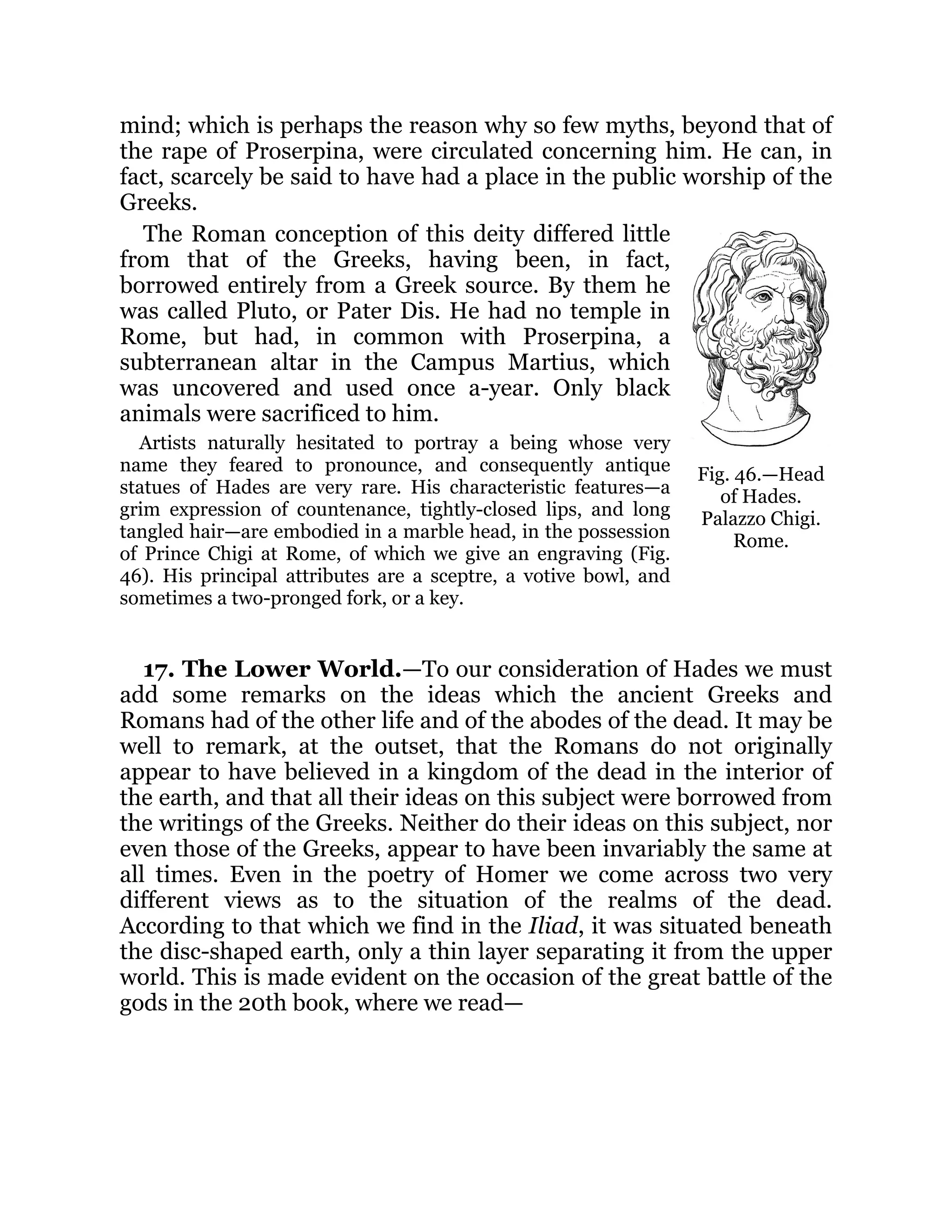 Fig. 46.—Head
of Hades.
Palazzo Chigi.
Rome.
mind; which is perhaps the reason why so few myths, beyond that of
the rape of Proserpina, were circulated concerning him. He can, in
fact, scarcely be said to have had a place in the public worship of the
Greeks.
The Roman conception of this deity differed little
from that of the Greeks, having been, in fact,
borrowed entirely from a Greek source. By them he
was called Pluto, or Pater Dis. He had no temple in
Rome, but had, in common with Proserpina, a
subterranean altar in the Campus Martius, which
was uncovered and used once a-year. Only black
animals were sacrificed to him.
Artists naturally hesitated to portray a being whose very
name they feared to pronounce, and consequently antique
statues of Hades are very rare. His characteristic features—a
grim expression of countenance, tightly-closed lips, and long
tangled hair—are embodied in a marble head, in the possession
of Prince Chigi at Rome, of which we give an engraving (Fig.
46). His principal attributes are a sceptre, a votive bowl, and
sometimes a two-pronged fork, or a key.
17. The Lower World.—To our consideration of Hades we must
add some remarks on the ideas which the ancient Greeks and
Romans had of the other life and of the abodes of the dead. It may be
well to remark, at the outset, that the Romans do not originally
appear to have believed in a kingdom of the dead in the interior of
the earth, and that all their ideas on this subject were borrowed from
the writings of the Greeks. Neither do their ideas on this subject, nor
even those of the Greeks, appear to have been invariably the same at
all times. Even in the poetry of Homer we come across two very
different views as to the situation of the realms of the dead.
According to that which we find in the Iliad, it was situated beneath
the disc-shaped earth, only a thin layer separating it from the upper
world. This is made evident on the occasion of the great battle of the
gods in the 20th book, where we read—
 