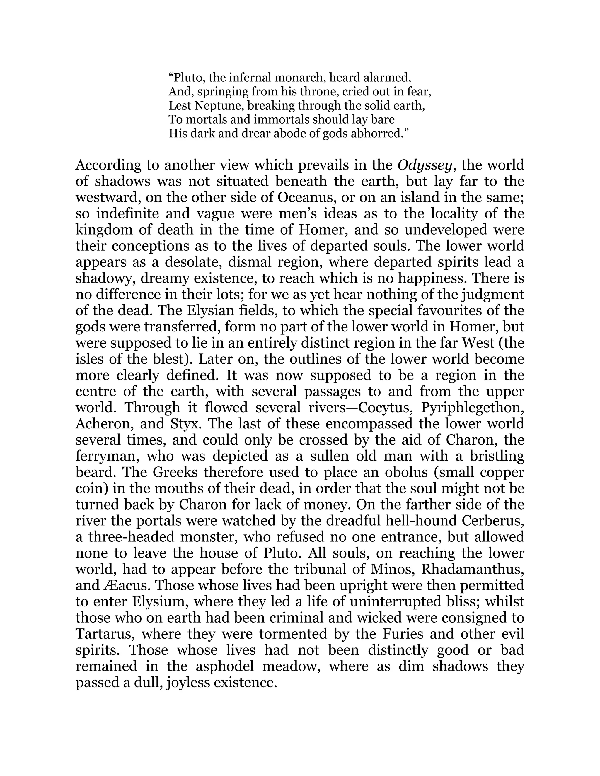 “Pluto, the infernal monarch, heard alarmed,
And, springing from his throne, cried out in fear,
Lest Neptune, breaking through the solid earth,
To mortals and immortals should lay bare
His dark and drear abode of gods abhorred.”
According to another view which prevails in the Odyssey, the world
of shadows was not situated beneath the earth, but lay far to the
westward, on the other side of Oceanus, or on an island in the same;
so indefinite and vague were men’s ideas as to the locality of the
kingdom of death in the time of Homer, and so undeveloped were
their conceptions as to the lives of departed souls. The lower world
appears as a desolate, dismal region, where departed spirits lead a
shadowy, dreamy existence, to reach which is no happiness. There is
no difference in their lots; for we as yet hear nothing of the judgment
of the dead. The Elysian fields, to which the special favourites of the
gods were transferred, form no part of the lower world in Homer, but
were supposed to lie in an entirely distinct region in the far West (the
isles of the blest). Later on, the outlines of the lower world become
more clearly defined. It was now supposed to be a region in the
centre of the earth, with several passages to and from the upper
world. Through it flowed several rivers—Cocytus, Pyriphlegethon,
Acheron, and Styx. The last of these encompassed the lower world
several times, and could only be crossed by the aid of Charon, the
ferryman, who was depicted as a sullen old man with a bristling
beard. The Greeks therefore used to place an obolus (small copper
coin) in the mouths of their dead, in order that the soul might not be
turned back by Charon for lack of money. On the farther side of the
river the portals were watched by the dreadful hell-hound Cerberus,
a three-headed monster, who refused no one entrance, but allowed
none to leave the house of Pluto. All souls, on reaching the lower
world, had to appear before the tribunal of Minos, Rhadamanthus,
and Æacus. Those whose lives had been upright were then permitted
to enter Elysium, where they led a life of uninterrupted bliss; whilst
those who on earth had been criminal and wicked were consigned to
Tartarus, where they were tormented by the Furies and other evil
spirits. Those whose lives had not been distinctly good or bad
remained in the asphodel meadow, where as dim shadows they
passed a dull, joyless existence.
 