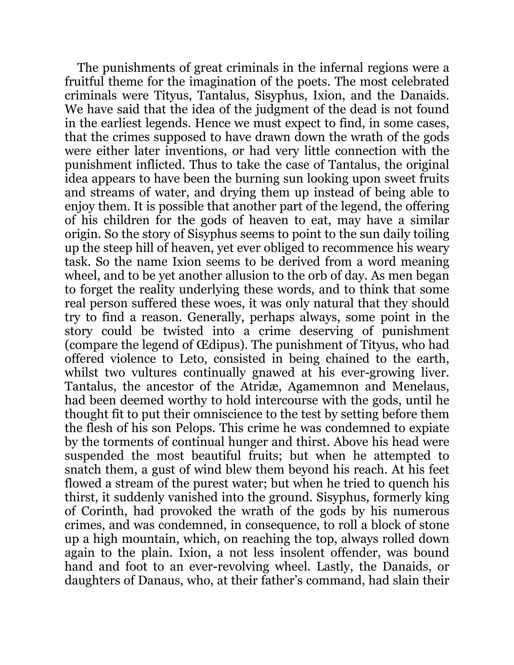 The punishments of great criminals in the infernal regions were a
fruitful theme for the imagination of the poets. The most celebrated
criminals were Tityus, Tantalus, Sisyphus, Ixion, and the Danaids.
We have said that the idea of the judgment of the dead is not found
in the earliest legends. Hence we must expect to find, in some cases,
that the crimes supposed to have drawn down the wrath of the gods
were either later inventions, or had very little connection with the
punishment inflicted. Thus to take the case of Tantalus, the original
idea appears to have been the burning sun looking upon sweet fruits
and streams of water, and drying them up instead of being able to
enjoy them. It is possible that another part of the legend, the offering
of his children for the gods of heaven to eat, may have a similar
origin. So the story of Sisyphus seems to point to the sun daily toiling
up the steep hill of heaven, yet ever obliged to recommence his weary
task. So the name Ixion seems to be derived from a word meaning
wheel, and to be yet another allusion to the orb of day. As men began
to forget the reality underlying these words, and to think that some
real person suffered these woes, it was only natural that they should
try to find a reason. Generally, perhaps always, some point in the
story could be twisted into a crime deserving of punishment
(compare the legend of Œdipus). The punishment of Tityus, who had
offered violence to Leto, consisted in being chained to the earth,
whilst two vultures continually gnawed at his ever-growing liver.
Tantalus, the ancestor of the Atridæ, Agamemnon and Menelaus,
had been deemed worthy to hold intercourse with the gods, until he
thought fit to put their omniscience to the test by setting before them
the flesh of his son Pelops. This crime he was condemned to expiate
by the torments of continual hunger and thirst. Above his head were
suspended the most beautiful fruits; but when he attempted to
snatch them, a gust of wind blew them beyond his reach. At his feet
flowed a stream of the purest water; but when he tried to quench his
thirst, it suddenly vanished into the ground. Sisyphus, formerly king
of Corinth, had provoked the wrath of the gods by his numerous
crimes, and was condemned, in consequence, to roll a block of stone
up a high mountain, which, on reaching the top, always rolled down
again to the plain. Ixion, a not less insolent offender, was bound
hand and foot to an ever-revolving wheel. Lastly, the Danaids, or
daughters of Danaus, who, at their father’s command, had slain their
 