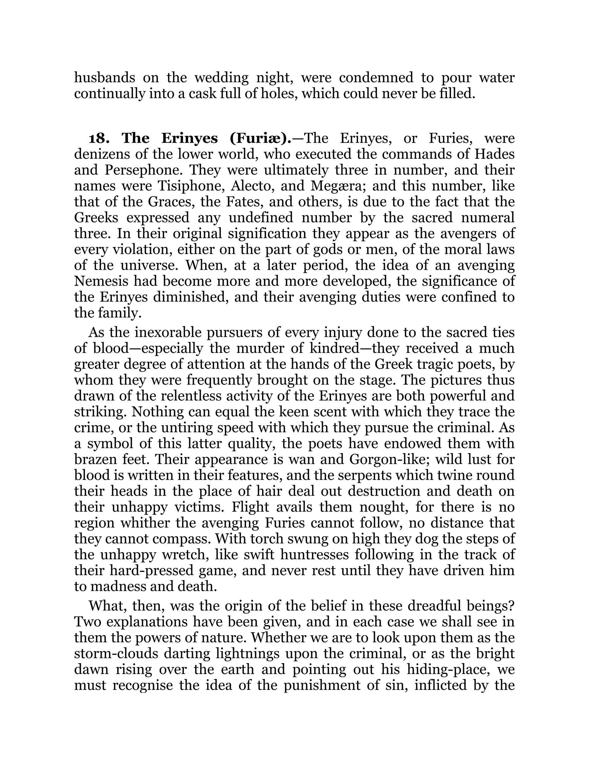 husbands on the wedding night, were condemned to pour water
continually into a cask full of holes, which could never be filled.
18. The Erinyes (Furiæ).—The Erinyes, or Furies, were
denizens of the lower world, who executed the commands of Hades
and Persephone. They were ultimately three in number, and their
names were Tisiphone, Alecto, and Megæra; and this number, like
that of the Graces, the Fates, and others, is due to the fact that the
Greeks expressed any undefined number by the sacred numeral
three. In their original signification they appear as the avengers of
every violation, either on the part of gods or men, of the moral laws
of the universe. When, at a later period, the idea of an avenging
Nemesis had become more and more developed, the significance of
the Erinyes diminished, and their avenging duties were confined to
the family.
As the inexorable pursuers of every injury done to the sacred ties
of blood—especially the murder of kindred—they received a much
greater degree of attention at the hands of the Greek tragic poets, by
whom they were frequently brought on the stage. The pictures thus
drawn of the relentless activity of the Erinyes are both powerful and
striking. Nothing can equal the keen scent with which they trace the
crime, or the untiring speed with which they pursue the criminal. As
a symbol of this latter quality, the poets have endowed them with
brazen feet. Their appearance is wan and Gorgon-like; wild lust for
blood is written in their features, and the serpents which twine round
their heads in the place of hair deal out destruction and death on
their unhappy victims. Flight avails them nought, for there is no
region whither the avenging Furies cannot follow, no distance that
they cannot compass. With torch swung on high they dog the steps of
the unhappy wretch, like swift huntresses following in the track of
their hard-pressed game, and never rest until they have driven him
to madness and death.
What, then, was the origin of the belief in these dreadful beings?
Two explanations have been given, and in each case we shall see in
them the powers of nature. Whether we are to look upon them as the
storm-clouds darting lightnings upon the criminal, or as the bright
dawn rising over the earth and pointing out his hiding-place, we
must recognise the idea of the punishment of sin, inflicted by the
 