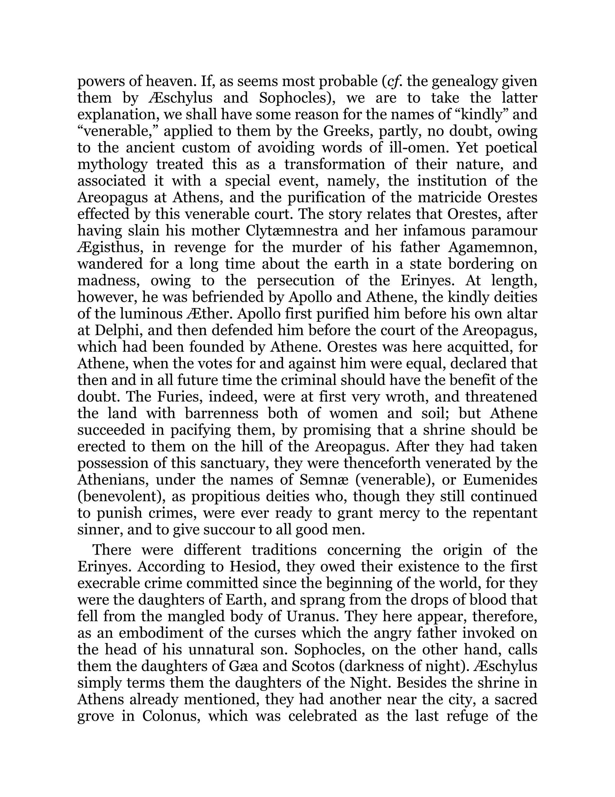powers of heaven. If, as seems most probable (cf. the genealogy given
them by Æschylus and Sophocles), we are to take the latter
explanation, we shall have some reason for the names of “kindly” and
“venerable,” applied to them by the Greeks, partly, no doubt, owing
to the ancient custom of avoiding words of ill-omen. Yet poetical
mythology treated this as a transformation of their nature, and
associated it with a special event, namely, the institution of the
Areopagus at Athens, and the purification of the matricide Orestes
effected by this venerable court. The story relates that Orestes, after
having slain his mother Clytæmnestra and her infamous paramour
Ægisthus, in revenge for the murder of his father Agamemnon,
wandered for a long time about the earth in a state bordering on
madness, owing to the persecution of the Erinyes. At length,
however, he was befriended by Apollo and Athene, the kindly deities
of the luminous Æther. Apollo first purified him before his own altar
at Delphi, and then defended him before the court of the Areopagus,
which had been founded by Athene. Orestes was here acquitted, for
Athene, when the votes for and against him were equal, declared that
then and in all future time the criminal should have the benefit of the
doubt. The Furies, indeed, were at first very wroth, and threatened
the land with barrenness both of women and soil; but Athene
succeeded in pacifying them, by promising that a shrine should be
erected to them on the hill of the Areopagus. After they had taken
possession of this sanctuary, they were thenceforth venerated by the
Athenians, under the names of Semnæ (venerable), or Eumenides
(benevolent), as propitious deities who, though they still continued
to punish crimes, were ever ready to grant mercy to the repentant
sinner, and to give succour to all good men.
There were different traditions concerning the origin of the
Erinyes. According to Hesiod, they owed their existence to the first
execrable crime committed since the beginning of the world, for they
were the daughters of Earth, and sprang from the drops of blood that
fell from the mangled body of Uranus. They here appear, therefore,
as an embodiment of the curses which the angry father invoked on
the head of his unnatural son. Sophocles, on the other hand, calls
them the daughters of Gæa and Scotos (darkness of night). Æschylus
simply terms them the daughters of the Night. Besides the shrine in
Athens already mentioned, they had another near the city, a sacred
grove in Colonus, which was celebrated as the last refuge of the
 