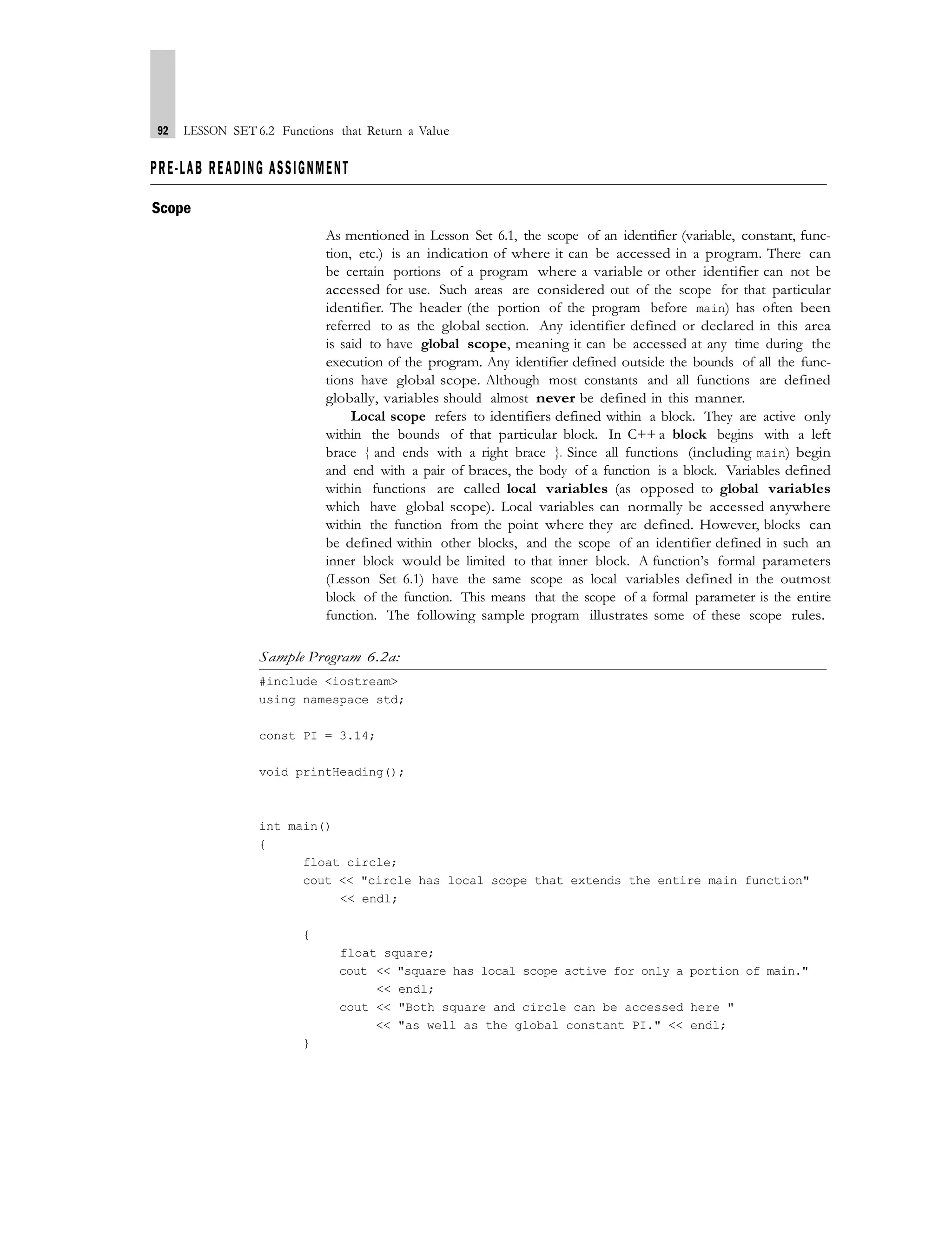 92 LESSON SET 6.2 Functions that Return a Value
PRE-LAB READING ASSIGNMENT
Scope
As mentioned in Lesson Set 6.1, the scope of an identifier (variable, constant, func-
tion, etc.) is an indication of where it can be accessed in a program. There can
be certain portions of a program where a variable or other identifier can not be
accessed for use. Such areas are considered out of the scope for that particular
identifier. The header (the portion of the program before main) has often been
referred to as the global section. Any identifier defined or declared in this area
is said to have global scope, meaning it can be accessed at any time during the
execution of the program. Any identifier defined outside the bounds of all the func-
tions have global scope. Although most constants and all functions are defined
globally, variables should almost never be defined in this manner.
Local scope refers to identifiers defined within a block. They are active only
within the bounds of that particular block. In C++ a block begins with a left
brace { and ends with a right brace }. Since all functions (including main) begin
and end with a pair of braces, the body of a function is a block. Variables defined
within functions are called local variables (as opposed to global variables
which have global scope). Local variables can normally be accessed anywhere
within the function from the point where they are defined. However, blocks can
be defined within other blocks, and the scope of an identifier defined in such an
inner block would be limited to that inner block. A function’s formal parameters
(Lesson Set 6.1) have the same scope as local variables defined in the outmost
block of the function. This means that the scope of a formal parameter is the entire
function. The following sample program illustrates some of these scope rules.
Sample Program 6.2a:
#include <iostream>
using namespace std;
const PI = 3.14;
void printHeading();
int main()
{
float circle;
cout << "circle has local scope that extends the entire main function"
<< endl;
{
float square;
cout << "square has local scope active for only a portion of main."
<< endl;
cout << "Both square and circle can be accessed here "
<< "as well as the global constant PI." << endl;
}
 