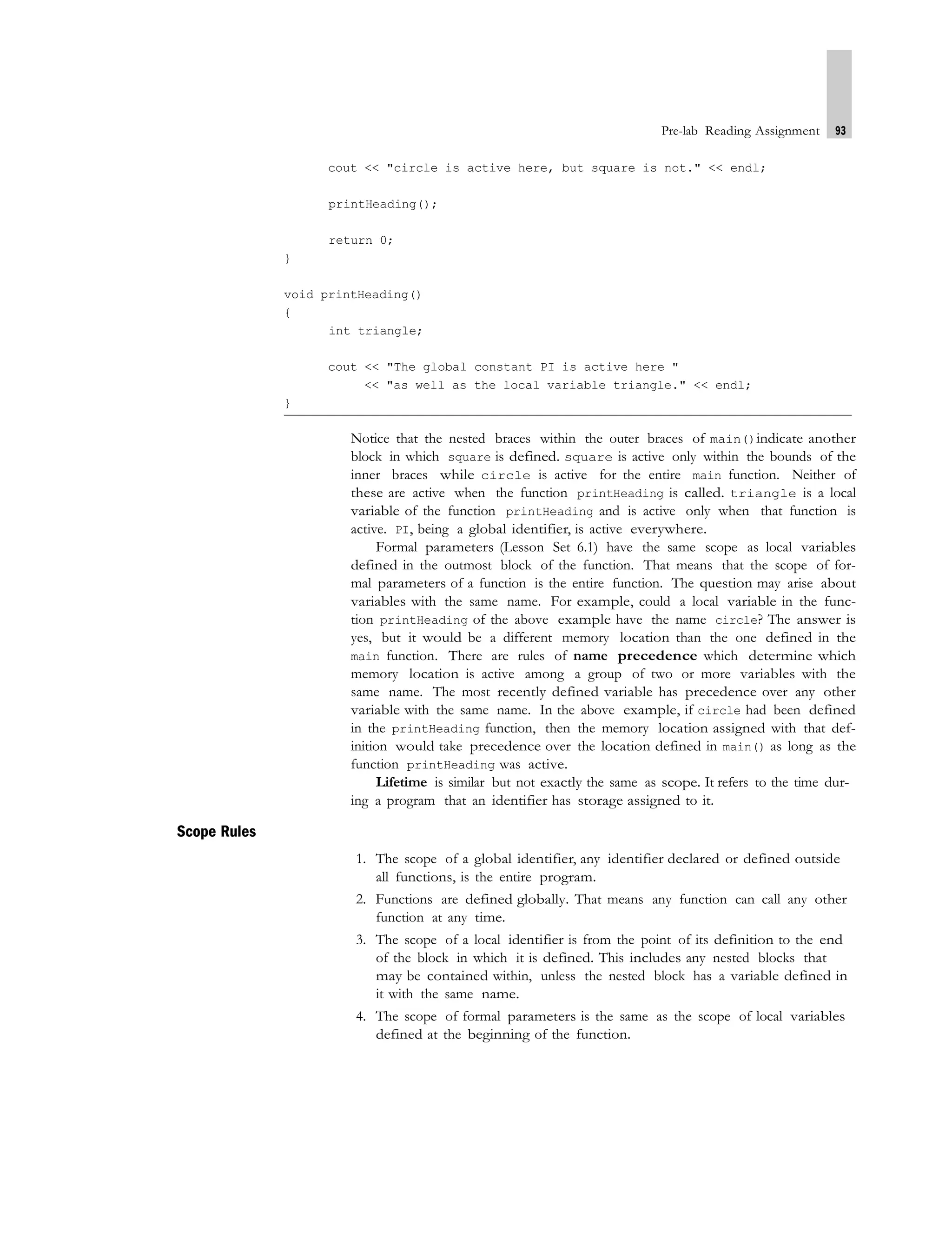 Pre-lab Reading Assignment 93
cout << "circle is active here, but square is not." << endl;
printHeading();
return 0;
}
void printHeading()
{
int triangle;
cout << "The global constant PI is active here "
<< "as well as the local variable triangle." << endl;
}
Notice that the nested braces within the outer braces of main()indicate another
block in which square is defined. square is active only within the bounds of the
inner braces while circle is active for the entire main function. Neither of
these are active when the function printHeading is called. triangle is a local
variable of the function printHeading and is active only when that function is
active. PI, being a global identifier, is active everywhere.
Formal parameters (Lesson Set 6.1) have the same scope as local variables
defined in the outmost block of the function. That means that the scope of for-
mal parameters of a function is the entire function. The question may arise about
variables with the same name. For example, could a local variable in the func-
tion printHeading of the above example have the name circle? The answer is
yes, but it would be a different memory location than the one defined in the
main function. There are rules of name precedence which determine which
memory location is active among a group of two or more variables with the
same name. The most recently defined variable has precedence over any other
variable with the same name. In the above example, if circle had been defined
in the printHeading function, then the memory location assigned with that def-
inition would take precedence over the location defined in main() as long as the
function printHeading was active.
Lifetime is similar but not exactly the same as scope. It refers to the time dur-
ing a program that an identifier has storage assigned to it.
Scope Rules
1. The scope of a global identifier, any identifier declared or defined outside
all functions, is the entire program.
2. Functions are defined globally. That means any function can call any other
function at any time.
3. The scope of a local identifier is from the point of its definition to the end
of the block in which it is defined. This includes any nested blocks that
may be contained within, unless the nested block has a variable defined in
it with the same name.
4. The scope of formal parameters is the same as the scope of local variables
defined at the beginning of the function.
 