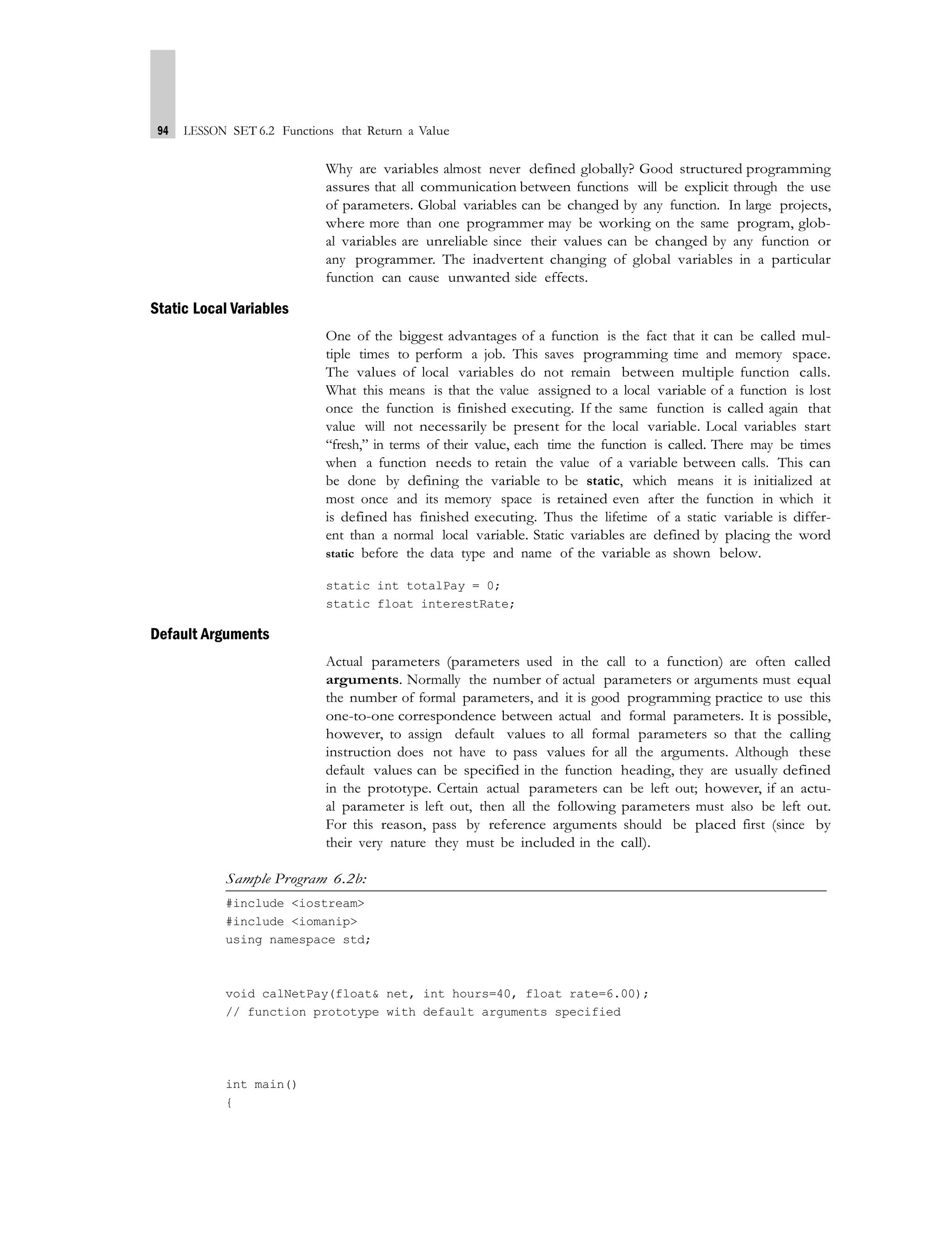 94 LESSON SET 6.2 Functions that Return a Value
Why are variables almost never defined globally? Good structured programming
assures that all communication between functions will be explicit through the use
of parameters. Global variables can be changed by any function. In large projects,
where more than one programmer may be working on the same program, glob-
al variables are unreliable since their values can be changed by any function or
any programmer. The inadvertent changing of global variables in a particular
function can cause unwanted side effects.
Static Local Variables
One of the biggest advantages of a function is the fact that it can be called mul-
tiple times to perform a job. This saves programming time and memory space.
The values of local variables do not remain between multiple function calls.
What this means is that the value assigned to a local variable of a function is lost
once the function is finished executing. If the same function is called again that
value will not necessarily be present for the local variable. Local variables start
“fresh,” in terms of their value, each time the function is called. There may be times
when a function needs to retain the value of a variable between calls. This can
be done by defining the variable to be static, which means it is initialized at
most once and its memory space is retained even after the function in which it
is defined has finished executing. Thus the lifetime of a static variable is differ-
ent than a normal local variable. Static variables are defined by placing the word
static before the data type and name of the variable as shown below.
static int totalPay = 0;
static float interestRate;
Default Arguments
Actual parameters (parameters used in the call to a function) are often called
arguments. Normally the number of actual parameters or arguments must equal
the number of formal parameters, and it is good programming practice to use this
one-to-one correspondence between actual and formal parameters. It is possible,
however, to assign default values to all formal parameters so that the calling
instruction does not have to pass values for all the arguments. Although these
default values can be specified in the function heading, they are usually defined
in the prototype. Certain actual parameters can be left out; however, if an actu-
al parameter is left out, then all the following parameters must also be left out.
For this reason, pass by reference arguments should be placed first (since by
their very nature they must be included in the call).
Sample Program 6.2b:
#include <iostream>
#include <iomanip>
using namespace std;
void calNetPay(float& net, int hours=40, float rate=6.00);
// function prototype with default arguments specified
int main()
{
 