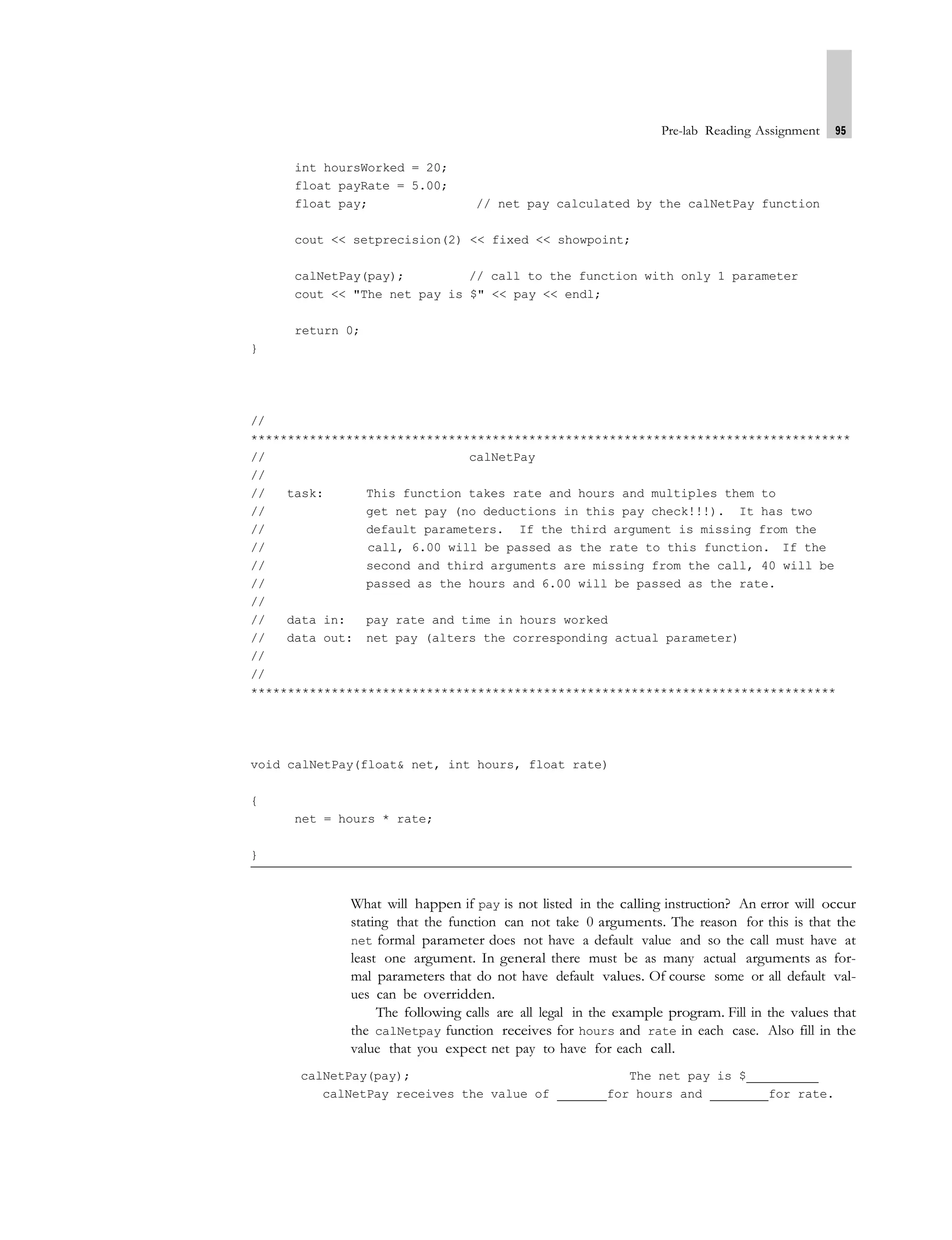 Pre-lab Reading Assignment 95
int hoursWorked = 20;
float payRate = 5.00;
float pay; // net pay calculated by the calNetPay function
cout << setprecision(2) << fixed << showpoint;
calNetPay(pay); // call to the function with only 1 parameter
cout << "The net pay is $" << pay << endl;
return 0;
}
//
**********************************************************************************
// calNetPay
//
// task: This function takes rate and hours and multiples them to
// get net pay (no deductions in this pay check!!!). It has two
// default parameters. If the third argument is missing from the
// call, 6.00 will be passed as the rate to this function. If the
// second and third arguments are missing from the call, 40 will be
// passed as the hours and 6.00 will be passed as the rate.
//
// data in: pay rate and time in hours worked
// data out: net pay (alters the corresponding actual parameter)
//
//
********************************************************************************
void calNetPay(float& net, int hours, float rate)
{
net = hours * rate;
}
What will happen if pay is not listed in the calling instruction? An error will occur
stating that the function can not take 0 arguments. The reason for this is that the
net formal parameter does not have a default value and so the call must have at
least one argument. In general there must be as many actual arguments as for-
mal parameters that do not have default values. Of course some or all default val-
ues can be overridden.
The following calls are all legal in the example program. Fill in the values that
the calNetpay function receives for hours and rate in each case. Also fill in the
value that you expect net pay to have for each call.
calNetPay(pay); The net pay is $
calNetPay receives the value of for hours and for rate.
 