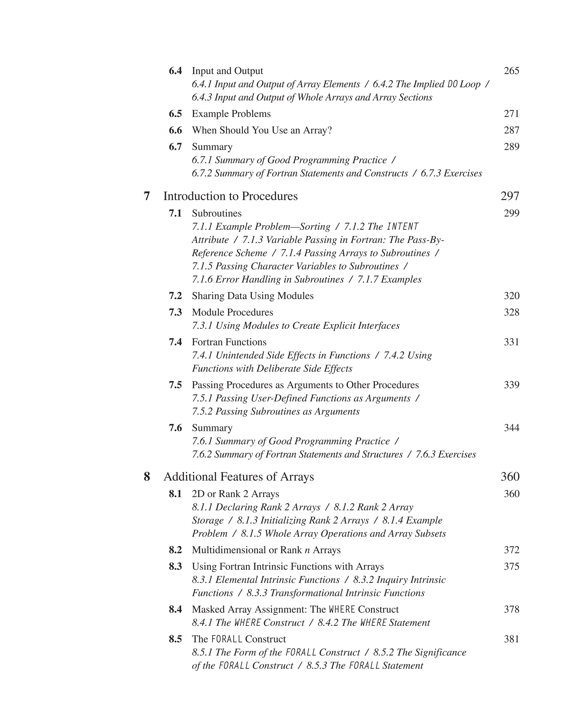 6.4 Input and Output 265
6.4.1 Input and Output of Array Elements / 6.4.2 The Implied DO Loop /
6.4.3 Input and Output of Whole Arrays and Array Sections
6.5 Example Problems 271
6.6 When Should You Use an Array? 287
6.7 Summary 289
6.7.1 Summary of Good Programming Practice /
6.7.2 Summary of Fortran Statements and Constructs / 6.7.3 Exercises
7 Introduction to Procedures 297
7.1 Subroutines 299
7.1.1 Example Problem—Sorting / 7.1.2 The INTENT
Attribute / 7.1.3 Variable Passing in Fortran: The Pass-By-
Reference Scheme / 7.1.4 Passing Arrays to Subroutines /
7.1.5 Passing Character Variables to Subroutines /
7.1.6 Error Handling in Subroutines / 7.1.7 Examples
7.2 Sharing Data Using Modules 320
7.3 Module Procedures 328
7.3.1 Using Modules to Create Explicit Interfaces
7.4 Fortran Functions 331
7.4.1 Unintended Side Effects in Functions / 7.4.2 Using
Functions with Deliberate Side Effects
7.5 Passing Procedures as Arguments to Other Procedures 339
7.5.1 Passing User-Defined Functions as Arguments /
7.5.2 Passing Subroutines as Arguments
7.6 Summary 344
7.6.1 Summary of Good Programming Practice /
7.6.2 Summary of Fortran Statements and Structures / 7.6.3 Exercises
8 Additional Features of Arrays 360
8.1 2D or Rank 2 Arrays 360
8.1.1 Declaring Rank 2 Arrays / 8.1.2 Rank 2 Array
Storage / 8.1.3 Initializing Rank 2 Arrays / 8.1.4 Example
Problem / 8.1.5 Whole Array Operations and Array Subsets
8.2 Multidimensional or Rank n Arrays 372
8.3 Using Fortran Intrinsic Functions with Arrays 375
8.3.1 Elemental Intrinsic Functions / 8.3.2 Inquiry Intrinsic
Functions / 8.3.3 Transformational Intrinsic Functions
8.4 Masked Array Assignment: The WHERE Construct 378
8.4.1 The WHERE Construct / 8.4.2 The WHERE Statement
8.5 The FORALL Construct 381
8.5.1 The Form of the FORALL Construct / 8.5.2 The Significance
of the FORALL Construct / 8.5.3 The FORALL Statement
 