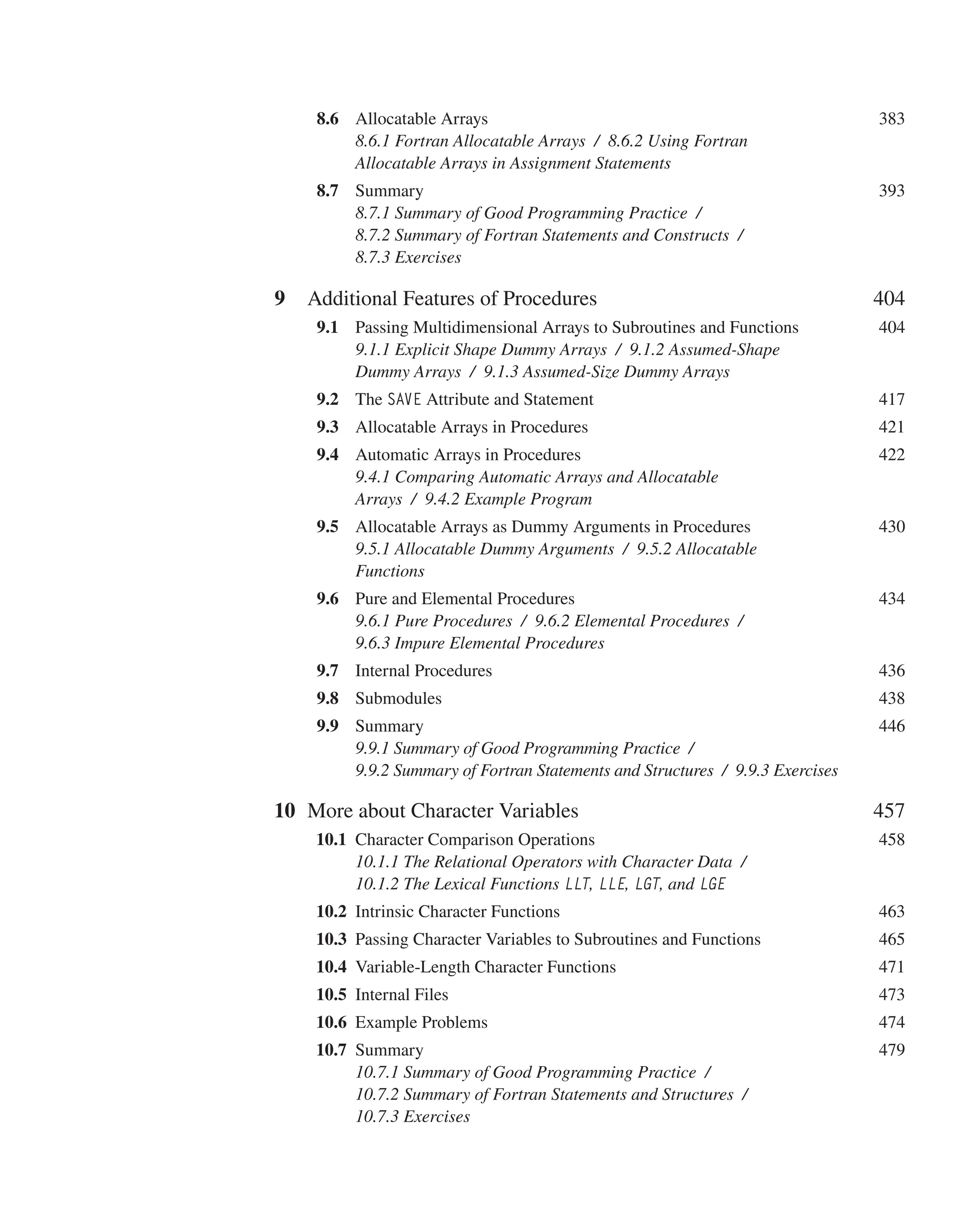 8.6 Allocatable Arrays 383
8.6.1 Fortran Allocatable Arrays / 8.6.2 Using Fortran
Allocatable Arrays in Assignment Statements
8.7 Summary 393
8.7.1 Summary of Good Programming Practice /
8.7.2 Summary of Fortran Statements and Constructs /
8.7.3 Exercises
9 Additional Features of Procedures 404
9.1 Passing Multidimensional Arrays to Subroutines and Functions 404
9.1.1 Explicit Shape Dummy Arrays / 9.1.2 Assumed-Shape
Dummy Arrays / 9.1.3 Assumed-Size Dummy Arrays
9.2 The SAVE Attribute and Statement 417
9.3 Allocatable Arrays in Procedures 421
9.4 Automatic Arrays in Procedures 422
9.4.1 Comparing Automatic Arrays and Allocatable
Arrays / 9.4.2 Example Program
9.5 Allocatable Arrays as Dummy Arguments in Procedures 430
9.5.1 Allocatable Dummy Arguments / 9.5.2 Allocatable
Functions
9.6 Pure and Elemental Procedures 434
9.6.1 Pure Procedures / 9.6.2 Elemental Procedures /
9.6.3 Impure Elemental Procedures
9.7 Internal Procedures 436
9.8 Submodules 438
9.9 Summary 446
9.9.1 Summary of Good Programming Practice /
9.9.2 Summary of Fortran Statements and Structures / 9.9.3 Exercises
10 More about Character Variables 457
 	10.1 Character Comparison Operations 458
10.1.1 The Relational Operators with Character Data /
10.1.2 The Lexical Functions LLT, LLE, LGT, and LGE
 	10.2 Intrinsic Character Functions 463
 	10.3 Passing Character Variables to Subroutines and Functions 465
 	10.4 Variable-Length Character Functions 471
 	10.5 Internal Files 473
 	10.6 Example Problems 474
 	10.7 Summary 479
10.7.1 Summary of Good Programming Practice /
10.7.2 Summary of Fortran Statements and Structures /
10.7.3 Exercises
 