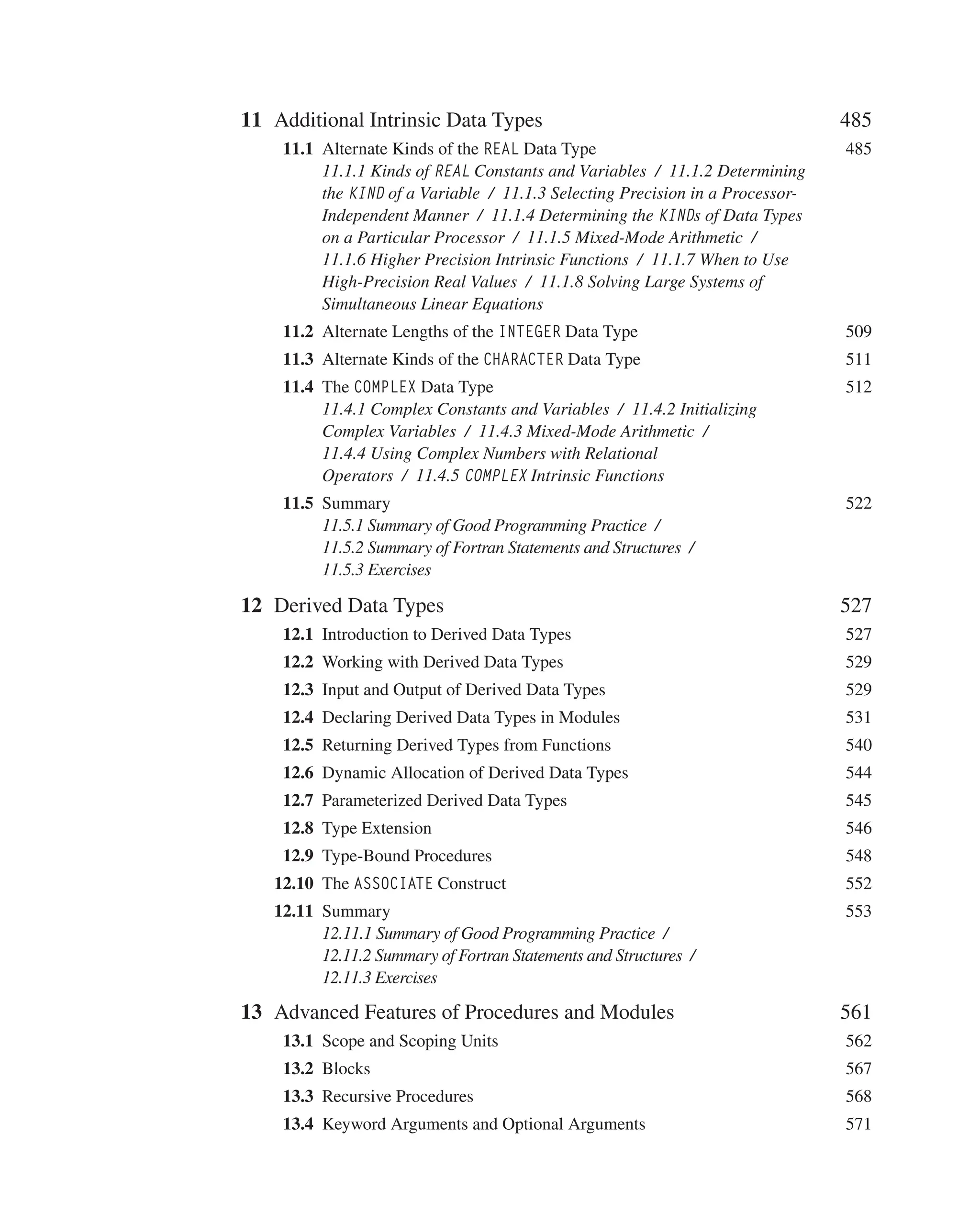 11 Additional Intrinsic Data Types 485
 	11.1 Alternate Kinds of the REAL Data Type 485
11.1.1 Kinds of REAL Constants and Variables / 11.1.2 Determining
the KIND of a Variable / 11.1.3 Selecting Precision in a Processor-
Independent Manner / 11.1.4 Determining the KINDs of Data Types
on a Particular Processor / 11.1.5 Mixed-Mode Arithmetic /
11.1.6 Higher Precision Intrinsic Functions / 11.1.7 When to Use
High-Precision Real Values / 11.1.8 Solving Large Systems of
Simultaneous Linear Equations
 	11.2 Alternate Lengths of the INTEGER Data Type 509
 	11.3 Alternate Kinds of the CHARACTER Data Type 511
 	11.4 The COMPLEX Data Type 512
11.4.1 Complex Constants and Variables / 11.4.2 Initializing
Complex Variables / 11.4.3 Mixed-Mode Arithmetic /
11.4.4 Using Complex Numbers with Relational
Operators / 11.4.5 COMPLEX Intrinsic Functions
 	11.5 Summary 522
11.5.1 Summary of Good Programming Practice /
11.5.2 Summary of Fortran Statements and Structures /
11.5.3 Exercises
12 Derived Data Types 527
 	12.1 Introduction to Derived Data Types 527
 	12.2 Working with Derived Data Types 529
 	12.3 Input and Output of Derived Data Types 529
 	12.4 Declaring Derived Data Types in Modules 531
 	12.5 Returning Derived Types from Functions 540
 	12.6 Dynamic Allocation of Derived Data Types 544
 	12.7 Parameterized Derived Data Types 545
 	12.8 Type Extension 546
 	12.9 Type-Bound Procedures 548
12.10 The ASSOCIATE Construct 552
12.11 Summary 553
12.11.1 Summary of Good Programming Practice /
12.11.2 Summary of Fortran Statements and Structures /
12.11.3 Exercises
13 Advanced Features of Procedures and Modules 561
 	13.1 Scope and Scoping Units 562
 	13.2 Blocks 567
 	13.3 Recursive Procedures 568
 	13.4 Keyword Arguments and Optional Arguments 571
 