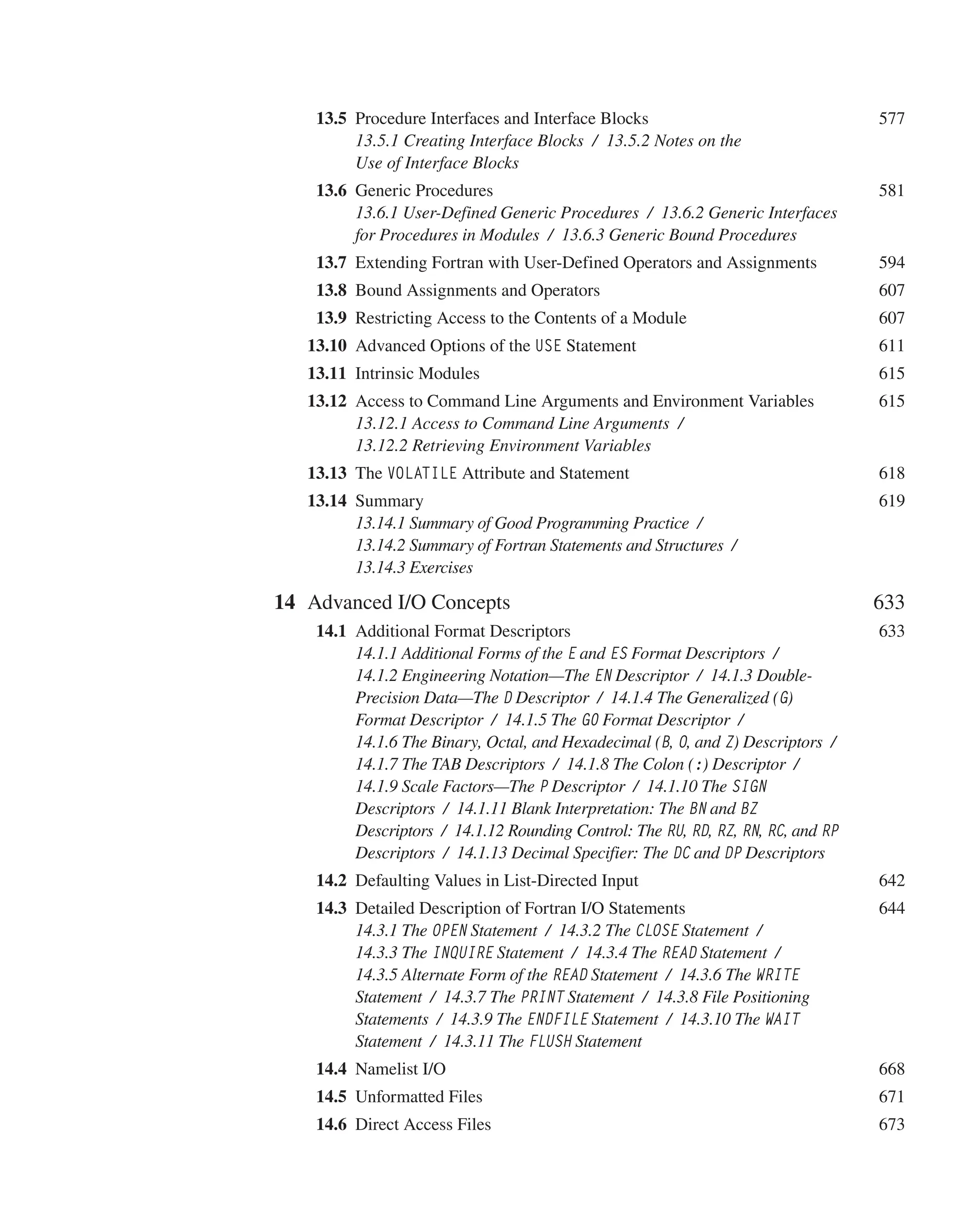  	13.5 Procedure Interfaces and Interface Blocks 577
13.5.1 Creating Interface Blocks / 13.5.2 Notes on the
Use of Interface Blocks
 	13.6 Generic Procedures 581
13.6.1 User-Defined Generic Procedures / 13.6.2 Generic Interfaces
for Procedures in Modules / 13.6.3 Generic Bound Procedures
 	13.7 Extending Fortran with User-Defined Operators and Assignments 594
 	13.8 Bound Assignments and Operators 607
 	13.9 Restricting Access to the Contents of a Module 607
13.10 Advanced Options of the USE Statement 611
13.11 Intrinsic Modules 615
13.12 Access to Command Line Arguments and Environment Variables 615
13.12.1 Access to Command Line Arguments /
13.12.2 Retrieving Environment Variables
13.13 The VOLATILE Attribute and Statement 618
13.14 Summary 619
13.14.1 Summary of Good Programming Practice /
13.14.2 Summary of Fortran Statements and Structures /
13.14.3 Exercises
14 Advanced I/O Concepts 633
 	14.1 Additional Format Descriptors 633
14.1.1 Additional Forms of the E and ES Format Descriptors /
14.1.2 Engineering Notation—The EN Descriptor / 14.1.3 Double-
Precision Data—The D Descriptor / 14.1.4 The Generalized (G)
Format Descriptor / 14.1.5 The G0 Format Descriptor /
14.1.6 The Binary, Octal, and Hexadecimal (B, O, and Z) Descriptors /
14.1.7 The TAB Descriptors / 14.1.8 The Colon (:) Descriptor /
14.1.9 Scale Factors—The P Descriptor / 14.1.10 The SIGN
Descriptors / 14.1.11 Blank Interpretation: The BN and BZ
Descriptors / 14.1.12 Rounding Control: The RU, RD, RZ, RN, RC, and RP
Descriptors / 14.1.13 Decimal Specifier: The DC and DP Descriptors
 	14.2 Defaulting Values in List-Directed Input 642
 	14.3 Detailed Description of Fortran I/O Statements 644
14.3.1 The OPEN Statement / 14.3.2 The CLOSE Statement /
14.3.3 The INQUIRE Statement / 14.3.4 The READ Statement /
14.3.5 Alternate Form of the READ Statement / 14.3.6 The WRITE
Statement / 14.3.7 The PRINT Statement / 14.3.8 File Positioning
Statements / 14.3.9 The ENDFILE Statement / 14.3.10 The WAIT
Statement / 14.3.11 The FLUSH Statement
 	14.4 Namelist I/O 668
 	14.5 Unformatted Files 671
 	14.6 Direct Access Files 673
 