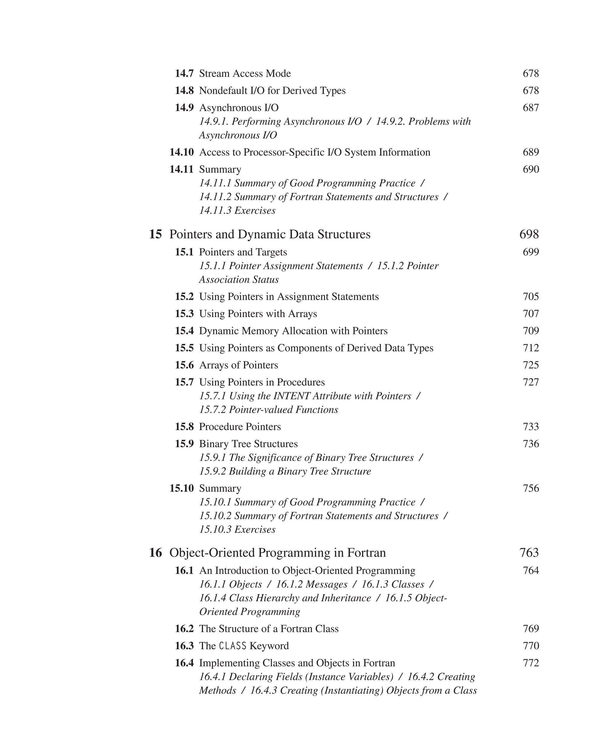  	14.7 Stream Access Mode 678
 	14.8 Nondefault I/O for Derived Types 678
 	14.9 Asynchronous I/O 687
14.9.1. Performing Asynchronous I/O / 14.9.2. Problems with
Asynchronous I/O
14.10 Access to Processor-Specific I/O System Information 689
14.11 Summary 690
14.11.1 Summary of Good Programming Practice /
14.11.2 Summary of Fortran Statements and Structures /
14.11.3 Exercises
15 Pointers and Dynamic Data Structures 698
 	15.1 Pointers and Targets 699
15.1.1 Pointer Assignment Statements / 15.1.2 Pointer
Association Status
 	15.2 Using Pointers in Assignment Statements 705
 	15.3 Using Pointers with Arrays 707
 	15.4 Dynamic Memory Allocation with Pointers 709
 	15.5 Using Pointers as Components of Derived Data Types 712
 	15.6 Arrays of Pointers 725
 	15.7 Using Pointers in Procedures 727
15.7.1 Using the INTENT Attribute with Pointers /
15.7.2 Pointer-valued Functions
 	15.8 Procedure Pointers 733
 	15.9 Binary Tree Structures 736
15.9.1 The Significance of Binary Tree Structures /
15.9.2 Building a Binary Tree Structure
15.10 Summary 756
15.10.1 Summary of Good Programming Practice /
15.10.2 Summary of Fortran Statements and Structures /
15.10.3 Exercises
16 Object-Oriented Programming in Fortran 763
 	16.1 An Introduction to Object-Oriented Programming 764
16.1.1 Objects / 16.1.2 Messages / 16.1.3 Classes /
16.1.4 Class Hierarchy and Inheritance / 16.1.5 Object-
Oriented Programming
 	16.2 The Structure of a Fortran Class 769
 	16.3 The CLASS Keyword 770
 	16.4 Implementing Classes and Objects in Fortran 772
16.4.1 Declaring Fields (Instance Variables) / 16.4.2 Creating
Methods / 16.4.3 Creating (Instantiating) Objects from a Class
 