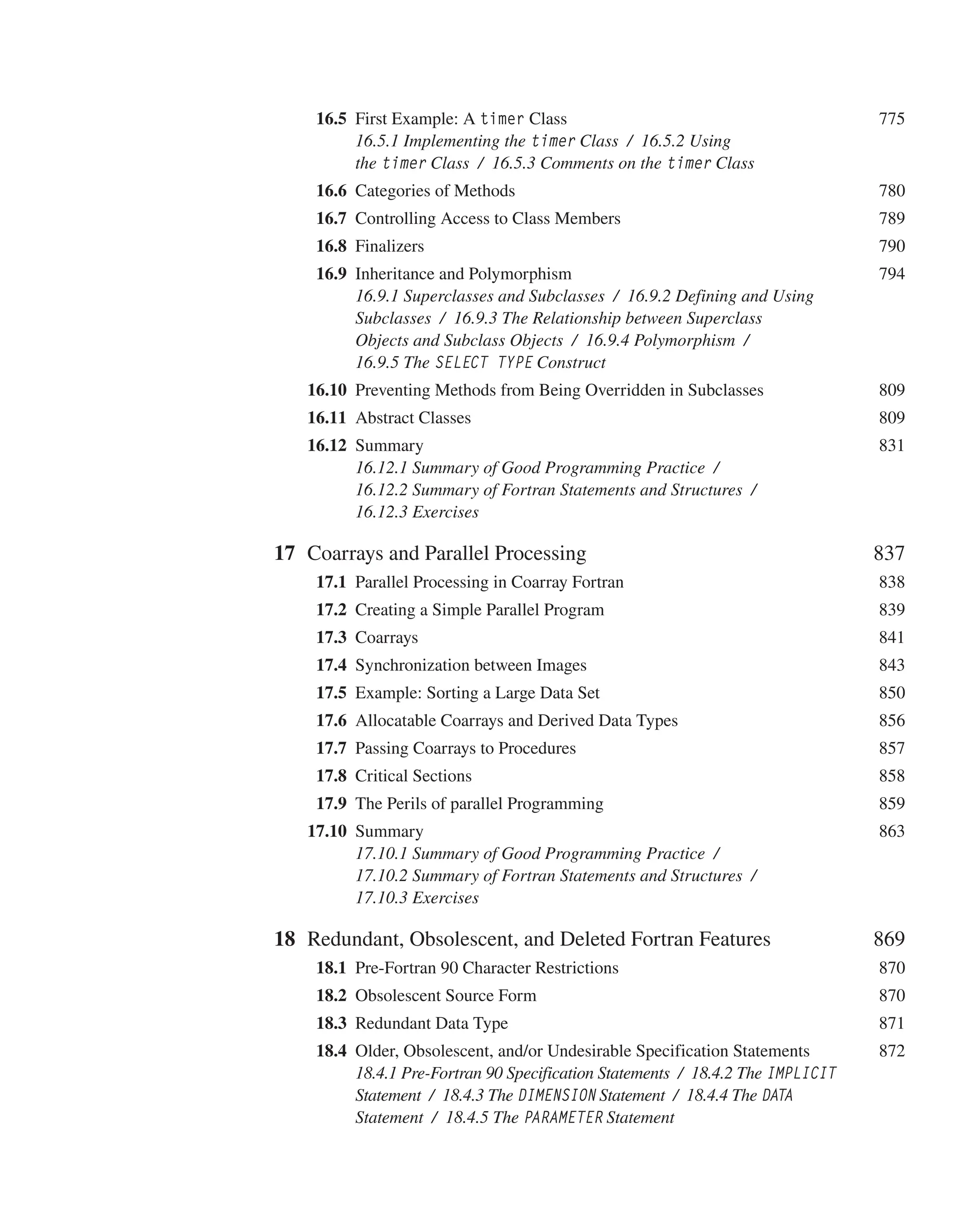 16.5 First Example: A timer Class 775
16.5.1 Implementing the timer Class / 16.5.2 Using
the timer Class / 16.5.3 Comments on the timer Class
 	16.6 Categories of Methods 780
 	16.7 Controlling Access to Class Members 789
 	16.8 Finalizers 790
 	16.9 Inheritance and Polymorphism 794
16.9.1 Superclasses and Subclasses / 16.9.2 Defining and Using
Subclasses / 16.9.3 The Relationship between Superclass
Objects and Subclass Objects / 16.9.4 Polymorphism /
16.9.5 The SELECT TYPE Construct
16.10 Preventing Methods from Being Overridden in Subclasses 809
16.11 Abstract Classes 809
16.12 Summary 831
16.12.1 Summary of Good Programming Practice /
16.12.2 Summary of Fortran Statements and Structures /
16.12.3 Exercises
17 Coarrays and Parallel Processing 837
 	17.1 Parallel Processing in Coarray Fortran 838
 	17.2 Creating a Simple Parallel Program 839
 	17.3 Coarrays 841
 	17.4 Synchronization between Images 843
 	17.5 Example: Sorting a Large Data Set 850
 	17.6 Allocatable Coarrays and Derived Data Types 856
 	17.7 Passing Coarrays to Procedures 857
 	17.8 Critical Sections 858
 	17.9 The Perils of parallel Programming 859
17.10 Summary 863
17.10.1 Summary of Good Programming Practice /
17.10.2 Summary of Fortran Statements and Structures /
17.10.3 Exercises
18 Redundant, Obsolescent, and Deleted Fortran Features 869
 	18.1 Pre-Fortran 90 Character Restrictions 870
 	18.2 Obsolescent Source Form 870
 	18.3 Redundant Data Type 871
 	18.4 Older, Obsolescent, and/or Undesirable Specification Statements 872
18.4.1 Pre-Fortran 90 Specification Statements / 18.4.2 The IMPLICIT
Statement / 18.4.3 The DIMENSION Statement / 18.4.4 The DATA
Statement / 18.4.5 The PARAMETER Statement
 