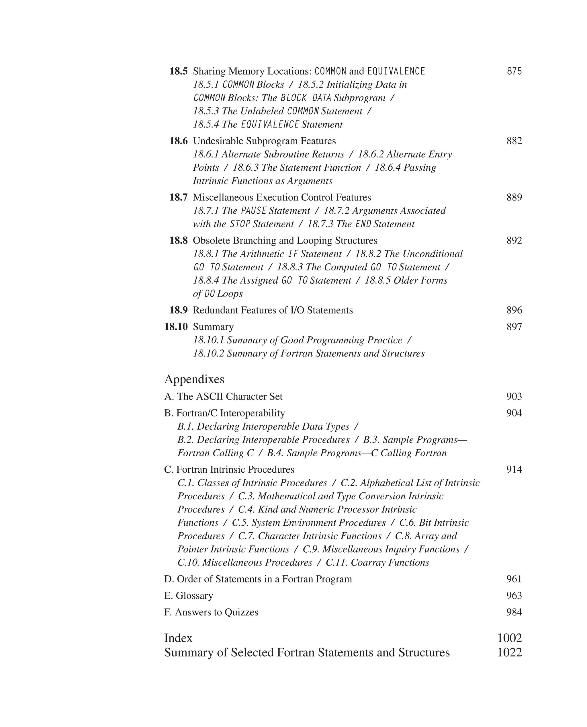  	18.5 Sharing Memory Locations: COMMON and EQUIVALENCE 875
18.5.1 COMMON Blocks / 18.5.2 Initializing Data in
COMMON Blocks: The BLOCK DATA Subprogram /
18.5.3 The Unlabeled COMMON Statement /
18.5.4 The EQUIVALENCE Statement
 	18.6 Undesirable Subprogram Features 882
18.6.1 Alternate Subroutine Returns / 18.6.2 Alternate Entry
Points / 18.6.3 The Statement Function / 18.6.4 Passing
Intrinsic Functions as Arguments
 	18.7 Miscellaneous Execution Control Features 889
18.7.1 The PAUSE Statement / 18.7.2 Arguments Associated
with the STOP Statement / 18.7.3 The END Statement
 	18.8 Obsolete Branching and Looping Structures 892
18.8.1 The Arithmetic IF Statement / 18.8.2 The Unconditional
GO TO Statement / 18.8.3 The Computed GO TO Statement /
18.8.4 The Assigned GO TO Statement / 18.8.5 Older Forms
of DO Loops
 	18.9 Redundant Features of I/O Statements 896
18.10 Summary 897
18.10.1 Summary of Good Programming Practice /
18.10.2 Summary of Fortran Statements and Structures
Appendixes
A. The ASCII Character Set 903
B. Fortran/C Interoperability 904
B.1. Declaring Interoperable Data Types /
B.2. Declaring Interoperable Procedures / B.3. Sample Programs—
Fortran Calling C / B.4. Sample Programs—C Calling Fortran
C. Fortran Intrinsic Pro­
cedures 914
C.1. Classes of Intrinsic Procedures / C.2. Alphabetical List of Intrinsic
Procedures / C.3. Mathematical and Type Conversion Intrinsic
Procedures / C.4. Kind and Numeric Processor Intrinsic
Functions / C.5. System Environment Procedures / C.6. Bit Intrinsic
Procedures / C.7. Character Intrinsic Functions / C.8. Array and
Pointer Intrinsic Functions / C.9. Miscellaneous Inquiry Functions /
C.10. Miscellaneous Procedures / C.11. Coarray Functions
D. Order of Statements in a Fortran Program 961
E. Glossary 963
F. Answers to Quizzes 984
		 Index 1002
		 Summary of Selected Fortran Statements and Structures 1022
 