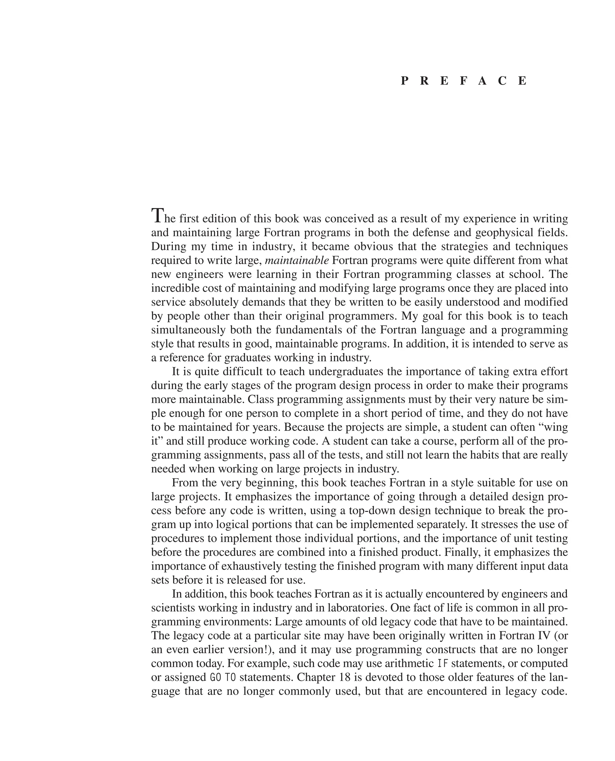 P R E F A C E
The first edition of this book was conceived as a result of my experience in writing
and maintaining large Fortran programs in both the defense and geophysical fields.
During my time in industry, it became obvious that the strategies and techniques
­
required to write large, maintainable Fortran programs were quite different from what
new ­
engineers were learning in their Fortran programming classes at school. The
­
incredible cost of maintaining and modifying large programs once they are placed into
service absolutely demands that they be written to be easily understood and modified
by ­
people other than their original programmers. My goal for this book is to teach
­
simultaneously both the fundamentals of the Fortran language and a programming
style that results in good, maintainable programs. In addition, it is intended to serve as
a reference for graduates working in industry.
It is quite difficult to teach undergraduates the importance of taking extra effort
during the early stages of the program design process in order to make their programs
more maintainable. Class programming assignments must by their very nature be sim-
ple enough for one person to complete in a short period of time, and they do not have
to be maintained for years. Because the projects are simple, a student can often “wing
it” and still produce working code. A student can take a course, perform all of the pro-
gramming assignments, pass all of the tests, and still not learn the habits that are really
needed when working on large projects in industry.
From the very beginning, this book teaches Fortran in a style suitable for use on
large projects. It emphasizes the importance of going through a detailed design pro-
cess before any code is written, using a top-down design technique to break the pro-
gram up into logical portions that can be implemented separately. It stresses the use of
procedures to implement those individual portions, and the importance of unit testing
before the procedures are combined into a finished product. Finally, it emphasizes the
importance of exhaustively testing the finished program with many different input data
sets before it is released for use.
In addition, this book teaches Fortran as it is actually encountered by engineers and
scientists working in industry and in laboratories. One fact of life is common in all pro-
gramming environments: Large amounts of old legacy code that have to be maintained.
The legacy code at a particular site may have been originally written in Fortran IV (or
an even earlier version!), and it may use programming constructs that are no longer
common today. For example, such code may use arithmetic IF statements, or computed
or assigned GO TO statements. Chapter 18 is devoted to those older features of the lan-
guage that are no longer commonly used, but that are encountered in legacy code.
 