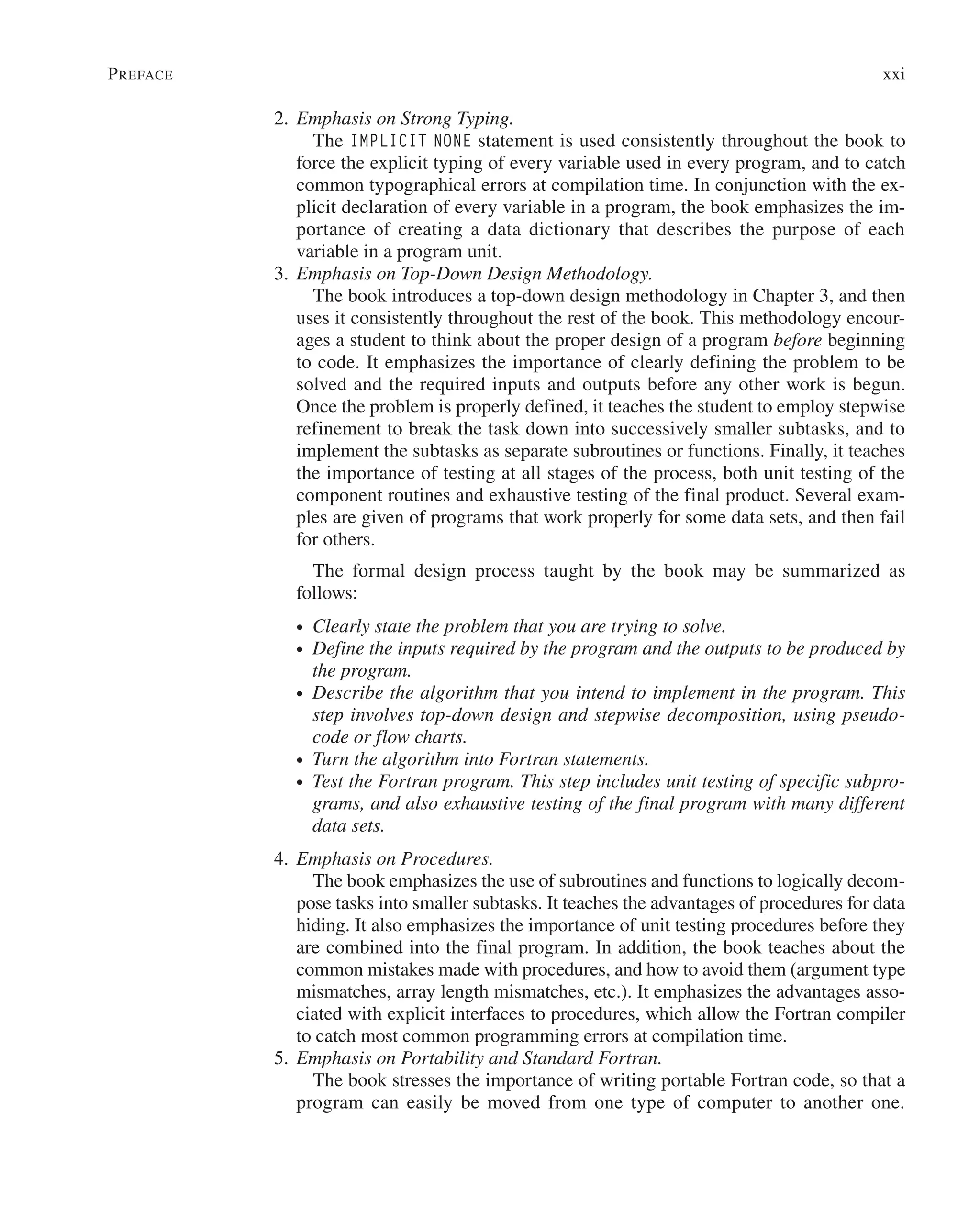 Preface xxi
2. Emphasis on Strong Typing.
		The IMPLICIT NONE statement is used consistently throughout the book to
force the explicit typing of every variable used in every program, and to catch
common typographical errors at compilation time. In conjunction with the ex-
plicit declaration of every variable in a program, the book emphasizes the im-
portance of creating a data dictionary that describes the purpose of each
variable in a program unit.
3. Emphasis on Top-Down Design Methodology.
		 The book introduces a top-down design methodology in Chapter 3, and then
uses it consistently throughout the rest of the book. This methodology encour-
ages a student to think about the proper design of a program before beginning
to code. It emphasizes the importance of clearly defining the problem to be
solved and the required inputs and outputs before any other work is begun.
Once the problem is properly defined, it teaches the student to employ stepwise
refinement to break the task down into successively smaller subtasks, and to
implement the subtasks as separate subroutines or functions. Finally, it teaches
the importance of testing at all stages of the process, both unit testing of the
component routines and exhaustive testing of the final product. Several exam-
ples are given of programs that work properly for some data sets, and then fail
for others.
		 The formal design process taught by the book may be summarized as
follows:
∙ Clearly state the problem that you are trying to solve.
∙ Define the inputs required by the program and the outputs to be produced by
the program.
∙ Describe the algorithm that you intend to implement in the program. This
step involves top-down design and stepwise decomposition, using pseudo-
code or flow charts.
∙ Turn the algorithm into Fortran statements.
∙ Test the Fortran program. This step includes unit testing of specific subpro-
grams, and also exhaustive testing of the final program with many different
data sets.
4. Emphasis on Procedures.
		 The book emphasizes the use of subroutines and functions to logically decom-
pose tasks into smaller subtasks. It teaches the advantages of procedures for data
hiding. It also emphasizes the importance of unit testing procedures before they
are combined into the final program. In addition, the book teaches about the
common mistakes made with procedures, and how to avoid them (argument type
mismatches, array length mismatches, etc.). It emphasizes the advantages asso-
ciated with explicit interfaces to procedures, which allow the Fortran compiler
to catch most common programming errors at compilation time.
5. Emphasis on Portability and Standard Fortran.
		 The book stresses the importance of writing portable Fortran code, so that a
program can easily be moved from one type of computer to another one.
 