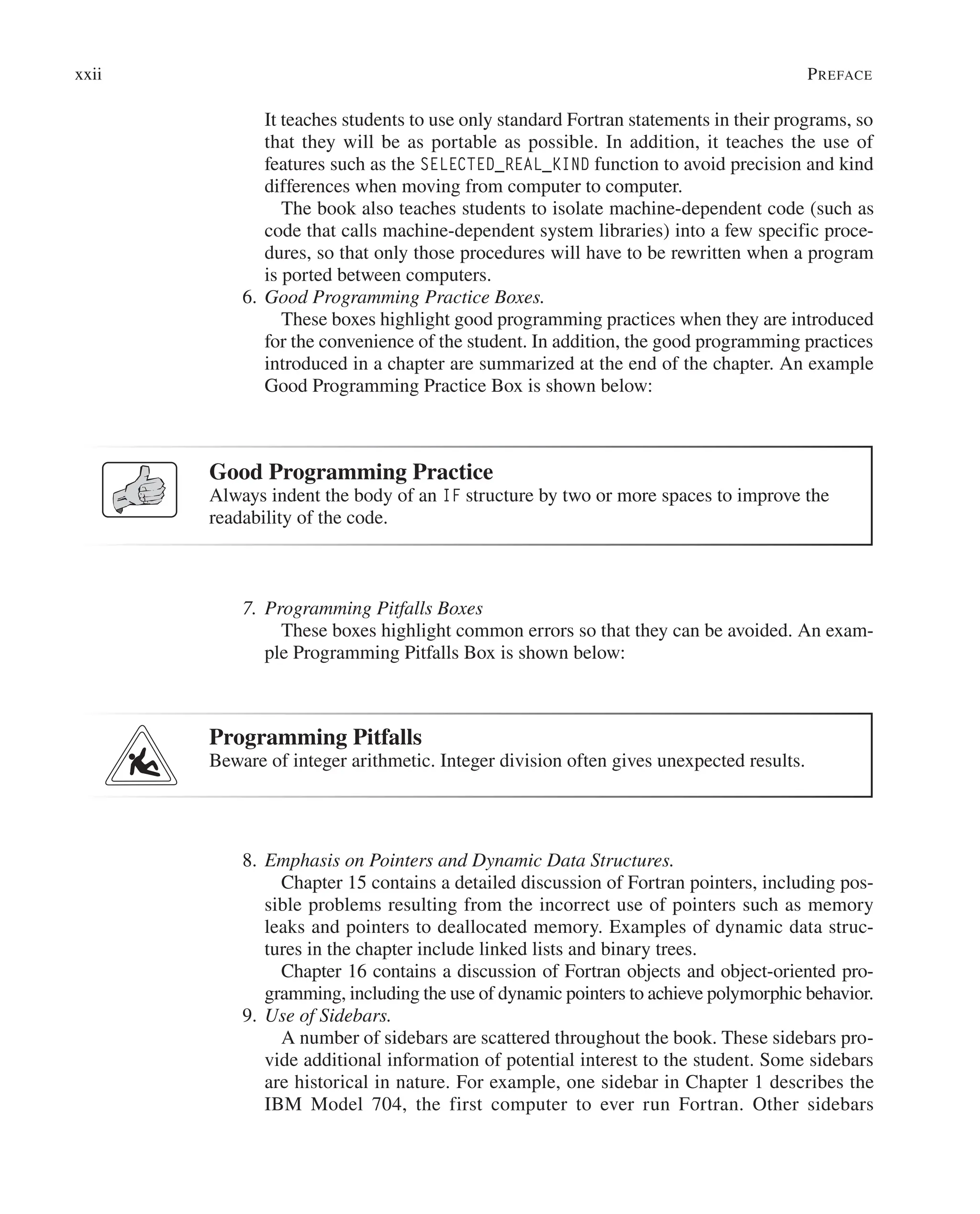 It teaches students to use only standard Fortran statements in their programs, so
that they will be as portable as possible. In addition, it teaches the use of
­
features such as the SELECTED_REAL_KIND function to avoid precision and kind
differences when moving from computer to computer.
		 The book also teaches students to isolate machine-dependent code (such as
code that calls machine-dependent system libraries) into a few specific proce-
dures, so that only those procedures will have to be rewritten when a program
is ported between computers.
6. Good Programming Practice Boxes.
		 These boxes highlight good programming practices when they are introduced
for the convenience of the student. In addition, the good programming practices
introduced in a chapter are summarized at the end of the chapter. An example
Good Programming Practice Box is shown below:
Good Programming Practice
Always indent the body of an IF structure by two or more spaces to improve the
readability of the code.
7. Programming Pitfalls Boxes
		 These boxes highlight common errors so that they can be avoided. An exam-
ple Programming Pitfalls Box is shown below:
Programming Pitfalls
Beware of integer arithmetic. Integer division often gives unexpected results.
8. Emphasis on Pointers and Dynamic Data Structures.
		 Chapter 15 contains a detailed discussion of Fortran pointers, including pos-
sible problems resulting from the incorrect use of pointers such as memory
leaks and pointers to deallocated memory. Examples of dynamic data struc-
tures in the chapter include linked lists and binary trees.
		 Chapter 16 contains a discussion of Fortran objects and object-oriented pro-
gramming, including the use of dynamic pointers to achieve polymorphic behavior.
9. Use of Sidebars.
		 A number of sidebars are scattered throughout the book. These sidebars pro-
vide additional information of potential interest to the student. Some sidebars
are historical in nature. For example, one sidebar in Chapter 1 describes the
IBM Model 704, the first computer to ever run Fortran. Other sidebars
xxii Preface
 