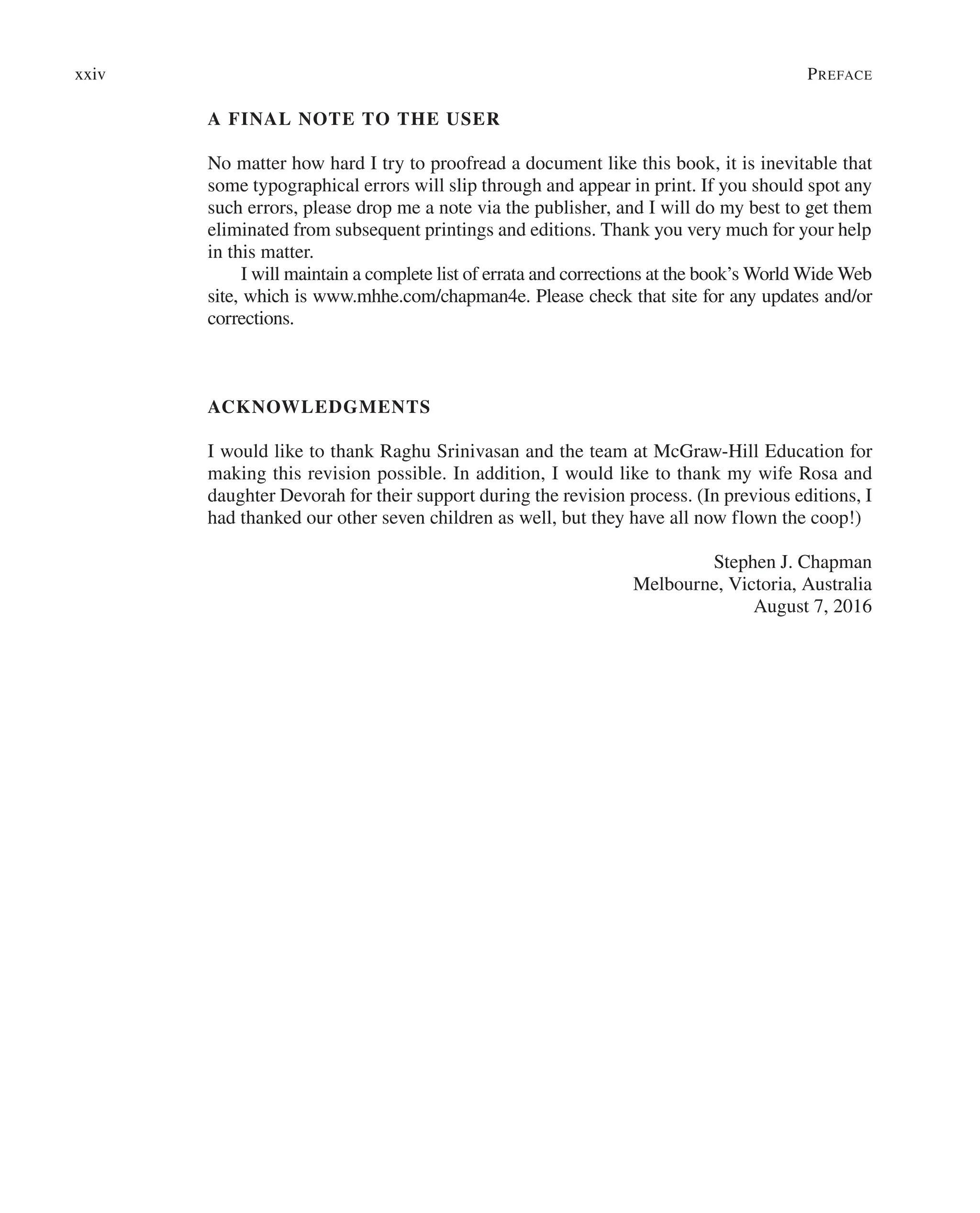 A FINAL NOTE TO THE USER
No matter how hard I try to proofread a document like this book, it is inevitable that
some typographical errors will slip through and appear in print. If you should spot any
such errors, please drop me a note via the publisher, and I will do my best to get them
eliminated from subsequent printings and editions. Thank you very much for your help
in this matter.
I will maintain a complete list of errata and corrections at the book’s World Wide Web
site, which is www.mhhe.com/chapman4e. Please check that site for any updates and/or
corrections.
ACKNOWLEDGMENTS
I would like to thank Raghu Srinivasan and the team at McGraw-Hill Education for
making this revision possible. In addition, I would like to thank my wife Rosa and
daughter Devorah for their support during the revision process. (In previous editions, I
had thanked our other seven children as well, but they have all now flown the coop!)
Stephen J. Chapman
Melbourne, Victoria, Australia
August 7, 2016
xxiv Preface
 