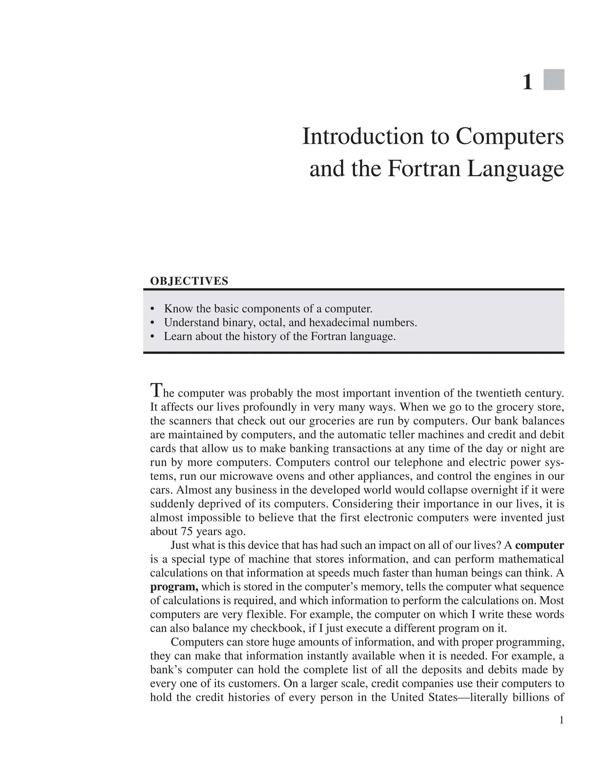 1
1
Introduction to Computers
and the Fortran Language
OBJECTIVES
∙ Know the basic components of a computer.
∙ Understand binary, octal, and hexadecimal numbers.
∙ Learn about the history of the Fortran language.
The computer was probably the most important invention of the twentieth century.
It affects our lives profoundly in very many ways. When we go to the grocery store,
the scanners that check out our groceries are run by computers. Our bank balances
are maintained by computers, and the automatic teller machines and credit and debit
cards that allow us to make banking transactions at any time of the day or night are
run by more computers. Computers control our telephone and electric power sys-
tems, run our microwave ovens and other appliances, and control the engines in our
cars. Almost any business in the developed world would collapse overnight if it were
suddenly deprived of its computers. Considering their importance in our lives, it is
almost impossible to believe that the first electronic computers were invented just
about 75 years ago.
Just what is this device that has had such an impact on all of our lives? A ­computer
is a special type of machine that stores information, and can perform mathematical
calculations on that information at speeds much faster than human beings can think. A
program, which is stored in the computer’s memory, tells the computer what sequence
of calculations is required, and which information to perform the calculations on. Most
computers are very flexible. For example, the computer on which I write these words
can also balance my checkbook, if I just execute a different program on it.
Computers can store huge amounts of information, and with proper programming,
they can make that information instantly available when it is needed. For example, a
bank’s computer can hold the complete list of all the deposits and debits made by
­
every one of its customers. On a larger scale, credit companies use their computers to
hold the credit histories of every person in the United States—literally billions of
 