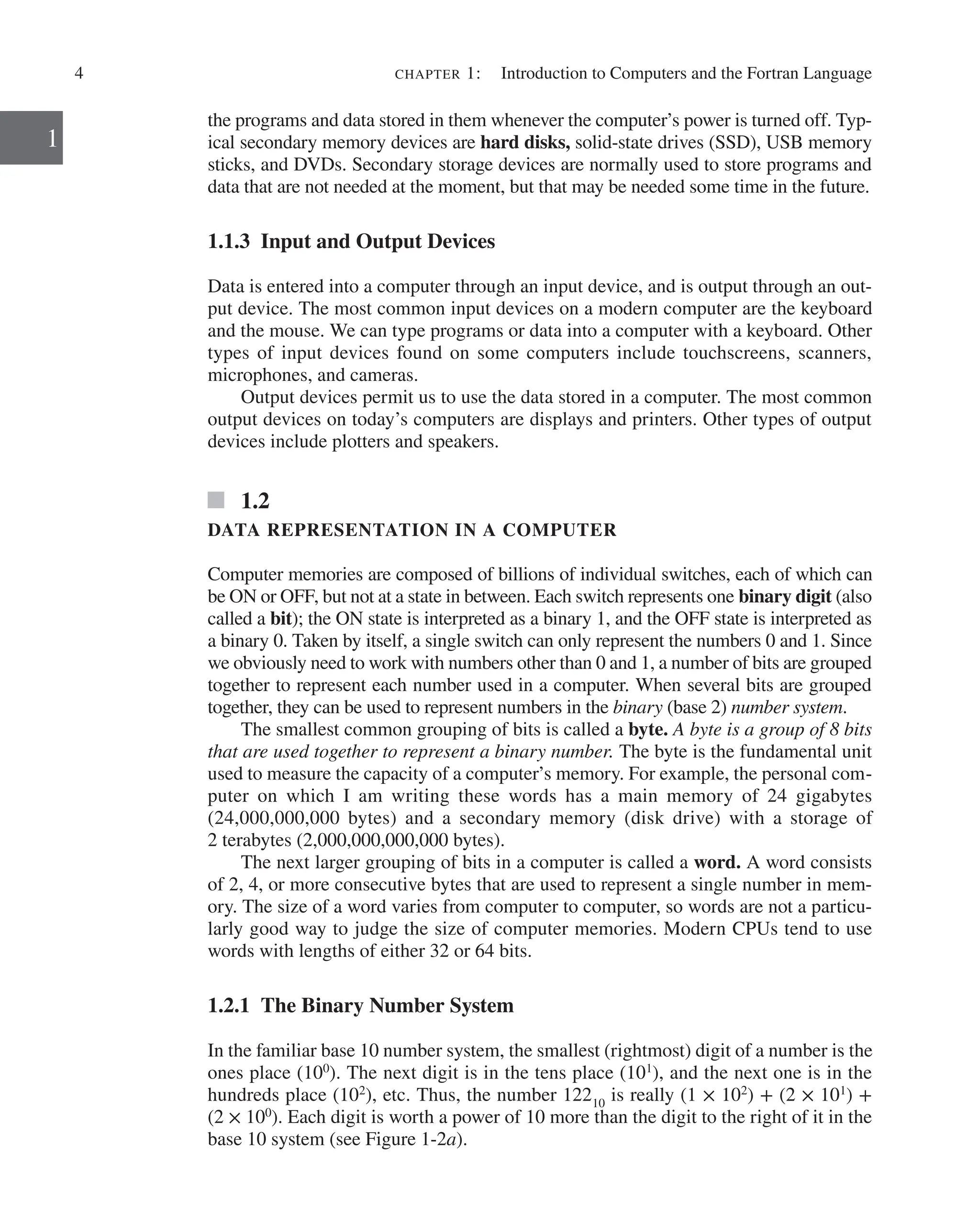 4 chapter 1:   Introduction to Computers and the Fortran Language
1
the programs and data stored in them whenever the computer’s power is turned off. Typ-
ical secondary memory devices are hard disks, solid-state drives (SSD), USB memory
sticks, and DVDs. Secondary storage devices are normally used to store programs and
data that are not needed at the moment, but that may be needed some time in the future.
1.1.3 Input and Output Devices
Data is entered into a computer through an input device, and is output through an out-
put device. The most common input devices on a modern computer are the keyboard
and the mouse. We can type programs or data into a computer with a keyboard. Other
types of input devices found on some computers include touchscreens, scanners,
­
microphones, and cameras.
Output devices permit us to use the data stored in a computer. The most common
output devices on today’s computers are displays and printers. Other types of output
devices include plotters and speakers.
1.2
DATA REPRESENTATION IN A COMPUTER
Computer memories are composed of billions of individual switches, each of which can
be ON or OFF, but not at a state in between. Each switch represents one binary digit (also
called a bit); the ON state is interpreted as a binary 1, and the OFF state is interpreted as
a binary 0. Taken by itself, a single switch can only represent the numbers 0 and 1. Since
we obviously need to work with numbers other than 0 and 1, a number of bits are grouped
together to represent each number used in a computer. When several bits are grouped
­
together, they can be used to represent numbers in the binary (base 2) number system.
The smallest common grouping of bits is called a byte. A byte is a group of 8 bits
that are used together to represent a binary number. The byte is the fundamental unit
used to measure the capacity of a computer’s memory. For example, the personal com-
puter on which I am writing these words has a main memory of 24 gigabytes
(24,000,000,000 bytes) and a secondary memory (disk drive) with a storage of
2 ­
terabytes (2,000,000,000,000 bytes).
The next larger grouping of bits in a computer is called a word. A word consists
of 2, 4, or more consecutive bytes that are used to represent a single number in mem-
ory. The size of a word varies from computer to computer, so words are not a particu-
larly good way to judge the size of computer memories. Modern CPUs tend to use
words with lengths of either 32 or 64 bits.
1.2.1 The Binary Number System
In the familiar base 10 number system, the smallest (rightmost) digit of a number is the
ones place (100
). The next digit is in the tens place (101
), and the next one is in the
hundreds place (102
), etc. Thus, the number 12210
is really (1 × 102
) + (2 × 101
) +
(2 × 100
). Each digit is worth a power of 10 more than the digit to the right of it in the
base 10 system (see Figure 1-2a).
 