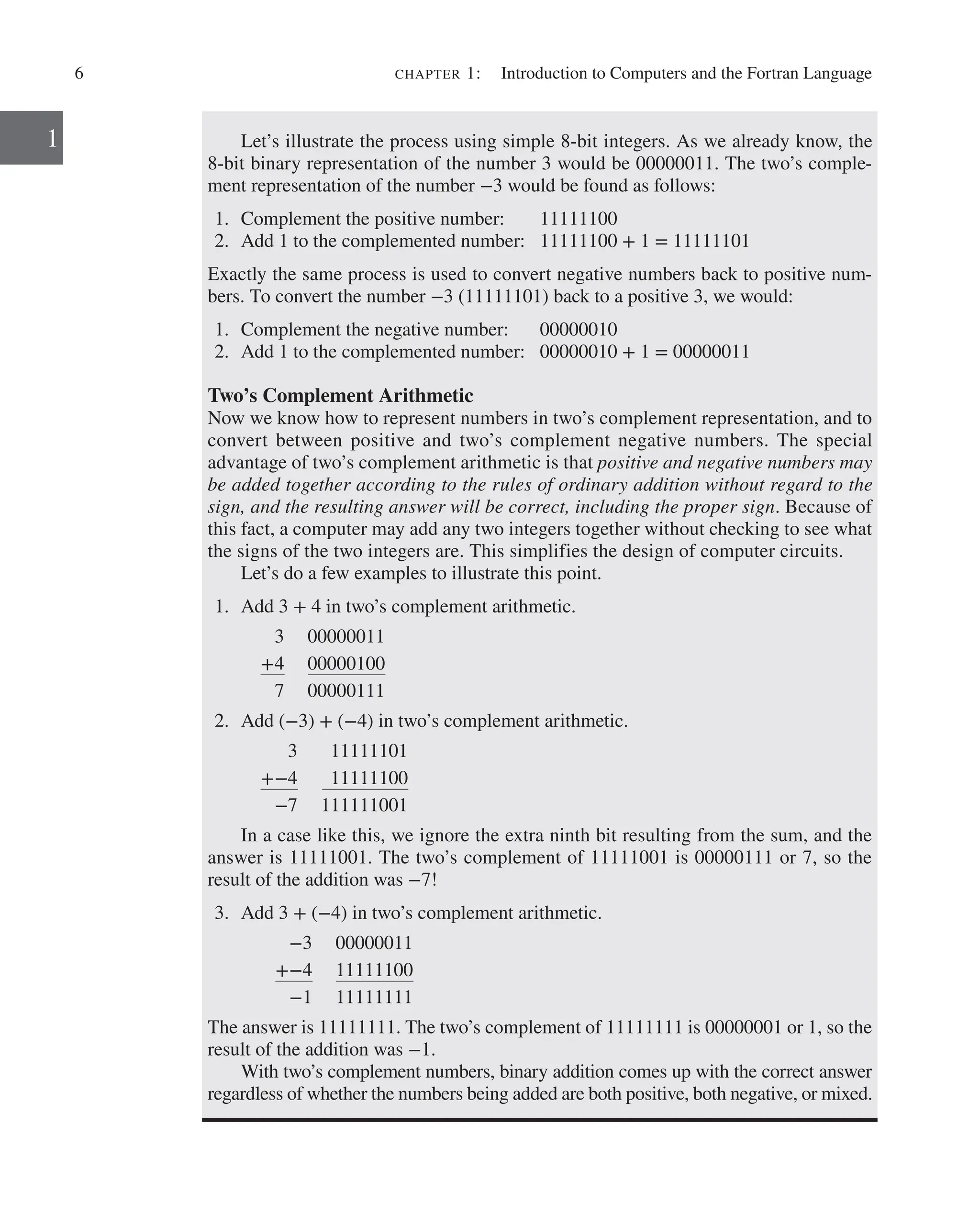 6 chapter 1:   Introduction to Computers and the Fortran Language
1 Let’s illustrate the process using simple 8-bit integers. As we already know, the
8-bit binary representation of the number 3 would be 00000011. The two’s comple-
ment representation of the number −3 would be found as follows:
1. Complement the positive number: 11111100
2. Add 1 to the complemented number: 11111100 + 1 = 11111101
Exactly the same process is used to convert negative numbers back to positive num-
bers. To convert the number −3 (11111101) back to a positive 3, we would:
1. Complement the negative number: 00000010
2. Add 1 to the complemented number: 00000010 + 1 = 00000011
Two’s Complement Arithmetic
Now we know how to represent numbers in two’s complement representation, and to
convert between positive and two’s complement negative numbers. The special
­
advantage of two’s complement arithmetic is that positive and negative numbers may
be added together according to the rules of ordinary addition without regard to the
sign, and the resulting answer will be correct, including the proper sign. ­
Because of
this fact, a computer may add any two integers together without checking to see what
the signs of the two integers are. This simplifies the design of computer circuits.
Let’s do a few examples to illustrate this point.
1. Add 3 + 4 in two’s complement arithmetic.
3 00000011
+4 00000100
7 00000111
2. Add (−3) + (−4) in two’s complement arithmetic.
3 11111101
+−4 11111100
−7 111111001
In a case like this, we ignore the extra ninth bit resulting from the sum, and the
answer is 11111001. The two’s complement of 11111001 is 00000111 or 7, so the
­
result of the addition was −7!
3. Add 3 + (−4) in two’s complement arithmetic.
−3 00000011
+−4 11111100
−1 11111111
The answer is 11111111. The two’s complement of 11111111 is 00000001 or 1, so the
result of the addition was −1.
With two’s complement numbers, binary addition comes up with the correct ­
answer
regardless of whether the numbers being added are both positive, both negative, or mixed.
 