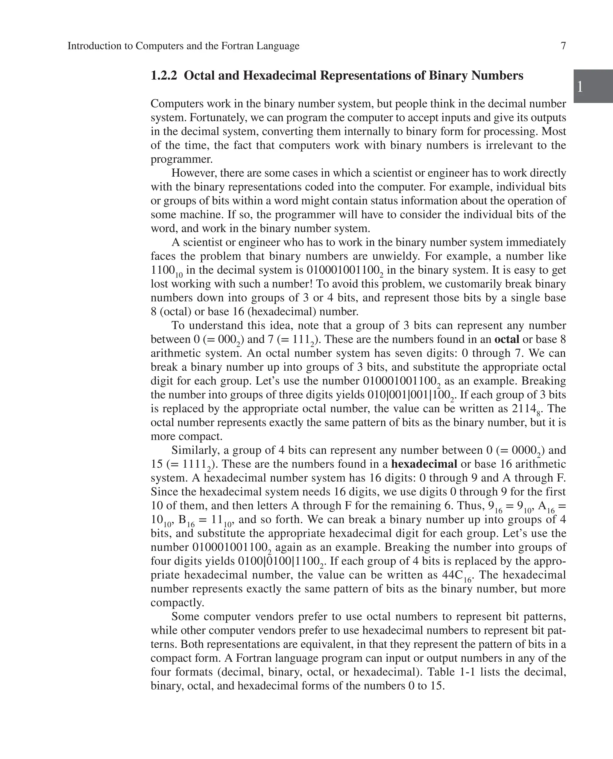 Introduction to Computers and the Fortran Language 7
1
1.2.2 Octal and Hexadecimal Representations of Binary Numbers
Computers work in the binary number system, but people think in the decimal number
system. Fortunately, we can program the computer to accept inputs and give its outputs
in the decimal system, converting them internally to binary form for processing. Most
of the time, the fact that computers work with binary numbers is irrelevant to the
­programmer.
However, there are some cases in which a scientist or engineer has to work directly
with the binary representations coded into the computer. For example, individual bits
or groups of bits within a word might contain status information about the operation of
some machine. If so, the programmer will have to consider the individual bits of the
word, and work in the binary number system.
A scientist or engineer who has to work in the binary number system immediately
faces the problem that binary numbers are unwieldy. For example, a number like
110010
in the decimal system is 0100010011002
in the binary system. It is easy to get
lost working with such a number! To avoid this problem, we customarily break binary
numbers down into groups of 3 or 4 bits, and represent those bits by a single base
8 (octal) or base 16 (hexadecimal) number.
To understand this idea, note that a group of 3 bits can represent any number
­
between 0 (= 0002
) and 7 (= 1112
). These are the numbers found in an octal or base 8
arithmetic system. An octal number system has seven digits: 0 through 7. We can
break a binary number up into groups of 3 bits, and substitute the appropriate octal
digit for each group. Let’s use the number 0100010011002
as an example. Breaking
the number into groups of three digits yields 010∣001∣001∣1002
. If each group of 3 bits
is replaced by the appropriate octal number, the value can be written as 21148
. The
octal number represents exactly the same pattern of bits as the binary number, but it is
more compact.
Similarly, a group of 4 bits can represent any number between 0 (= 00002
) and
15 (= 11112
). These are the numbers found in a hexadecimal or base 16 arithmetic
system. A hexadecimal number system has 16 digits: 0 through 9 and A through F.
Since the hexadecimal system needs 16 digits, we use digits 0 through 9 for the first
10 of them, and then letters A through F for the remaining 6. Thus, 916
= 910
, A16
=
1010
, B16
= 1110
, and so forth. We can break a binary number up into groups of 4
bits, and substitute the appropriate hexadecimal digit for each group. Let’s use the
number 0100010011002
again as an example. Breaking the number into groups of
four digits yields 0100∣0100∣11002
. If each group of 4 bits is replaced by the appro-
priate hexadecimal number, the value can be written as 44C16
. The hexadecimal
number represents exactly the same pattern of bits as the binary number, but more
compactly.
Some computer vendors prefer to use octal numbers to represent bit patterns,
while other computer vendors prefer to use hexadecimal numbers to represent bit pat-
terns. Both representations are equivalent, in that they represent the pattern of bits in a
compact form. A Fortran language program can input or output numbers in any of the
four formats (decimal, binary, octal, or hexadecimal). Table 1-1 lists the decimal,
­
binary, octal, and hexadecimal forms of the numbers 0 to 15.
 