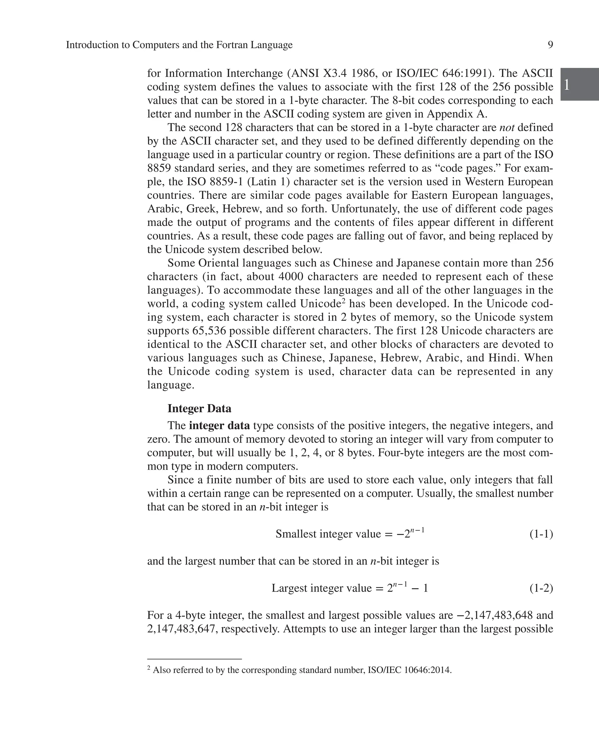 Introduction to Computers and the Fortran Language 9
1
for Information Interchange (ANSI X3.4 1986, or ISO/IEC 646:1991). The ASCII
coding system defines the values to associate with the first 128 of the 256 possible
values that can be stored in a 1-byte character. The 8-bit codes corresponding to each
letter and number in the ­
ASCII coding system are given in Appendix A.
The second 128 characters that can be stored in a 1-byte character are not defined
by the ASCII character set, and they used to be defined differently depending on the
language used in a particular country or region. These definitions are a part of the ISO
8859 standard series, and they are sometimes referred to as “code pages.” For exam-
ple, the ISO 8859-1 (Latin 1) character set is the version used in Western European
countries. There are similar code pages available for Eastern European languages,
­
Arabic, Greek, Hebrew, and so forth. Unfortunately, the use of different code pages
made the output of programs and the contents of files appear different in different
countries. As a result, these code pages are falling out of favor, and being replaced by
the Unicode system described below.
Some Oriental languages such as Chinese and Japanese contain more than 256
characters (in fact, about 4000 characters are needed to represent each of these
languages). To accommodate these languages and all of the other languages in the
world, a coding system called Unicode2
has been developed. In the Unicode cod-
ing system, each character is stored in 2 bytes of memory, so the Unicode system
supports 65,536 possible different characters. The first 128 Unicode characters are
identical to the ­
ASCII character set, and other blocks of characters are devoted to
various languages such as Chinese, Japanese, Hebrew, Arabic, and Hindi. When
the Unicode coding system is used, character data can be represented in any
­language.
Integer Data
The integer data type consists of the positive integers, the negative integers, and
zero. The amount of memory devoted to storing an integer will vary from computer to
computer, but will usually be 1, 2, 4, or 8 bytes. Four-byte integers are the most com-
mon type in modern computers.
Since a finite number of bits are used to store each value, only integers that fall
within a certain range can be represented on a computer. Usually, the smallest number
that can be stored in an n-bit integer is
Smallest integer value = −2n−1
(1-1)
and the largest number that can be stored in an n-bit integer is
Largest integer value = 2n−1
− 1 (1-2)
For a 4-byte integer, the smallest and largest possible values are −2,147,483,648 and
2,147,483,647, respectively. Attempts to use an integer larger than the largest possible
2
Also referred to by the corresponding standard number, ISO/IEC 10646:2014.
 