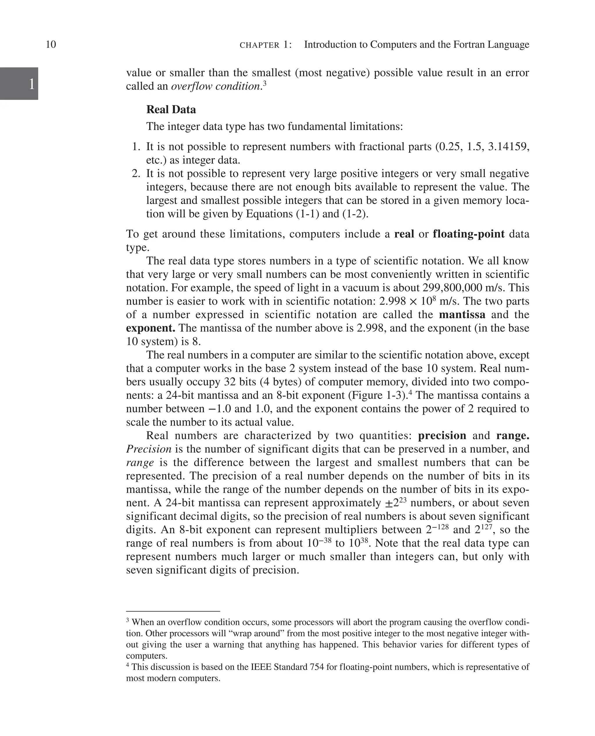 10 chapter 1:   Introduction to Computers and the Fortran Language
1
value or smaller than the smallest (most negative) possible value result in an error
called an overflow condition.3
Real Data
The integer data type has two fundamental limitations:
1. It is not possible to represent numbers with fractional parts (0.25, 1.5, 3.14159,
etc.) as integer data.
2. It is not possible to represent very large positive integers or very small negative
integers, because there are not enough bits available to represent the value. The
largest and smallest possible integers that can be stored in a given memory loca-
tion will be given by Equations (1-1) and (1-2).
To get around these limitations, computers include a real or floating-point data
type.
The real data type stores numbers in a type of scientific notation. We all know
that very large or very small numbers can be most conveniently written in scientific
notation. For example, the speed of light in a vacuum is about 299,800,000 m/s. This
number is easier to work with in scientific notation: 2.998 × 108
m/s. The two parts
of a number expressed in scientific notation are called the mantissa and the
­
exponent. The mantissa of the number above is 2.998, and the exponent (in the base
10 system) is 8.
The real numbers in a computer are similar to the scientific notation above, except
that a computer works in the base 2 system instead of the base 10 system. Real num-
bers usually occupy 32 bits (4 bytes) of computer memory, divided into two compo-
nents: a 24-bit mantissa and an 8-bit exponent (Figure 1-3).4
The mantissa contains a
number between −1.0 and 1.0, and the exponent contains the power of 2 required to
scale the number to its actual value.
Real numbers are characterized by two quantities: precision and range.
­
Precision is the number of significant digits that can be preserved in a number, and
range is the difference between the largest and smallest numbers that can be
­
represented. The precision of a real number depends on the number of bits in its
mantissa, while the range of the number depends on the number of bits in its expo-
nent. A 24-bit mantissa can represent approximately ±223
numbers, or about seven
significant decimal digits, so the precision of real numbers is about seven significant
digits. An 8-bit ­
exponent can represent multipliers between 2−128
and 2127
, so the
range of real numbers is from about 10−38
to 1038
. Note that the real data type can
represent numbers much larger or much smaller than integers can, but only with
seven significant digits of precision.
3
When an overflow condition occurs, some processors will abort the program causing the overflow condi-
tion. Other processors will “wrap around” from the most positive integer to the most negative integer with-
out giving the user a warning that anything has happened. This behavior varies for different types of
computers.
4
This discussion is based on the IEEE Standard 754 for floating-point numbers, which is representative of
most modern computers.
 