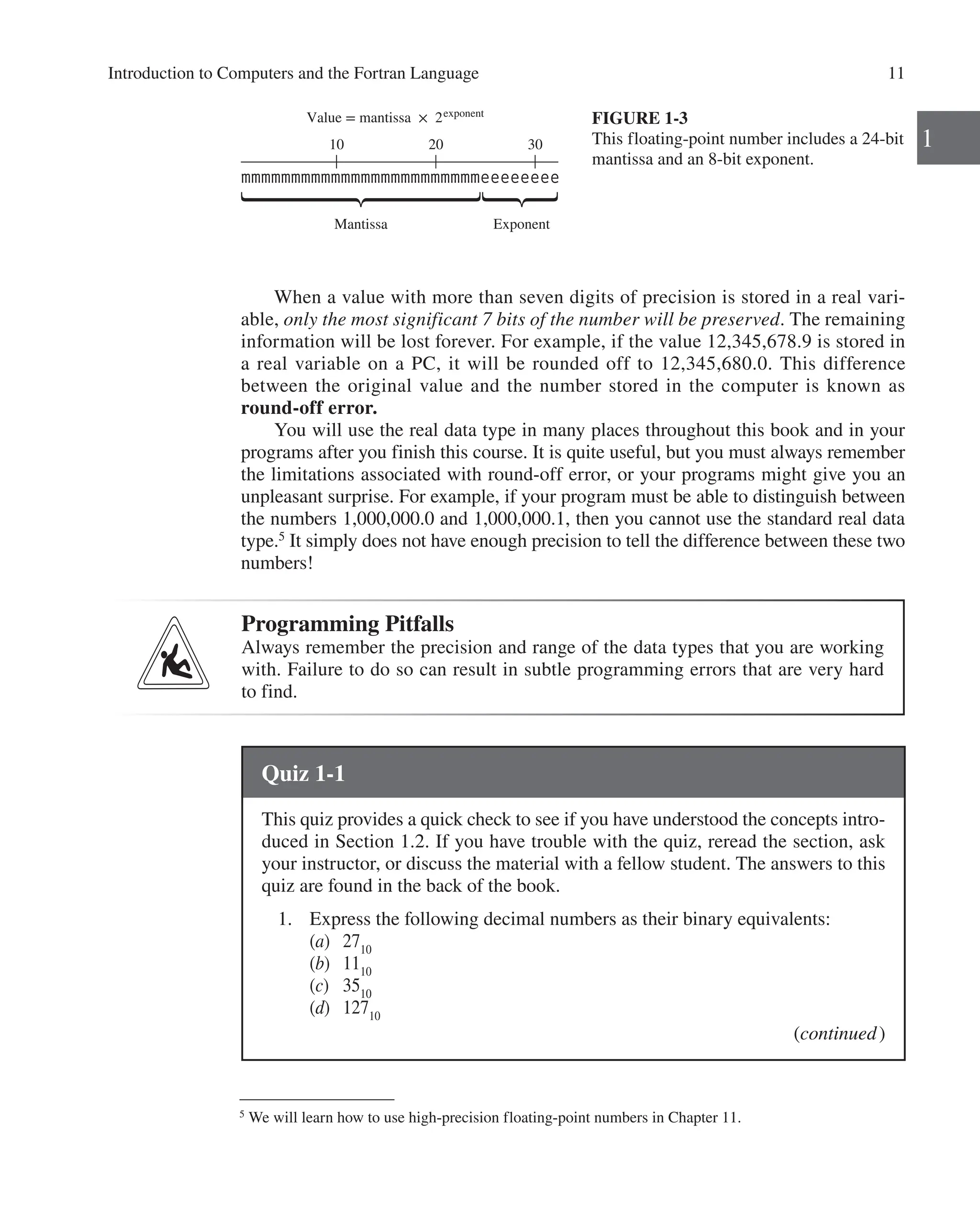 Introduction to Computers and the Fortran Language 11
1
When a value with more than seven digits of precision is stored in a real vari-
able, only the most significant 7 bits of the number will be preserved. The ­
remaining
information will be lost forever. For example, if the value 12,345,678.9 is stored in
a real variable on a PC, it will be rounded off to 12,345,680.0. This difference
­
between the original value and the number stored in the computer is known as
­
round-off error.
You will use the real data type in many places throughout this book and in your
programs after you finish this course. It is quite useful, but you must always remember
the limitations associated with round-off error, or your programs might give you an
unpleasant surprise. For example, if your program must be able to distinguish between
the numbers 1,000,000.0 and 1,000,000.1, then you cannot use the standard real data
type.5
It simply does not have enough precision to tell the difference between these two
numbers!
FIGURE 1-3
This floating-point number includes a 24-bit
mantissa and an 8-bit exponent.
Value = mantissa × 2exponent
10 20 30
Mantissa Exponent
mmmmmmmmmmmmmmmmmmmmmmmmeeeeeeee
5
We will learn how to use high-precision floating-point numbers in Chapter 11.
Programming Pitfalls
Always remember the precision and range of the data types that you are working
with. Failure to do so can result in subtle programming errors that are very hard
to find.
Quiz 1-1
This quiz provides a quick check to see if you have understood the concepts intro-
duced in Section 1.2. If you have trouble with the quiz, reread the section, ask
your instructor, or discuss the material with a fellow student. The answers to this
quiz are found in the back of the book.
1. Express the following decimal numbers as their binary equivalents:
(a) 2710
(b) 1110
(c) 3510
(d) 12710
(continued)
 