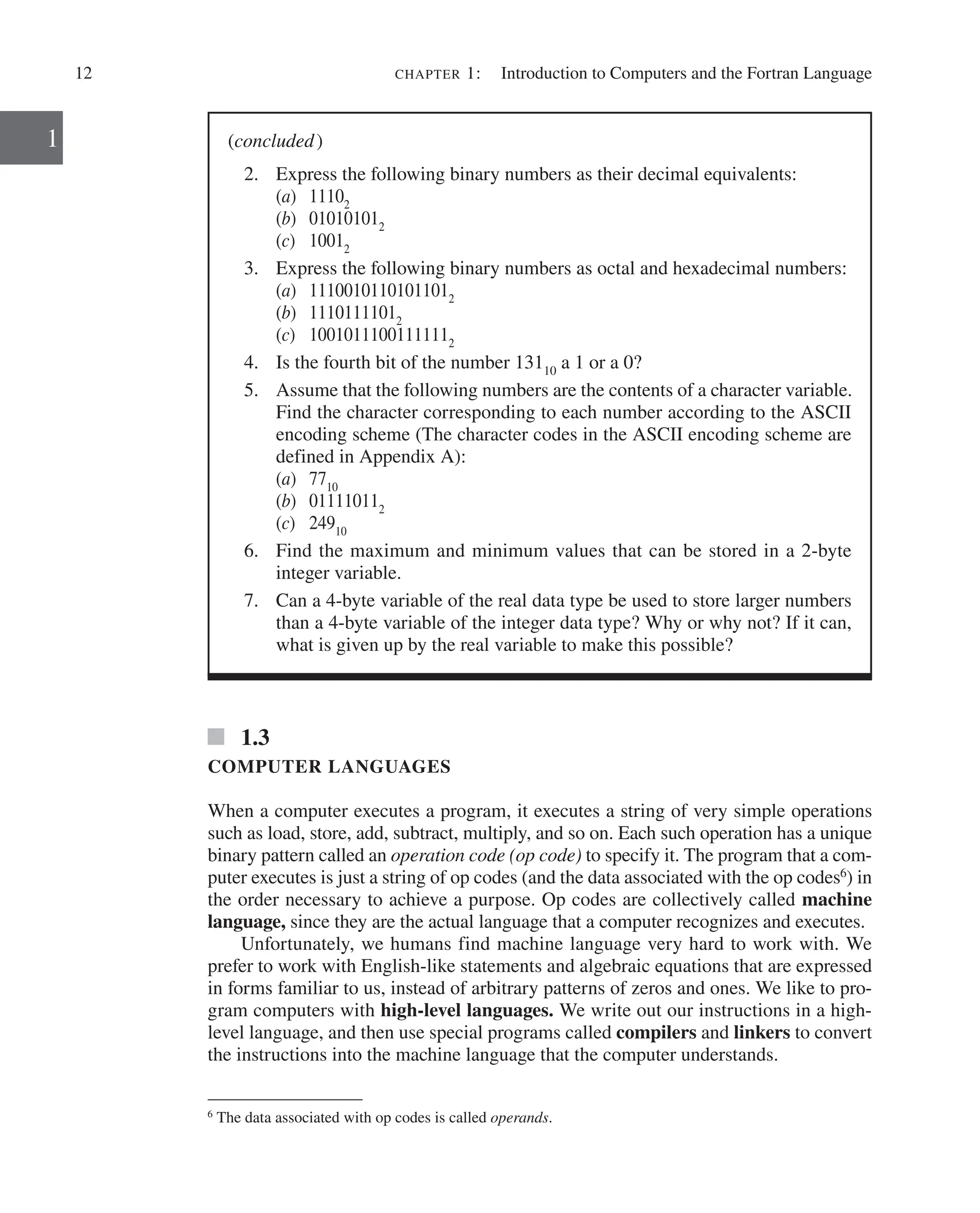 12 chapter 1:   Introduction to Computers and the Fortran Language
1
1.3
COMPUTER LANGUAGES
When a computer executes a program, it executes a string of very simple operations
such as load, store, add, subtract, multiply, and so on. Each such operation has a unique
binary pattern called an operation code (op code) to specify it. The program that a com-
puter executes is just a string of op codes (and the data associated with the op codes6
) in
the order necessary to achieve a purpose. Op codes are collectively called machine
language, since they are the actual language that a computer recognizes and executes.
Unfortunately, we humans find machine language very hard to work with. We
prefer to work with English-like statements and algebraic equations that are expressed
in forms familiar to us, instead of arbitrary patterns of zeros and ones. We like to pro-
gram computers with high-level languages. We write out our instructions in a high-
level language, and then use special programs called compilers and linkers to convert
the instructions into the machine language that the computer understands.
(concluded)
2. Express the following binary numbers as their decimal equivalents:
(a) 11102
(b) 010101012
(c) 10012
3. Express the following binary numbers as octal and hexadecimal numbers:
(a) 11100101101011012
(b) 11101111012
(c) 10010111001111112
4. Is the fourth bit of the number 13110
a 1 or a 0?
5. Assume that the following numbers are the contents of a character variable.
Find the character corresponding to each number according to the ASCII
encoding scheme (The character codes in the ASCII encoding scheme are
defined in Appendix A):
(a) 7710
(b) 011110112
(c) 24910
6. Find the maximum and minimum values that can be stored in a 2-byte
­integer variable.
7. Can a 4-byte variable of the real data type be used to store larger numbers
than a 4-byte variable of the integer data type? Why or why not? If it can,
what is given up by the real variable to make this possible?
6
The data associated with op codes is called operands.
 