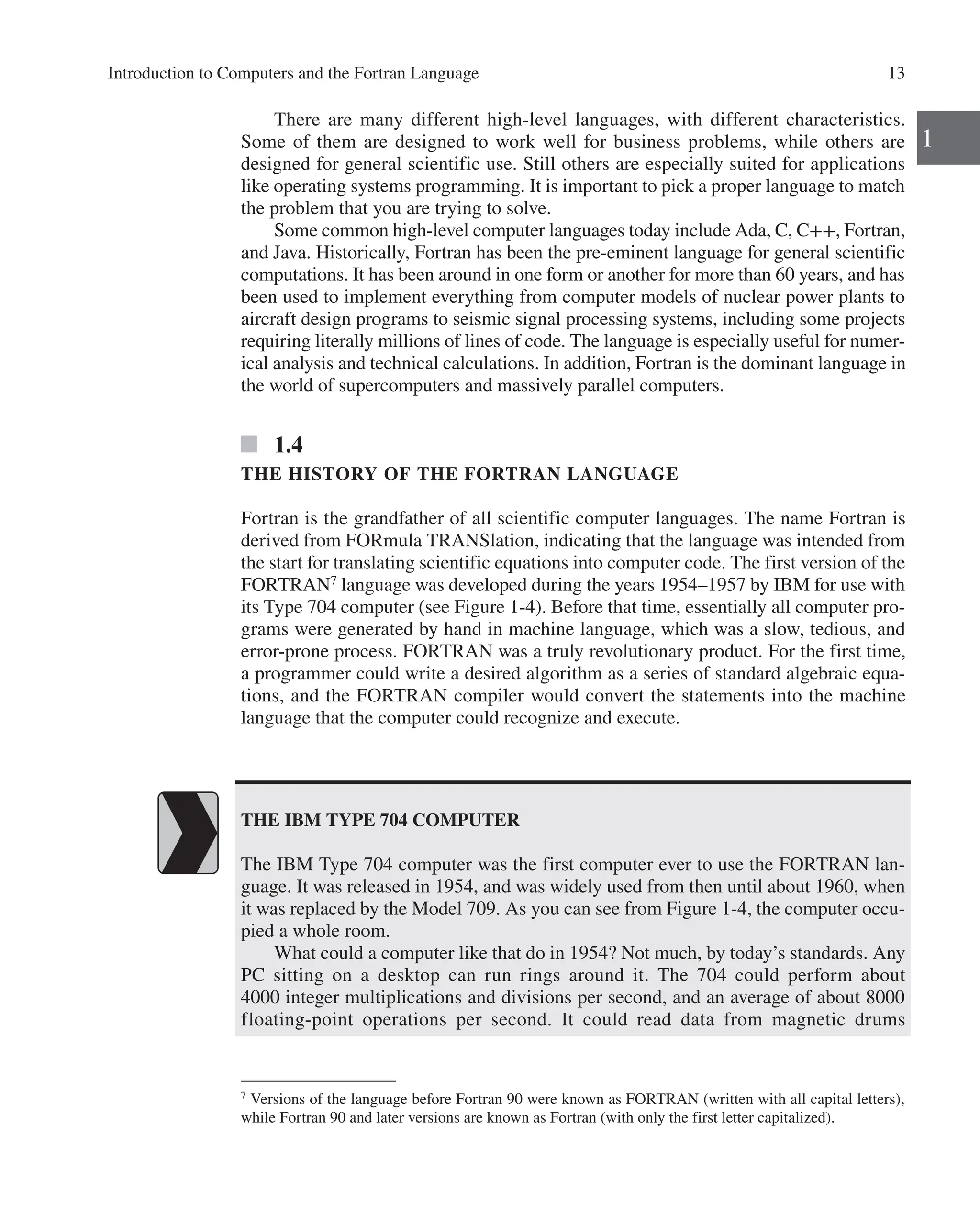Introduction to Computers and the Fortran Language 13
1
There are many different high-level languages, with different characteristics.
Some of them are designed to work well for business problems, while others are
­
designed for general scientific use. Still others are especially suited for applications
like operating systems programming. It is important to pick a proper language to match
the problem that you are trying to solve.
Some common high-level computer languages today include Ada, C, C++, ­
Fortran,
and Java. Historically, Fortran has been the pre-eminent language for general scientific
computations. It has been around in one form or another for more than 60 years, and has
been used to implement everything from computer models of nuclear power plants to
aircraft design programs to seismic signal processing systems, including some projects
requiring literally millions of lines of code. The language is especially useful for numer-
ical analysis and technical calculations. In addition, Fortran is the dominant language in
the world of supercomputers and massively parallel computers.
1.4
THE HISTORY OF THE FORTRAN LANGUAGE
Fortran is the grandfather of all scientific computer languages. The name Fortran is
derived from FORmula TRANSlation, indicating that the language was intended from
the start for translating scientific equations into computer code. The first version of the
FORTRAN7
language was developed during the years 1954–1957 by IBM for use with
its Type 704 computer (see Figure 1-4). Before that time, essentially all computer pro-
grams were generated by hand in machine language, which was a slow, tedious, and
error-prone process. FORTRAN was a truly revolutionary product. For the first time,
a programmer could write a desired algorithm as a series of standard algebraic equa-
tions, and the FORTRAN compiler would convert the statements into the machine
language that the computer could recognize and execute.
7
Versions of the language before Fortran 90 were known as FORTRAN (written with all capital letters),
while Fortran 90 and later versions are known as Fortran (with only the first letter capitalized).
THE IBM TYPE 704 COMPUTER
The IBM Type 704 computer was the first computer ever to use the FORTRAN lan-
guage. It was released in 1954, and was widely used from then until about 1960, when
it was replaced by the Model 709. As you can see from Figure 1-4, the computer occu-
pied a whole room.
What could a computer like that do in 1954? Not much, by today’s standards. Any
PC sitting on a desktop can run rings around it. The 704 could perform about
4000 ­
integer multiplications and divisions per second, and an average of about 8000
­
floating-point operations per second. It could read data from magnetic drums
 