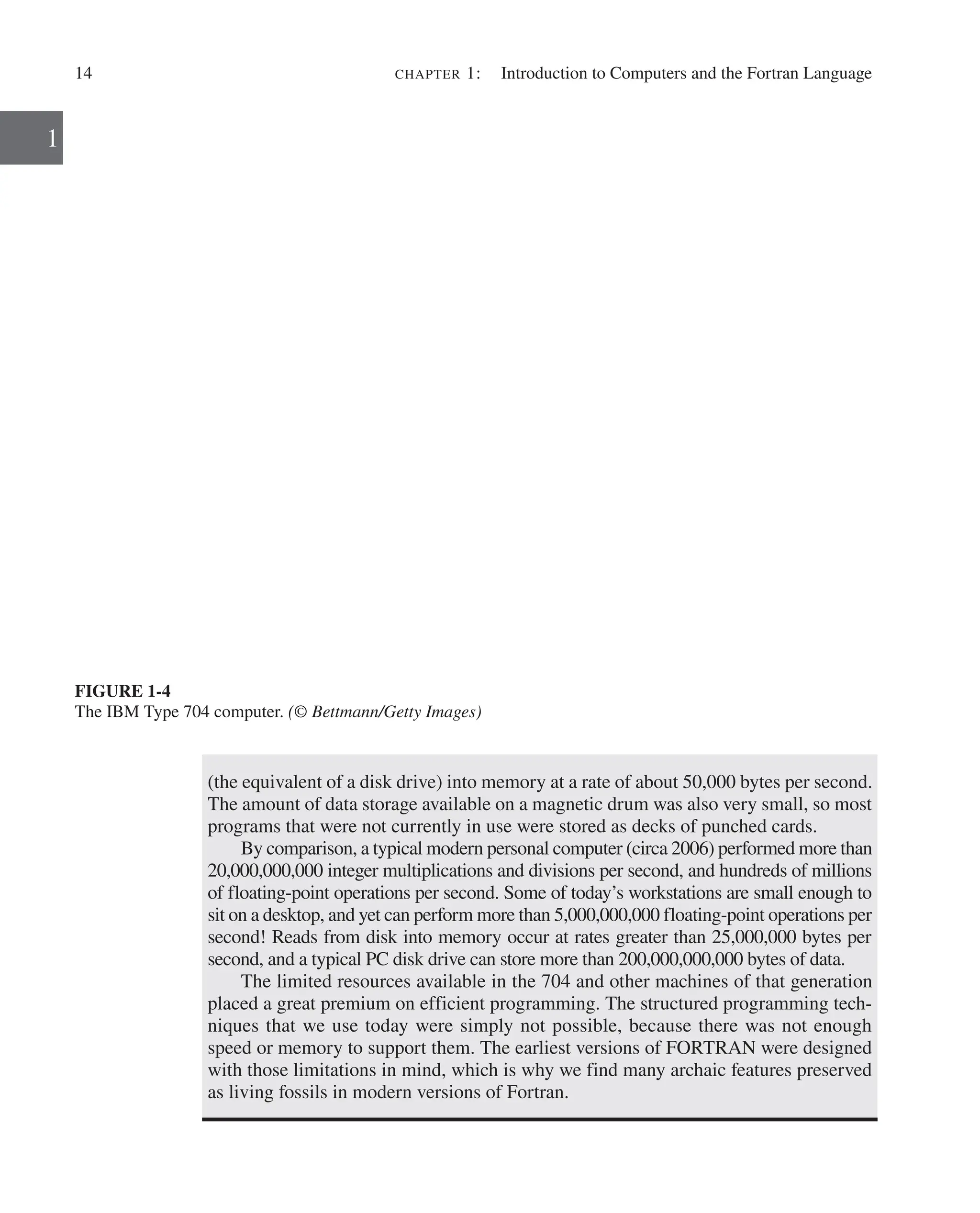 14 chapter 1:   Introduction to Computers and the Fortran Language
1
FIGURE 1-4
The IBM Type 704 computer. (© Bettmann/Getty Images)
(the equivalent of a disk drive) into memory at a rate of about 50,000 bytes per second.
The amount of data storage available on a magnetic drum was also very small, so most
programs that were not currently in use were stored as decks of punched cards.
By comparison, a typical modern personal computer (circa 2006) performed more than
20,000,000,000 integer multiplications and divisions per second, and hundreds of millions
of floating-point operations per second. Some of today’s workstations are small enough to
sit on a desktop, and yet can perform more than 5,000,000,000 floating-point operations per
second! Reads from disk into memory occur at rates greater than 25,000,000 bytes per
second, and a typical PC disk drive can store more than 200,000,000,000 bytes of data.
The limited resources available in the 704 and other machines of that generation
placed a great premium on efficient programming. The structured programming tech-
niques that we use today were simply not possible, because there was not enough
speed or memory to support them. The earliest versions of FORTRAN were designed
with those limitations in mind, which is why we find many archaic features preserved
as living fossils in modern versions of Fortran.
 